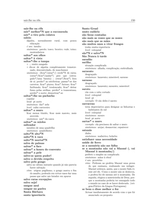 sair-lhe na rifa 150
sair-lhe na rifa
sair* melhor*N que a encomenda
sair* o tiro pela culatra
saloio
algu´em, normalmente rural, com pouca
educa¸c˜ao
´e um: insulto
sin´onimos: parolo; tosco; broeiro; rude; toino;
montanheiros
saltar* aos olhos
saltar* `a vista
saltar*-lhe a tampa
◦ muito zangado
◦ diz-se de algu´em completamente transtor-
nado, descontrolado, de mau-humor
sin´onimos: (ﬁcar*/estar*/) verde*N de raiva;
(estar*/ﬁcar*/andar*) pior que (estra-
gado*/uma barata) ; (estar*/ﬁcar*) fora
de si; perder* as estribeiras; passar*-se dos
carretos; ﬁcar* piurso; ﬁcar* furioso; ﬁcar*
furibundo; ﬁcar* tresloucado; ﬁcar* deitar
fumo pelas orelhas; perder* a tramontana;
perder* o norte; desnortear*-se
saltar*-lhe na pachacha
copular
local: pt norte
sin´onimos: dar* nela
level: cal˜ao carroceiro
saltar* o muro
ﬁcar menos t´ımido, ﬁcar mais maroto, mais
atrevido
sin´onimos: sair* da casca
saltar* os miolos
salteador
membro de uma quadrilha
sin´onimos: quadrilheiro
salto*N alto*N
salto*N `a vara
salto*N mortal*N
salva de palmas
salvar* a face
salvar* a honra do convento
salvar* a pele
salve-se quem puder!
salvo o devido respeito
salvo pelo gongo
salvo no ultimo instante quando j´a n˜ao parecia
haver salva¸c˜ao
etim: origem pugilismo, o gongo marca o ﬁm
do assalto, podendo em certos casos dar uma
pausa que salve um lutador em apuros
salvo raras excep¸c˜oes
salvo seja!
sangue azul
sangue na guelra
Santa B´arbara
santa ignorˆancia
Santo Graal
santo sud´ario
s˜ao favas contadas
s˜ao mais as vozes que as nozes
s˜ao mais que as m˜aes
s˜ao muitos anos a virar frangos
tenho muita experˆencia
level: coloquial
s˜ao*N e salvo*N
S˜ao Nunca `a tarde
sarad˜ao
sarilho
situa¸c˜ao complicada
sin´onimos: alhada; complica¸c˜ao; embrulhada
sarnento
desgra¸cado
sin´onimos: lazarento; miser´avel; sarnoso
sarnoso
desgra¸cado
sin´onimos: lazarento; sarnento; miser´avel
saroto
c˜ao com o rabo cortado
level: coloquial
local: pt
exemplo: O c˜ao deles ´e saroto
sarraceno
term depreciativo para designar os lisboetas e
habitantes do sul
level: coloquial
sin´onimos: mouro
local: pt norte
sartar* o muro
exemplo: ela precisava de saltar o muro
sin´onimos: arejar; desanoviar; espairecer
satan´as
diabo
sin´onimos: mafarrico; belzebu
satisfazer uma necessidade
sa´ude de ferro
se a mem´oria n˜ao me falha
se a montanha n˜ao vai a Maom´e (, vai
Maom´e `a montanha/)
preferir o simples ao complicado
sin´onimos: m˜aos `a obra!
´e um: prov´erbio
etim: Pediram ao profeta Maom´e uma prova
do que ensinava, realizando um milagre.
Maom´e ordenou, assim, que o monte Safa vi-
esse at´e ele. Como o monte n˜ao se deslocou,
o profeta foi ele mesmo at´e `a montanha. De
seguida, elogiou a miseric´ordia de Deus, por-
que a montanha poderia ter esmagado todo
o mundo no caso de se haver deslocado. (ori-
gem:P´ortico da Lingua Portuguesa)
se bem o disse melhor o fez
Actuar imediatamente de acordo com o que foi
anunciado ou proposto
 