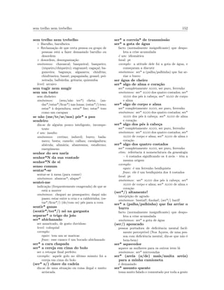sem trelho nem trebelho 152
sem trelho nem trebelho
◦ Barulho, barulheira
◦ Reclama¸c˜ao de que certa pessoa ou grupo de
pessoas est´a a fazer demasiado barulho ou
desordem
◦ desordem, desorganiza¸c˜ao
sin´onimos: chavascal; basqueiral; basqueiro;
(xiqueiro/chiqueiro); engranzel; caga¸cal; ba-
gunceira; bagun¸ca; algazarra; chinfrim;
chinfrineira; banz´e; papagaiada; granel; pei-
xeirada; balb´urdia; gritaria; quizumba
level: arcaico
sem tugir nem mugir
sem um tusto
sem dinheiro
sin´onimos: (sem/n˜ao ter*) cheta; (an-
dar*/estar*/ﬁcar*) nas lonas; (estar*/) teso;
estar* `a dependura; estar* liso; estar* teso
como um carapau
se n˜ao (me/te/se/nos) pˆor* a pau
sendeiro
diz-se de algu´em pouco inteligente, incompe-
tente
´e um: insulto
sin´onimos: cretino; imbecil; burro; bada-
meco; besta; camelo; calhau; cavalgadura;
ab´ecula; alim´aria; abantesma; estafermo;
energ´umeno
senhor do seu nariz
senhor*N da sua vontade
senhor*N de si
senso comum
sentar*-se
sentar-se `a mesa (para comer)
sin´onimos: abancar*; alapar*
sentei-me
indica¸c˜ao (frequentemente exagerada) de que se
est´a a morrer
sin´onimos: cheguei ao pessegueiro; daqui n˜ao
passo; estar entre a cruz e a caldeirinha; (es-
tar*/ﬁcar*/) (de/com os) p´es para a cova
sentir* ganas
(sentir*/ter*/) n´o na garganta
separar* o trigo do joio
ser* abichanado
ser amaricado, de gosto duvidoso
level: coloquial
exemplo:
equiv: tem um ar maricas
frase: esse casaco ´e um bocado abichanado
ser* a cara chapada
ser* a cereja em cima do bolo
ser o retoque ﬁnal perfeito
exemplo: aquele golo no ´ultimo minuto foi a
cereja em cima do bolo
(ser* a/) chave da cadeia
diz-se de uma situa¸c˜ao ou coisa ilegal e muito
arriscada
ser* a correia* de transmiss˜ao
ser* a gota de ´agua
facto (normalmente insigniﬁcante) que despo-
leta a crise acumulada
´e um: idiom´atica
local: pt
exemplo: a atitude dele foi a gota de ´agua, e
come¸caram a discutir
sin´onimos: ser* a (palha/palhinha) que faz ar-
riar o burro
ser ´agua de cheiro
ser* algo de alma e cora¸c˜ao
ser* completamente algo, ser puro, ferrenho
sin´onimos: ser* algo dos quatro costados; ser*
algo dos p´es `a cabe¸ca; ser* algo de corpo
e alma
ser* algo de corpo e alma
ser* completamente algo, ser puro, ferrenho
sin´onimos: ser* algo dos quatro costados; ser*
algo dos p´es `a cabe¸ca; ser* algo de alma
e cora¸c˜ao
ser* algo dos p´es `a cabe¸ca
ser* completamente algo, ser puro, ferrenho
sin´onimos: ser* algo dos quatro costados; ser*
algo de corpo e alma; ser* algo de alma e
cora¸c˜ao
ser* algo dos quatro costados
ser* completamente algo, ser puro, ferrenho
etim: referˆencia `a nomenclatura da genealogia
– 4 costados signiﬁcando os 4 av´os – tˆem a
mesma origem
exemplo:
equiv: ´e um ferrenho benﬁquista
frase: ele ´e um benﬁquista dos 4 costados
local: pt
sin´onimos: ser* algo dos p´es `a cabe¸ca; ser*
algo de corpo e alma; ser* algo de alma e
cora¸c˜ao
(ser*/) altamente!
interjei¸c˜ao de agrado
sin´onimos: bestial!; ﬁxolas!; (ser*/) baril!
ser* a (palha/palhinha) que faz arriar o
burro
facto (normalmente insigniﬁcante) que despo-
leta a crise acumulada
sin´onimos: ser* a gota de ´agua
(ser/) apoucado
pessoa portadora de deﬁciˆencia mental facil-
mente percept´ıvel (Nos A¸cores, de uma pes-
soa com deﬁciˆencia mental, diz-se que n˜ao ´e
bem-bem)
ser* aquecedor
aquece as mulheres para os outros irem l´a
sin´onimos: ser* microondas
ser* (areia (a/de) mais/muita areia)
para a minha camioneta
´e demasiado
ser* assunto quente
tema muito falado e comentado por toda a gente
 