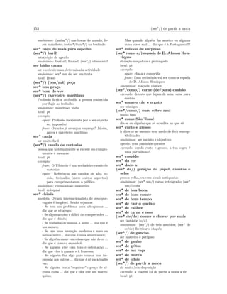 153 (ser*/) de partir a moca
sin´onimos: (andar*/) nas bocas do mundo; fa-
zer manchete; (estar*/ﬁcar*/) na berlinda
ser* ba¸co de mais para espelho
(ser*/) baril!
interjei¸c˜ao de agrado
sin´onimos: bestial!; ﬁxolas!; (ser*/) altamente!
ser bicho cacau
ser excelente num determinada actividade
sin´onimos: ser* um ´as; ser um truta
local: Brasil
(ser*/) (boa/m´a) pe¸ca
ser* boa pra¸ca
ser* bom de ver
(ser*/) calceteiro mar´ıtimo
Proﬁss˜ao ﬁct´ıcia atribu´ıda a pessoa conhecida
por fugir ao trabalho
sin´onimos: mandri˜ao; vadio
local: pt
exemplo:
equiv: Proﬁss˜ao inexistente por o seu objecto
ser imposs´ıvel
frase: O carlos j´a arranjou emprego? J´a sim,
agora ´e calceteiro mar´ıtimo
ser* canja
ser muito f´acil
(ser*/) cavalo de cortesias
pessoa que habitualmente se excede em cumpri-
mentos e mesuras
local: pt
exemplo:
frase: O Tib´urcio ´e um verdadeiro cavalo de
cortesias
equiv: Referˆencia aos cavalos de alta es-
cola, treinados (entre outros aspectos)
para cumprimentarem o p´ublico
sin´onimos: cerimonioso; mesureiro
level: coloquial
ser* chinˆes
anedota: O cariz internacionalista do povo por-
tuguˆes ´e ineg´avel. Sen˜ao vejamos:
- Se tem um problema para ultrapassar ...
diz que se vˆe grego;
- Se alguma coisa ´e dif´ıcil de compreender ...
diz que ´e chinˆes;
- Se trabalha de manh˜a `a noite ... diz que ´e
um mouro;
- Se tem uma inven¸c˜ao moderna e mais ou
menos in´util... diz que ´e uma americanice;
- Se algu´em mexe em coisas que n˜ao deve ...
diz que ´e como o espanhol;
- Se algu´em vive com luxo e ostenta¸c˜ao ...
diz que vive `a grande e `a francesa;
- Se algu´em faz algo para causar boa im-
press˜ao aos outros ... diz que ´e s´o para inglˆes
ver;
- Se algu´em tenta ”regatear”o pre¸co de al-
guma coisa ... diz que ´e pior que um marro-
quino;
Mas quando algu´em faz asneira ou alguma
coisa corre mal ... diz que ´e `a Portuguesa!!!!
ser* colhido de surpresa
(ser* como a/) espada de D. Afonso Hen-
riques
situa¸c˜ao ma¸cadora e prolongada
local: pt
exemplo:
equiv: chata e comprida
frase: Essa cerim´onia vai ser como a espada
de D. Afonso Henriques
sin´onimos: ma¸cada; chatice
(ser*/como/) carne (de/para) canh˜ao
exemplo: detesto que fa¸cam de mim carne para
canh˜ao
ser* como o c˜ao e o gato
ser inimigos
(ser*/como/) ouro sobre azul
muito bem
ser* como S˜ao Tom´e
diz-se de algu´em que s´o acredita no que vˆe
ser* curto e grosso
ir directo ao assunto sem medo de ferir suscep-
tibilidades
sin´onimos: ser sucinto e objectivo
oposto: com paninhos quentes
exemplo: sendo curto e grosso, a tua sogra ´e
uma parvalhona!
ser* cuspido
ser* da cor
ser* dado a
(ser* da/) gera¸c˜ao do papel, canetas e
selos
pessoa velha, ou com ideais antiquadas
sin´onimos: (ser* um/) coroa; retr´ogrado; (ser*
um/) cota
ser* de boa boca
ser* de bom comer
ser* de bom tempo
ser* de cair o queixo
ser* de calibre
ser* de carne e osso
(ser* de/de) comer e chorar por mais
ser fant´astic (o/a)
sin´onimos: (ser*/) de trˆes assobios; (ser* de
se/de) lhe tirar o chap´eu
(ser*/) de gancho
ser matreiro e perigoso
ser* de ganho
ser* de gritos
ser* de m´a ra¸ca
ser* de marca
ser* de olh˜ao
(ser*/) de partir a moca
rir muito,boa disposi¸c˜ao
exemplo: a viagem foi de partir a moca a rir
local: pt
 