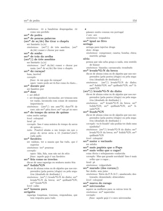 ser* de pedra 154
sin´onimos: rir a bandeiras despregadas; rir
como um perdido
ser* de pedra
ser* de poucas palavras
(ser* de se/de) lhe tirar o chap´eu
ser fant´astic (o/a)
sin´onimos: (ser*/) de trˆes assobios; (ser*
de/de) comer e chorar por mais
ser* de sonho
ser* de tr´as da orelha
(ser*/) de trˆes assobios
ser fant´astic (o/a)
sin´onimos: (ser* de/de) comer e chorar por
mais; (ser* de se/de) lhe tirar o chap´eu
ser* do cara¸cas!
bom, incr´ıvel
exemplo:
frase: ´es um gajo do cara¸cas!
equiv: tanto pode ser ´es ﬁxe como ´es chato...
ser* doente por
ser fan´atico por
ser* dose
◦ ser dif´ıcil
◦ ser desagrad´avel, incomodar, ser teimoso sem
ter raz˜ao, incomoda com coisas de somenos
importˆancia
sin´onimos: ((ser*/) um osso*N) duro*N de
roer; n˜ao ser* pˆera doce; ser* um p´e no saco
ser* do tempo do arroz de quinze
coisa muito antiga
level: coloquial
local: pt
exemplo: Isso ´e uma m´usica do tempo do arroz
de quinze,...
nota: Poss´ıvel alus˜ao a um tempo em que o
pre¸co do arroz seria a 15 (tost˜oes?,reis?)
cada quilo
ser* faroleiro
ser vaidoso, ter a mania que faz tudo, que ´e
superior
sin´onimos: ter* peneiras
exemplo:
equiv: fala, fala, mas n˜ao sai do s´ıtio
frase: aquele gajo ´e um faroleiro
ser* feia como os trov˜oes
diz-se de uma rapariga ou senhora muito feia
ser* fodido*GN
diz-se de aluma coisa ou de algu´em que nos sur-
preendeu (pela posiva (elogio) ou pela nega-
tiva (desabafo de desilus˜ao) )
sin´onimos: (ser*/) levado*G-N do diabo; ser*
levado*G-N da breca; ser* quilhado*GN;
ser* lixado*GN
level: cal˜ao
ser* homem para
serigaita
rapariga traquinas, travessa, respondona, que
tem resposta para tudo
•
p´assaro muito comum em portugal
´e um: ave
sin´onimos: trapadeira
ser* igual ao litro
seringa
seringa para injectar droga
dom: droga
sin´onimos: compressor; caneta; bomba; chica;
martelo; gringa
s´erio
pessoa que n˜ao acha gra¸ca a nada, sem sentido
de humor
sin´onimos: bisonho; carrancudo; trombudo
ser* levado*G-N da breca
diz-se de aluma coisa ou de algu´em que nos sur-
preendeu (pela posiva (elogio) ou pela nega-
tiva (desabafo de desilus˜ao) )
sin´onimos: (ser*/) levado*G-N do diabo;
ser* fodido*GN; ser* quilhado*GN; ser* li-
xado*GN
(ser*/) levado*G-N do diabo
diz-se de aluma coisa ou de algu´em que nos sur-
preendeu (pela posiva (elogio) ou pela nega-
tiva (desabafo de desilus˜ao) )
sin´onimos: ser* levado*G-N da breca; ser*
fodido*GN; ser* quilhado*GN; ser* li-
xado*GN
ser* lixado*GN
diz-se de aluma coisa ou de algu´em que nos sur-
preendeu (pela posiva (elogio) ou pela nega-
tiva (desabafo de desilus˜ao) )
exemplo: tu ´es lixado! n˜ao podias ter dado uma
ajudinha?
sin´onimos: (ser*/) levado*G-N do diabo; ser*
levado*G-N da breca; ser* fodido*GN; ser*
quilhado*GN
level: coloquial
ser* maior e vacinado
ser adulto
ser* mais papista que o Papa
ser* mais velho que o cagar!
coisa ´obvia e sobejamente conhecida
exemplo: Mas que grande novidade! Isso ´e mais
velho que o cagar...
local: pt
sin´onimos: vulgaridade
ser* marado (dos cornos/)
Ser doido, sem ju´ızo
sin´onimos: S´ocio da F.N.A.C.; amalucado; des-
travado; desmiolado; abiscoidato
level: coloquial
ser* marca do carago
ser* microondas
aquece as mulheres para os outros irem l´a
sin´onimos: ser* aquecedor
exemplo:
frase: aquele gajo ´e o meu microondas
 