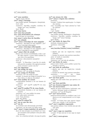 ser* uma anedota 156
ser* uma anedota
algu´em muito rid´ıculo
(ser* uma/) baranga
uma mulher grande, deselegante e desajeitada
level: cal˜ao
sin´onimos: basculho; camafeu; cavalona; fu-
banga; (ser* um/) bacalhau
local: Brasil
ser* uma barra
ser* uma boa prenda
ser* uma brincadeira de crian¸cas
F´acil de fazer ou concretizar
(ser uma/) carta fora do baralho
ser* um achado
(ser* uma/) desculpa de mau pagador
sin´onimos: desculpas de mau pagador!; (ser*
uma/) desculpa esfarrapada
(ser* uma/) desculpa esfarrapada
sin´onimos: desculpas de mau pagador!; (ser*
uma/) desculpa de mau pagador
(ser* uma/) ﬂor de estufa
Pessoa com extrema sensibilidade a tudo o que
lhe diga respeito e pouco h´abil tamb´em no
que toca `a via quotidiana
sin´onimos: ultra-sens´ıvel; suscept´ıvel
local: pt
exemplo: ”A Marcolina ´e uma ﬂor de estufa;
n˜ao percebe as piadas e ﬁca agressiva porque
pensa estarmos a gozar com ela ”
ser* um algarismo
ser* um amigo da on¸ca
sin´onimos: ser* um amigo de Peniche
ser* um amigo de Peniche
sin´onimos: ser* um amigo da on¸ca
exemplo: ´es mesmo um amigo de peniche! eu a
fazer dieta e tu d´as-me chocolates!
ser* uma mulher de armas
correspondente feminino a ser um homem de
tomates
sin´onimos: ser* uma*N mulher*N de cona
funda
ser* uma*N mulher*N de cona funda
correspondente feminino a ser um homem de
tomates
sin´onimos: ser* uma mulher de armas
level: cal˜ao muito carroceiro
´e um: frase pitoresca
local: alto Minho
ser* uma*N n´odoa*N
ser* um ar que lhe deu
ser* um ´as
ser excelente num determinada actividade
sin´onimos: ser um truta; ser bicho cacau
(ser* uma/) (sopa/sopinha) de pedra*N
diz-se de uma situa¸c˜ao ou actividade em ´e sem-
pre necess´ario mais qualquer coisa para al´em
do previsto
etim: ver a hist´oria da frade e da sopa de pedra
ser* um atraso de vida
(ser* uma/) virgem dos cabritos
prostituta
exemplo: Conhe¸co bem aquela gaja: ´e a virgem
dos cabritos
nota: trocadilho com ”fazer cabritos”ou ”esfo-
lar cabritos”
local: pt
´e um: insulto
(ser* um/) bacalhau
uma mulher grande, deselegante e desajeitada
sin´onimos: basculho; camafeu; cavalona; fu-
banga; (ser* uma/) baranga
local: Brasil
ser* um balde de ´agua fria
desilus˜ao, desapontamento
sin´onimos: desconsolo
ser* um (bana-
nas/merdas/batata/conas/coninhas)
◦ algu´em que n˜ao (se imp˜oe/tem vontade
pr´opria)
◦ incapaz de assumir uma postura masculina
gram: s´o usado no masculino
genero: masculino
sin´onimos: ser* um bola de naftalina
ser* um bicho do mato
pessoa muito t´ımida, pouco polida e pouco ha-
bituada a conviver
ser* um bola de naftalina
◦ algu´em que n˜ao (se imp˜oe/tem vontade
pr´opria)
◦ incapaz de assumir uma postura masculina
sin´onimos: ser* um (bana-
nas/merdas/batata/conas/coninhas)
ser* um bom garfo
algu´em que come muito bem, que aprecia a co-
mida
ser* um bom partido
ser* um (boneco/joguete) nas m˜aos de
ser* um borra-botas
algu´em de pouca importˆancia, irrelevante, sem
m´erito, destaque, poder ou inﬂuˆencia
sin´onimos: ser* um Z´e-Ningu´em
ser* um* borra-botas
pessoa de fracas posses ou condi¸c˜ao e que o evi-
dencia no seu comportamento ou no trajar.
Rasca
exemplo: O Carlos bem quer parecer impor-
tante mas, coitado, ´e um borrabotas
(ser* um/) cagalh˜ao engomado
uma pessoa vaidosa e bem vestida mas que n˜ao
vale nada
level: cal˜ao
(ser* um/) caga na saquinha
exemplo: O tipo saiu-me c´a um caga na saqui-
nha...
(ser* um/) casca-grossa
 