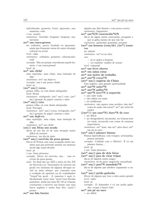 157 ser* um p´e no saco
mal-educado, grosseiro, bruto, ignorante, sem
maneiras, rude
´e um: insulto
sin´onimos: bretoldo; brugesso; burgesso; ma-
tarruano
ser* um casca-grossa
ser ordin´ario, pouco burilado ou ignorante,
ainda que frequente meios de maior eleva¸c˜ao
cultural ou social
level: cal˜ao
sin´onimos: ordin´ario; grosseiro; achavascado;
rude
exemplo: N˜ao sei porque convidaram aquele ho-
mem: ´e um casca-grossa!
local: pt
ser* um clich´e
uma repeti¸c˜ao, uma c´opia, uma imita¸c˜ao de
algo
sin´onimos: ser* um dej´a-vu
exemplo: isso ´e um pouco clich´e
local: pt
(ser* um/) coroa
pessoa velha, ou com ideais antiquadas
local: Brasil
sin´onimos: retr´ogrado; (ser* um/) cota; (ser*
da/) gera¸c˜ao do papel, canetas e selos
(ser* um/) cota
pessoa velha, ou com ideais antiquadas
local: Portugal
sin´onimos: (ser* um/) coroa; retr´ogrado; (ser*
da/) gera¸c˜ao do papel, canetas e selos
ser* um dej´a-vu
uma repeti¸c˜ao, uma c´opia, uma imita¸c˜ao de
algo
sin´onimos: ser* um clich´e
(ser/) um Deus nos acuda
diz-se de um dia ou de uma situa¸c˜ao muito
dif´ıcil de resolver
sin´onimos: um dia de ju´ızo
(ser* um/) escriv˜ao da pena grossa
Diz-se de Pessoa com uma ocupa¸c˜ao muito mo-
desta mas que pretende simular um estatuto
social algo mais elevado
local: pt
´e um: frase pitoresca
exemplo: Dever ser escriv˜ao, sim... mas es-
criv˜ao da pena grossa
nota: No ﬁnal dos sec XIX e in´ıcio do Sec XX
ser Escriv˜ao (ou ”funcion´ario de carteira”em
geral) era sin´onimo de alguma eleva¸c˜ao so-
cial no meio urbano, por contraste com
a condi¸c˜ao de oper´ario ou de trabalhadior
”bra¸cal”em geral. A vassoura ´e aqui ri-
dicularizada como uma ”pena”(nas Escolas
prim´arias, ainda nos anos 40 e 50 as crian¸cas
come¸cavam a escrever nas lousas com uma
barra argilosa e muito ﬁna dita ”pena”)
grossa
ser* um fala barato
algu´em que fala demais e com pouco acerto
sin´onimos: linguareiro
ser* um*GN convencido*GN
diz-se de alg´em muito convencido, arrogante e
que se gaba mesmo do que n˜ao faz
sin´onimos: gabarolas; granadas; armante
(ser* um homem (com/de) /ter*) toma-
tes
ser valente
sin´onimos: ter*-os no s´ıtio
uso:
– s´o se aplica a homens
– ver tamb´em ‘mulher de armas‘
level: coloquial
ser* um livro aberto
ser* um m˜aos rotas
ser* um moiro do trabalho
ser* um*N crava*N
(ser* um/) neg´ocio da China
bom neg´ocio, uma grande oportunidade
ser* um*N nabo*N
ser* um*N palito*N
ser* um*N zero*N `a esquerda
◦ n˜ao valer nada
◦ n˜ao inﬂuir em nada
◦ ser indiferente
sin´onimos: n˜ao aquece nem arrefece; n˜ao dar*
conta de nada; n˜ao riscar*; ser* um verbo de
encher
((ser*/) um osso*N) duro*N de roer
◦ ser dif´ıcil
◦ ser desagrad´avel, incomodar, ser teimoso sem
ter raz˜ao, incomoda com coisas de somenos
importˆancia
sin´onimos: ser* dose; n˜ao ser* pˆera doce; ser*
um p´e no saco
(ser* um/) p´assaro bisnau
Pessoa espertalhona, com truques, artimanhas,
pessoa estranha
exemplo: Cuidado com o Alberto! ´E c´a um
p´assaro bisnau...
local: pt
´e um: frase pitoresca
(ser* um/) pau de dois bicos
(ser* um/) pau de virar tripas
diz-se de algu´em muito magro
sin´onimos: ´as de paus; magricela; escanifrado
(ser* um/) pau*N mandado*N
diz-se de algu´em que obedece cegamente a ou-
trem
(ser* um/) peida gadocha
Diz-se de alguem que tem o rabo muito grande
level: cal˜ao
local: pt
exemplo: O Jo˜aozinho ´e c´a um peida gado-
cha...ocupa o banco todo
ser* um p´e no saco
◦ ser dif´ıcil
 