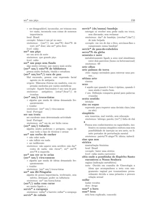 ser* um pi¸co 158
◦ ser desagrad´avel, incomodar, ser teimoso sem
ter raz˜ao, incomoda com coisas de somenos
importˆancia
local: Brasil
exemplo: fulano ´e um p´e no saco
sin´onimos: ((ser*/) um osso*N) duro*N de
roer; ser* dose; n˜ao ser* pˆera doce
level: cal˜ao
ser* um pi¸co
ser um acto de sorte
sin´onimos: que grande pi¸co
level: cal˜ao
ser* um po¸co sem fundo
algo muito extenso, que nunca mais acaba
(ser* um/) rato*N de biblioteca
pessoa muito fechada, t´ımida e estudiosa
(ser* um/ter*/) cara de pau
Mal encarado, pessoa com express˜ao facial
agreste ou de antipatia
origem: M´ascaras ´etnicas em madeira, com ex-
press˜ao medonha por raz˜oes simb´olicas
exemplo: Aquele funcion´ario ´e um cara de pau
sin´onimos: antip´atico; (estar*/ﬁcar*/) de
trombas
(ser* um/) troca-tintas
◦ algu´em que muda de ideias demasiado fre-
quentemente
◦ traidor
sin´onimos: (ser* um/) vira-casacas
local: Portugal
ser um truta
ser excelente num determinada actividade
local: Portugal
sin´onimos: ser* um ´as; ser bicho cacau
(ser* um/) tubar˜ao
algu´em muito poderoso e perigoso, capaz de
usar todo o tipo de t´ecnicas e armas
ser* um verbo de encher
◦ n˜ao valer nada
◦ n˜ao inﬂuir em nada
◦ ser indiferente
sin´onimos: n˜ao aquece nem arrefece; n˜ao dar*
conta de nada; n˜ao riscar*; ser* um*N
zero*N `a esquerda
ser* um ver se te avias
(ser* um/) vira-casacas
◦ algu´em que muda de ideias demasiado fre-
quentemente
◦ traidor
sin´onimos: (ser* um/) troca-tintas
ser* um Z´e-Ningu´em
algu´em de pouca importˆancia, irrelevante, sem
m´erito, destaque, poder ou inﬂuˆencia
sin´onimos: ser* um borra-botas
(ser*/) unha com carne
ser muito ligado a ...
servir* a carapu¸ca
sin´onimos: enﬁar* o barrete; enﬁar* a carapu¸ca
servir* de cobaia
servir* (de/numa) bandeja
entregar or receber sem pedir nada em troca,
sem discuss˜ao, sem reclamar
sin´onimos: dar* de bandeja; (recebar*/dar*/)
de m˜ao beijada
exemplo: em vez de dar o litro, servimos-lhes o
campeonato numa bandeja!
servir* de pau-de-cabeleira
servo*N da gleba
sessenta e nove
metaforicamente ligado a sexo oral simultˆaneo
entre dois parceiros (homo ou heterossexual)
sin´onimos: 69
sete olhos
sete palmos de terra
etim: espa¸co necess´ario para enterrar uma pes-
soa...
s´etima arte
cinema
sexo
´e aquilo que quando ´e bom ´e ´optimo, quando ´e
mau ainda ´e muito bom.
´e um: Deﬁni¸c˜ao compacta genial para palavras
cruzadas
sexto sentido
intui¸c˜ao
sim ou sopas
express˜ao para requerer uma decis˜ao clara (sim
ou n˜ao)
simpl´orio
sem maneiras, mal vestido, sem educa¸c˜ao
sin´onimos: labrego; parolo; (ter*/) falta de ch´a
•
Pessoa sem conhecimentos ou capacidades, ino-
fensivo ou mesmo simp´atico embora mas sem
possibilidade de inser¸c˜ao no seu meio, no li-
mite portador de perturba¸c˜ao mental
sin´onimos: pateta*N alegre*N; idiota; imbecil
sine qua non
siririca
masturba¸c˜ao feminina
local: Brasil
exemplo: bater uma siririca
level: cal˜ao muito carroceiro
s´ıtio onde a pombinha do Esp´ırito Santo
encontrou a Nossa Senhora
vagina (indica¸c˜ao metaf´orica)
nota: Ouvido em consulta de Ginecologia a
idosa que acompanhava a neta com san-
gramento vaginal por traumatismo prova-
velmente devida a uma primeira e precoce
rela¸c˜ao sexual
snifar
inalar coca´ına
dom: droga
soar* a hora
soar* bem
est´a bem explicado, concordo
 