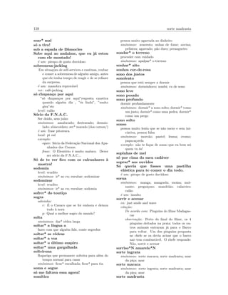 159 sorte madrasta
soar* mal
s´o a tiro!
sob a espada de Dˆamocles
Sobe aqui ao andaime, que eu j´a estou
com ele montado!
´e um: piropo de gosto duvidoso
sobremesa-jacking
Em situa¸c˜oes de self-services e cantinas, roubar
e comer a sobremesa de algu´em amigo, antes
que ele tenha tempo de reagir e de se refazer
da surpresa.
´e um: manobra reprov´avel
ver: caf´e-jacking
s´o chupan¸co por aqui
”s´o chupan¸cos por aqui”resposta caustica
quando algu´em diz , ”´es linda”, ”muito
gira”etc
level: cal˜ao
S´ocio da F.N.A.C.
Ser doido, sem ju´ızo
sin´onimos: amalucado; destravado; desmio-
lado; abiscoidato; ser* marado (dos cornos/)
´e um: frase pitoresca
local: pt sul
exemplo:
equiv: S´ocio da Federa¸c˜ao Nacional dos Apa-
nhados dos Cornos.
frase: O Eleut´erio ´e muito maluco. Dever
ser s´ocio da F.N.A.C...
S´o de te ver ﬁco com os calcanhares `a
mostra!
sodomia
level: erudito
sin´onimos: ir* ao cu; enrabar; sodomizar
sodomizar
level: erudito
sin´onimos: ir* ao cu; enrabar; sodomia
sofrer* do touti¸co
sogra
adivinha:
r: ´E o Cavaco que se foi embora e deixou
tudo `a nora
p: Qual o melhor sogro do mundo?
solta
sin´onimos: dar* r´edea larga
soltar* a l´ıngua a
fazer com que algu´em fale, conte segredos
soltar* as r´edeas
soltar* a voz
soltar* o ´ultimo suspiro
soltar* uma gargalhada
solteirona
Rapariga que permanece solteira para al´em do
tempo normal para casar
sin´onimos: ﬁcar* encalhada; ﬁcar* para tia
soma e segue
s´o me faltava essa agora!
som´ıtico
pessoa muito agarrada ao dinheiro
sin´onimos: avarento; unhas de fome; sovina;
pelintra; agarrado; p˜ao duro; perangueiro
sondar* o terreno
proceder com cuidado
sin´onimos: apalpar* o terreno
sonhar* alto
sonhos cor-de-rosa
sono dos justos
sonolento
pessoa que est´a sempre a dormir
sin´onimos: dorminhoco; zombi; cu de sono
sono leve
sono pesado
sono profundo
dormir profundamente
sin´onimos: dormir* a sono solto; dormir* como
um justo; dormir* como uma pedra; dormir*
como um prego
sono solto
sonso
pessoa muito lenta que se n˜ao mexe e sem ini-
ciativa, pessoa falsa
sin´onimos: morc˜ao; pastel; lesma; cromo;
papa-a¸corda
exemplo: n˜ao te fa¸cas de sonso que eu bem sei
quem tu ´es!
sopinhas de mel
s´o por cima do meu cad´aver
soprar* aos ouvidos
S´o queria que fosses uma pastilha
el´astica para te comer o dia todo.
´e um: piropo de gosto duvidoso
sorna
sin´onimos: manga; manguela; moina; moi-
nante; pregui¸coso; mandri˜ao; calaceiro;
cal˜ao
´e um: insulto
sorrir e acenar
en: just smile and wave
cita¸c˜ao:
De acordo com: Pinguins do ﬁlme Madagas-
car
observa¸c˜ao: Perto do ﬁnal do ﬁlme, os 4
pinguins deitados na praia; todos os ou-
tros animais entraram j´a para o Barco
para voltar. Um dos pinguins pergunta
ao chefe se os devia avisar que o barco
nao tem combustivel. O chefe responde:
N˜ao, sorrir e acenar
sorriso*N amarelo*N
sorte ingrata
sin´onimos: sorte macaca; sorte madrasta; azar
da pi¸ca; azar
sorte macaca
sin´onimos: sorte ingrata; sorte madrasta; azar
da pi¸ca; azar
sorte madrasta
 