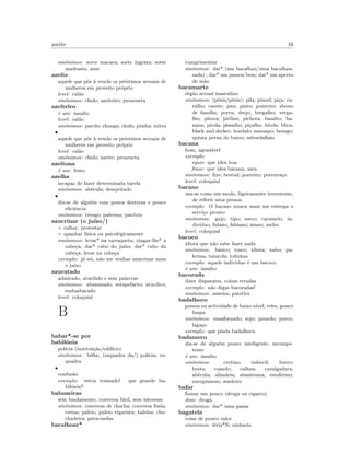 azeite 16
sin´onimos: sorte macaca; sorte ingrata; sorte
madrasta; azar
azeite
aquele que p˜oe `a venda os pr´estimos sexuais de
mulheres em proveito pr´oprio
level: cal˜ao
sin´onimos: chulo; azeiteiro; proxeneta
azeiteiro
´e um: insulto
level: cal˜ao
sin´onimos: parolo; chunga; chulo; pimba; mitra
•
aquele que p˜oe `a venda os pr´estimos sexuais de
mulheres em proveito pr´oprio
level: cal˜ao
sin´onimos: chulo; azeite; proxeneta
azeitona
´e um: fruto
azelha
incapaz de fazer determinada tarefa
sin´onimos: ab´ecula; desajeitado
•
diz-se de algu´em com pouca destreza e pouco
eﬁciˆencia
sin´onimos: trengo; palerma; pac´ovio
azucrinar (o ju´ızo/)
◦ ralhar, protestar
◦ apanhar f´ısica ou psicol´ogicamente
sin´onimos: levar* na tarraqueta; xingar-lhe* a
cabe¸ca; dar* cabo do ju´ızo; dar* cabo da
cabe¸ca; levar na cabe¸ca
exemplo: j´a sei, n˜ao me venhas azucrinar mais
o ju´ızo
azuratado
admirado, aturdido e sem palavras
sin´onimos: abananado; estupefacto; aturdico;
embasbacado
level: coloquial
B
babar*-se por
babil´onia
pol´ıcia (institui¸c˜ao/edif´ıcio)
sin´onimos: b´oﬁa; (esquadra da/) pol´ıcia; es-
quadra
•
confus˜ao
exemplo: estou tramado! que grande ba-
bil´onia!!
babuseiras
sem fundamento, conversa f´util, sem interesse
sin´onimos: conversa de chacha; conversa ﬁada;
tretas; paleio; paleio vigarista; balelas; chu-
chadeira; patacoadas
bacalhoar*
cumprimentar
sin´onimos: dar* (um bacalhau/uma bacalhau-
sada) ; dar* um passou bem; dar* um aperto
de m˜ao
bacamarte
´org˜ao sexual masculino
sin´onimos: (p´enis/pˆenis); pila; pincel; pi¸ca; ca-
ralho; cacete; pau; pinto; ponteiro; abono
de fam´ılia; porra; drejo; bregalho; verga-
lho; piroca; pirilau; pichota; basalto; ba-
nana; pirola; pissalho; pi¸calho; bitola; blica;
black and decker; bordalo; marsapo; besugo;
quinta perna do burro; sabordalh˜ao
bacana
bom, agrad´avel
exemplo:
equiv: que idea boa
frase: que idea bacana, meu
sin´onimos: ﬁxe; bestial; porreiro; porreira¸co
level: coloquial
bacano
usa-se como um modo, ligeiramente irreverente,
de referir uma pessoa
exemplo: O bacano nunca mais me entrega o
servi¸co pronto
sin´onimos: gajo; tipo; meco; caramelo; in-
div´ıduo; fulano; fabiano; mano; melro
level: coloquial
bacoco
idiota que n˜ao sabe fazer nada
sin´onimos: b´asico; tosco; idiota; nabo; pa-
lerma; tatarola; tolinhas
exemplo: aquele individuo ´e um bacoco
´e um: insulto
bacorada
dizer disparates, coisas erradas
exemplo: n˜ao digas bacoradas!
sin´onimos: asneira; patetice
badalhoco
pessoa ou actividade de baixo n´ıvel, reles, pouco
limpa
sin´onimos: ensafornado; sujo; javardo; porco;
laga¸co
exemplo: que piada badalhoca
badameco
diz-se de algu´em pouco inteligente, incompe-
tente
´e um: insulto
sin´onimos: cretino; imbecil; burro;
besta; camelo; calhau; cavalgadura;
ab´ecula; alim´aria; abantesma; estafermo;
energ´umeno; sendeiro
bafar
fumar um pouco (droga ou cigarro)
dom: droga
sin´onimos: dar* uma passa
bagatela
coisa de pouco valor
sin´onimos: l´eria*N; ninharia
 