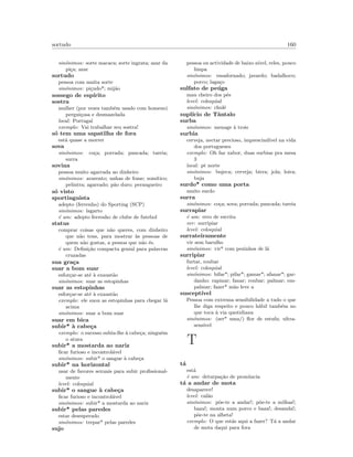 sortudo 160
sin´onimos: sorte macaca; sorte ingrata; azar da
pi¸ca; azar
sortudo
pessoa com muita sorte
sin´onimos: pi¸cudo*; mij˜ao
sossego de esp´ırito
sostra
mulher (por vezes tamb´em usado com homens)
pergui¸cosa e desmazelada
local: Portugal
exemplo: Vai trabalhar seu sostra!
s´o tem uma sapatilha de fora
est´a quase a morrer
sova
sin´onimos: co¸ca; porrada; pancada; tareia;
surra
sovina
pessoa muito agarrada ao dinheiro
sin´onimos: avarento; unhas de fome; som´ıtico;
pelintra; agarrado; p˜ao duro; perangueiro
s´o visto
sportinguista
adepto (ferrenho) do Sporting (SCP)
sin´onimos: lagarto
´e um: adepto ferrenho de clube de futebol
status
comprar coisas que n˜ao queres, com dinheiro
que n˜ao tens, para mostrar `as pessoas de
quem n˜ao gostas, a pessoa que n˜ao ´es.
´e um: Deﬁni¸c˜ao compacta genial para palavras
cruzadas
sua gra¸ca
suar a bom suar
esfor¸car-se at´e `a exaust˜ao
sin´onimos: suar as estopinhas
suar as estopinhas
esfor¸car-se at´e `a exaust˜ao
exemplo: ele suou as estopinhas para chegar l´a
acima
sin´onimos: suar a bom suar
suar em bica
subir* `a cabe¸ca
exemplo: o sucesso subiu-lhe `a cabe¸ca; ningu´em
o atura
subir* a mostarda ao nariz
ﬁcar furioso e incontrol´avel
sin´onimos: subir* o sangue `a cabe¸ca
subir* na horizontal
usar de favores sexuais para subir proﬁssional-
mente
level: coloquial
subir* o sangue `a cabe¸ca
ﬁcar furioso e incontrol´avel
sin´onimos: subir* a mostarda ao nariz
subir* pelas paredes
estar desesperado
sin´onimos: trepar* pelas paredes
sujo
pessoa ou actividade de baixo n´ıvel, reles, pouco
limpa
sin´onimos: ensafornado; javardo; badalhoco;
porco; laga¸co
sulfato de pe´uga
mau cheiro dos p´es
level: coloquial
sin´onimos: chul´e
supl´ıcio de Tˆantalo
surba
sin´onimos: menage `a trois
surbia
cerveja, nectar precioso, imprescind´ıvel na vida
dos portugueses
exemplo: Oh faz xabor, duas surbias pra mesa
3
local: pt norte
sin´onimos: bujeca; cerveja; birra; jola; loira;
buja
surdo* como uma porta
muito surdo
surra
sin´onimos: co¸ca; sova; porrada; pancada; tareia
surrapiar
´e um: erro de escrita
ver: surripiar
level: coloquial
surrateiramente
vir sem barulho
sin´onimos: vir* com pezinhos de l˜a
surripiar
furtar, roubar
level: coloquial
sin´onimos: bifar*; pifar*; gamar*; afanar*; gar-
danho; rapinar; fanar; roubar; palmar; em-
palmar; fazer* m˜ao leve a
suscept´ıvel
Pessoa com extrema sensibilidade a tudo o que
lhe diga respeito e pouco h´abil tamb´em no
que toca `a via quotidiana
sin´onimos: (ser* uma/) ﬂor de estufa; ultra-
sens´ıvel
T
t´a
est´a
´e um: deturpa¸c˜ao de pron´uncia
t´a a andar de mota
desaparece!
level: cal˜ao
sin´onimos: p˜oe-te a andar!; p˜oe-te a milhas!;
baza!; monta num porco e baza!; desanda!;
p˜oe-te na alheta!
exemplo: O que est´as aqui a fazer? T´a a andar
de mota daqui para fora
 