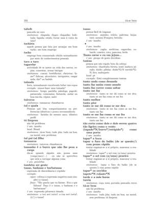161 t´a-se bem
tabefe
pancada na cara
sin´onimos: chapada; chapo; chapad˜ao; bofe-
tada; lapada; estalo; Levar uma `a costa da
m˜ao!
tachista
aquele pessoa que luta por arranjar um bom
tacho, um bom emprego
tacho
emprego bem remunerado obtido normalmente
por meio de conhecimentos pessoais
taco a taco
tagarelar
actividade de se meter na vida dos outros, es-
piar, comentar, armar intrigas
sin´onimos: cuscar; besbilhotar; cheiretar; fa-
zer* fofocas; alcoviteiro; intriguista; rasgar
seda; dar* ao badalo
tainada
festa, normalmente envolvendo beber uns copos
exemplo: vamos fazer uma tainada?
sin´onimos: borga; par´odia; pˆandega; pagode;
patuscada; comezaina; festarola; andar na
boa-vai-ela; c´opios; naite
tairocos
sin´onimos: tamancos; chambarcos
tal e qual•
Pessoas que tˆem comportamentos ou pre-
ferˆencias idˆenticos e pouco recomend´aveis
sin´onimos: farinha do mesmo saco; idˆentico
perﬁl
t´a limpeza
n˜ao h´a problema
´e um: insulto
local: Brasil
sin´onimos: t´a-se bem; tudo j´oia; tudo na boa;
na moral; sem problema
tal pai tal ﬁlho
tamancos
sin´onimos: tairocos; chambarcos
tamanho ´e o burro que n˜ao lhe pesa a
carga
diz-se quando algu´em n˜ao pousa uma
(carga/saco/...) ou n˜ao se aprecebeu
que est´a a carregar alguma coisa
´e um: prov´erbio
tamb´em ser gente
tanas, badanas e barbatanas
express˜ao de discordˆancia e rep´udio
exemplo:
equiv: refor¸ca a express˜ao negativa mais sim-
ples (o tanas)
frase: ”Ele queria que eu ﬁzesse. Era o que
faltava! Fa¸co ´e o tanas, o badanas e o
barbatanas”
´e um: express˜ao pituresca rimada
sin´onimos: o teu avˆo torto!; a tua av´o torta!;
(´e/) o tanas!
tanso
pessoa f´acil de enganar
sin´onimos: anjinho; ot´ario; palerma; lorpa;
tot´o; menino Pompeu; betinho
´e um: insulto
•
´e um: insulto
sin´onimos: cag˜ao; medricas; cagarolas; co-
barde; coneiro; roto; pancona; lerdo
Tanta carne e eu em jejum...
´e um: piropo de gosto duvidoso
tantan
pessoa que n˜ao regula bem da cabe¸ca
sin´onimos: chanfrado; biruta; xon´e; maluco; pi-
rado; doido; p´ılulas; doido*G-N varrido*G-
N; liru; maluquete
local: pt
exemplo: Est´a completamente tantan
tanto anda como desanda
tanto faz assim como assado
tanto faz correr como saltar
tanto me faz
sin´onimos: tanto se me d´a como se me deu;
tanto se me faz como se me fez
tanto melhor
tanto pior
tanto se me d´a como se me deu
sin´onimos: tanto se me faz como se me fez;
tanto me faz
tanto se me faz como se me fez
sin´onimos: tanto se me d´a como se me deu;
tanto me faz
t˜ao certo como dois e dois serem quatro
t˜ao ligeiro como o vento
(tapado*N/burro*/est´upido*) como
uma porta
´e um: insulto
tapar* a boca
tapar o furo do bal˜ao (de ar quente/)
com penso r´apido
tentar enganar-se a si pr´oprio, mascarar a rea-
lidade
sin´onimos: tapar* o sol com (a/uma) peneira
tapar* o sol com (a/uma) peneira
tentar enganar-se a si pr´oprio, mascarar a rea-
lidade
sin´onimos: tapar o furo do bal˜ao (de ar
quente/) com penso r´apido
tapar* os ouvidos
tapete*N rolante*N
tarde e a m´as horas
tareia
sin´onimos: co¸ca; sova; porrada; pancada; surra
t´a-se bem
n˜ao h´a problema
´e um: insulto
sin´onimos: tudo j´oia; tudo na boa; na moral;
sem problema; t´a limpeza
 