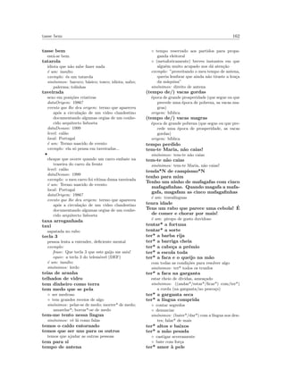 tasse bem 162
tasse bem
est´a-se bem
tatarola
idiota que n˜ao sabe fazer nada
´e um: insulto
exemplo: ´es um tatarola
sin´onimos: bacoco; b´asico; tosco; idiota; nabo;
palerma; tolinhas
taveirada
sexo em posi¸c˜oes criativas
dataOrigem: 1986?
evento que lhe deu origem: termo que apareceu
ap´os a circula¸c˜ao de um video clandestino
documentando algumas orgias de um conhe-
cido arquitecto lisboeta
dataDesuso: 1999
level: cal˜ao
local: Portugal
´e um: Termo nascido de evento
exemplo: ela s´o pensa em taveiradas...
•
choque que ocorre quando um carro embate na
traseira do carro da frente
level: cal˜ao
dataDesuso: 1999
exemplo: o meu carro foi v´ıtima duma taveirada
´e um: Termo nascido de evento
local: Portugal
dataOrigem: 1986?
evento que lhe deu origem: termo que apareceu
ap´os a circula¸c˜ao de um video clandestino
documentando algumas orgias de um conhe-
cido arquitecto lisboeta
taxa arreganhada
taxi
sapatada no rabo
tecla 3
pessoa lenta a entender, deﬁciente mental
exemplo:
frase: Que tecla 3 que este gaijo me saiu!
equiv: a tecla 3 do telem´ovel (DEF)
´e um: insulto
sin´onimos: lerdo
teias de aranha
telhados de vidro
tem dinheiro como terra
tem medo que se pela
◦ ser medroso
◦ tem grandes receios de algo
sin´onimos: pelar-se de medo; morrer* de medo;
amarelar*; borrar*-se de medo
tem-me tento nessa lingua
sin´onimos: vˆe l´a como falas
temos o caldo entornado
temos que ser uns para os outros
temos que ajudar as outras pessoas
tem para si
tempo de antena
◦ tempo reservado aos partidos para propa-
ganda eleitoral
◦ (metaforicamente) breves instantes em que
algu´em muito acupado nos d´a aten¸c˜ao
exemplo: ”proveitando o meu tempo de antena,
queria lembrar que ainda n˜ao tiraste a lou¸ca
da m´aquina”
sin´onimos: direito de antena
(tempo de/) vacas gordas
´epoca de grande prosperidade (que segue ou que
precede uma ´epoca de pobreza, as vacas ma-
gras)
origem: b´ıblica
(tempo de/) vacas magras
´epoca de grande pobreza (que segue ou que pre-
cede uma ´epoca de prosperidade, as vacas
gordas)
origem: b´ıblica
tempo perdido
tem-te Maria, n˜ao caias!
sin´onimos: tem-te n˜ao caias
tem-te n˜ao caias
sin´onimos: tem-te Maria, n˜ao caias!
tenda*N de campismo*N
tenho para mim
Tenho um ninho de mafagafas com cinco
mafagaﬁnhas. Quando magafa a mafa-
gafa, magafam as cinco mafagaﬁnhas
´e um: traval´ınguas
tenra idade
Tens um rabo que parece uma cebola! ´E
de comer e chorar por mais!
´e um: piropo de gosto duvidoso
tentar* a fortuna
tentar* a sorte
ter* a barba rija
ter* a barriga cheia
ter* a cabe¸ca a pr´emio
ter* a escola toda
ter* a faca e o queijo na m˜ao
com todas as condi¸c˜oes para resolver algo
sin´onimos: ter* todos os trunfos
ter* a faca na garganta
estar cheio de d´ıvidas, amea¸cado
sin´onimos: ((andar*/estar*/ﬁcar*) com/ter*)
a corda (na garganta/no pesco¸co)
ter* a garganta seca
ter* a l´ıngua comprida
◦ contar segredos
◦ denunciar
sin´onimos: (bater*/dar*) com a l´ıngua nos den-
tes; falar* de mais
ter* altos e baixos
ter* a m˜ao pesada
◦ castigar severamente
◦ bate com for¸ca
ter* amor `a pele
 