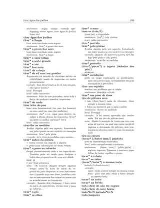 tirar ´agua dos joelhos 166
sin´onimos: mijar; urinar; controle anti-
dopping; verter ´aguas; tirar ´agua do joelho;
fazer xixi
tirar ´agua dos joelhos
tirar* a limpo
tirar uma conclus˜ao mais segura
sin´onimos: tirar* a prova dos nove
tirar* a prova dos nove
tirar uma conclus˜ao mais segura
sin´onimos: tirar* a limpo
tirar* a saca-rolhas
tirar* a sorte grande
tirar* a vez
tirar* boa nota
tirar* da cabe¸ca
tirar* do c´u com um gancho
Argumento ou m´etodo de duvidoso m´erito ou
cedibilidade usado de improviso ou muito
precariamente
exemplo: Essa ideia tiraste-a do c´u com um gan-
cho agora mesmo!
local: Portugal
level: cal˜ao carroceiro
sin´onimos: feito `as trˆes pancadas; meia bola e
for¸ca; de qualquer maneira; improvisar
tirar* do nada
tirar leito do pau
fazer sexo homossexual (no caso dos homens)
ou sexo anal (no caso das mulheres)
sin´onimos: dar* o cu; cagar para dentro; ca-
valgar a jiboia; abusar da ma¸caneta; (levar*
na/abrir a) anilha; queimar* rosca
level: cal˜ao carroceiro
tirar-lhe as medidas
Avaliar algu´em pelo seu aspecto, formulando
um ju´ızo quanto ao seu car´acter ou inten¸c˜oes
sin´onimos: tirar* pela pinta
exemplo: j´a te tirei as medidas, meu menino...
tirar* nabos da p´ucara
◦ tentar extrair um segredo a algu´em
◦ pedir mais informa¸c˜oes de modo velada
tirar* o pano ao rabec˜ao
chegar excessivamente cedo a um espect´aculo.
Tamb´em pode ser usado para designar o
in´ıcio dos preparativos de uma actividade
local: pt
´e um: frase pitoresca
nota: Os m´usicos chegam sempre algumm
tempo antes da hora de in´ıcio do es-
pect´aculo para disporem os seus instrumen-
tos e (quando seja caso disso, tamb´em) reti-
rar os instrumentos das caixas ou panos que
os acondicionam no transporte
exemplo: Aqueles dois chegaram 1 hora antes
do in´ıcio do espect´aculo; vieram tirar o pano
ao rabec˜ao....
tirar* o pio
tirar* os olhos
tirar* o sono
tirar os (trˆes/3)
(tirar/ter) a virgindade
sin´onimos: (ter*/) trˆes vint´ens
level: cal˜ao carroceiro
tirar* partido
tirar* pela pinta•
Avaliar algu´em pelo seu aspecto, formulando
um ju´ızo quanto ao seu car´acter ou inten¸c˜oes
exemplo: Quando ela apareceu `a porta tirei-lhe
logo pela pinta e n˜ao gostei.
sin´onimos: tirar-lhe as medidas
tirar* proveito
(tirar*/puxar*) o tapete (debaixo dos
p´es/)
atrai¸coar
tirar* satisfa¸c˜oes
pedir ou exigir explica¸c˜oes ou justiﬁca¸c˜oes,
ap´os uma provoca¸c˜ao, normalmente em pose
amea¸cadora e pr´e-b´elica
tirar um espinho
resolver um problema por si criado
sin´onimos: descal¸car a bota
tirar* um peso de cima
tiro de p´olvora seca
◦ n˜ao (dizer/fazer) nada de relevante, dizer
sempre a mesma coisa
◦ Ideia ou iniciativa que a nada conduz
sin´onimos: chover no molhado
local: Portugal
exemplo: A lei ontem aprovada n˜ao resolve
nada. Foi um tiro de p´olvora seca
nota: Alus˜ao `a muni¸c˜ao de treino em tiro com
arma de guerra, na qual n˜ao existe proj´ectil
(apenas a detona¸c˜ao da p´olvora, sem con-
sequˆencia ofensiva como ´e o caso da muni¸c˜ao
real)
tiro no escuro
(tocar* `a/bater uma/) punheta
acto de masturba¸c˜ao masculina
level: cal˜ao estupidamente carroceiro
sin´onimos: (bater uma/) (p´ıbia/p´ıvia) ;
seg´ovia; esgoviar; Espancar o marreco; jogar
bilhar de bolso; esgalhar o gan¸co
tocar* a rebate
tocar* as raias
(tocar*/bater*) a mesma tecla
insistir (irritantemente)
exemplo:
equiv: est´as a inistir sempre na mesma coisas
frase: para com isso, est´as a bater sempre
na mesma tecla
tocar* na coisa
tocar* na ferida
todo cheio de n˜ao me toques
todo cheio de nove horas
todo*G-N inchado*G-N
todo lampeiro
 