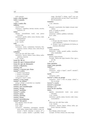 167 tosga
todo contente
todo o ﬁel farrapo
todo o mundo
todos
todo o santo dia
toilette
casa de banho
sin´onimos: cagadeira; latrina; retrete; secreta;
banheiro; wc
toino
algu´em, normalmente rural, com pouca
educa¸c˜ao
sin´onimos: parolo; saloio; tosco; broeiro; rude;
montanheiros
level: coloquial
´e um: insulto
tola
fonetica: t´ola
sin´onimos: mona; cachim´onia; bestunto; bes-
tunteira; cornos; cabe¸ca; cuca; caixa dos pi-
rolitos
tolinhas
idiota que n˜ao sabe fazer nada
sin´onimos: bacoco; b´asico; tosco; idiota; nabo;
palerma; tatarola
´e um: insulto
toma l´a, d´a c´a
toma l´a, que ´e democr´atico!
toma l´a, que j´a almo¸caste
tomar a dianteira
tomara eu!
tomar* a nuvem por Juno
tomar* a s´erio
◦ atribuir importˆancia
◦ aceitar a veracidade
◦ oreocupar-se com
sin´onimos: levar* a s´erio
tomar* a seu cargo
tomar* as r´edeas
passar a dirigir, a controlar ou a mandar
tomar* de ponta
tomar* em considera¸c˜ao
tomar* forma
tomar* medidas
tomar* o pulso
tomar* parte
tomar* partido
tomar* posse
tomar* providˆencias
tomar* um porre
ﬁcar bˆebado, beber de mais
local: Brasil
level: cal˜ao
sin´onimos: bebedeira; carraspana; ramada;
puta; piela; (narsa/nasa); encher a cara; en-
tornar o barril; entornar o caneco; ir* a
trocar o passo; lamber o garraf˜ao; buba;
tosga; derrubar* a adega; estar* com um
(gr˜ao/gr˜aozinho) na asa; estar* com dois de-
dos de gram´atica
tomates
´e um: alimento
•
elemento constituinte dos ´org˜aos sexuais mas-
culinos
gram: s´o usado no plural
numero: plural
sin´onimos: colh˜oes; quilh˜oes; test´ıculos
level: cal˜ao
•
adivinha:
r: Porque n˜ao tˆem tomates. Se tivessem se-
riam saladinhas
p: Porque ´e que os habitantes de Lisboa se
chamam alfacinhas?
tombo
queda aparatosa
sin´onimos: tralho; grande malho; estamboe-
reda; trambolh˜ao
tonanta
gozona, tonta,teimosa
exemplo: Maria n˜ao sejas tonanta e faz o que a
av´o diz
local: pt
tons quentes
topar uma parada
topas?
entendes?
sin´onimos: est´as a topar?; mor´o?; sacaste?;
est´as a sacar?
tor´ax
sin´onimos: peito
torcer* o bico ao prego
sin´onimos: virar* o bico ao prego; voltar* o
bico ao prego
torcer* o nariz
torcer* o pesco¸co
tornar* a si
torre*N de marﬁm
tosco
algu´em, normalmente rural, com pouca
educa¸c˜ao
´e um: insulto
sin´onimos: parolo; saloio; broeiro; rude; toino;
montanheiros
•
idiota que n˜ao sabe fazer nada
´e um: insulto
sin´onimos: bacoco; b´asico; idiota; nabo; pa-
lerma; tatarola; tolinhas
tosga
ﬁcar bˆebado, beber de mais
exemplo: O Chico estava com uma tosga
 