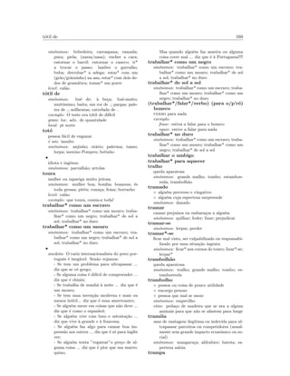 t´otil de 168
sin´onimos: bebedeira; carraspana; ramada;
puta; piela; (narsa/nasa); encher a cara;
entornar o barril; entornar o caneco; ir*
a trocar o passo; lamber o garraf˜ao;
buba; derrubar* a adega; estar* com um
(gr˜ao/gr˜aozinho) na asa; estar* com dois de-
dos de gram´atica; tomar* um porre
level: cal˜ao
t´otil de
sin´onimos: bu´e de; `a be¸ca; bu´e-muito;
muit´ıssimo; baita; um ror de ; pargas; pale-
tes de ; milhentas; catrefada de
exemplo: O teste era t´otil de dif´ıcil
gram: loc. adv. de quantidade
local: pt norte
tot´o
pessoa f´acil de enganar
´e um: insulto
sin´onimos: anjinho; ot´ario; palerma; tanso;
lorpa; menino Pompeu; betinho
•
idiota e ing´enuo
sin´onimos: parvalh˜ao; artolas
toura
mulher ou rapariga muito jeitosa
sin´onimos: mulher boa; bomba; boazona; ´es
toda grossa; pit´eu; cona¸ca; fema; borracho
level: cal˜ao
exemplo: que toura, comia-a toda!
trabalhar* como um escravo
sin´onimos: trabalhar* como um mouro; traba-
lhar* como um negro; trabalhar* de sol a
sol; trabalhar* no duro
trabalhar* como um mouro
sin´onimos: trabalhar* como um escravo; tra-
balhar* como um negro; trabalhar* de sol a
sol; trabalhar* no duro
•
anedota: O cariz internacionalista do povo por-
tuguˆes ´e ineg´avel. Sen˜ao vejamos:
- Se tem um problema para ultrapassar ...
diz que se vˆe grego;
- Se alguma coisa ´e dif´ıcil de compreender ...
diz que ´e chinˆes;
- Se trabalha de manh˜a `a noite ... diz que ´e
um mouro;
- Se tem uma inven¸c˜ao moderna e mais ou
menos in´util... diz que ´e uma americanice;
- Se algu´em mexe em coisas que n˜ao deve ...
diz que ´e como o espanhol;
- Se algu´em vive com luxo e ostenta¸c˜ao ...
diz que vive `a grande e `a francesa;
- Se algu´em faz algo para causar boa im-
press˜ao aos outros ... diz que ´e s´o para inglˆes
ver;
- Se algu´em tenta ”regatear”o pre¸co de al-
guma coisa ... diz que ´e pior que um marro-
quino;
Mas quando algu´em faz asneira ou alguma
coisa corre mal ... diz que ´e `a Portuguesa!!!!
trabalhar* como um negro
sin´onimos: trabalhar* como um escravo; tra-
balhar* como um mouro; trabalhar* de sol
a sol; trabalhar* no duro
trabalhar* de sol a sol
sin´onimos: trabalhar* como um escravo; traba-
lhar* como um mouro; trabalhar* como um
negro; trabalhar* no duro
(trabalhar*/falar*/verbo) (para o/p’r´o)
boneco
verbo para nada
exemplo:
frase: estiva a falar para o boneco
equiv: estive a falar para nada
trabalhar* no duro
sin´onimos: trabalhar* como um escravo; traba-
lhar* como um mouro; trabalhar* como um
negro; trabalhar* de sol a sol
trabalhar o umbigo
trabalhar* para aquecer
tralho
queda aparatosa
sin´onimos: grande malho; tombo; estamboe-
reda; trambolh˜ao
tramado
◦ algu´em preverso e vingativo
◦ algu´em cuja esperteza surpreende
sin´onimos: danado
tramar
causar preju´ızos ou embara¸cos a algu´em
sin´onimos: quilhar; foder; lixar; prejudicar
tramar-se
sin´onimos: lerpar; perder
tramar*-se
ﬁcar mal visto, ser culpabilizado ou responsabi-
lizado por uma situa¸c˜ao ingrata
sin´onimos: ﬁcar* nos cornos do touro; lixar*-se;
lerpar*
trambolh˜ao
queda aparatosa
sin´onimos: tralho; grande malho; tombo; es-
tamboereda
trambolho
◦ pessoa ou coisa de pouco utilidade
◦ encargo penoso
◦ pessoa que mal se mexe
sin´onimos: empecilho
etim: peda¸co de madeira que se ata a alguns
animais para que n˜ao se afastem para longe
tram´oia
usar de vantagem ileg´ıtima ou indevida para ul-
trapassar parceiros ou competidores (usual-
mente sem grande impacto econ´omico ou so-
cial)
sin´onimos: mangaru¸ca; aldrabice; batota; es-
perteza saloia
trampa
 