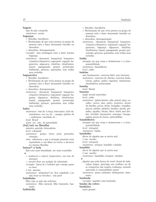 17 banheira
bagete
tipo de p˜ao comprido
sin´onimos: cacete
bagun¸ca
◦ Barulho, barulheira
◦ Reclama¸c˜ao de que certa pessoa ou grupo de
pessoas est´a a fazer demasiado barulho ou
desordem
◦ desordem, desorganiza¸c˜ao
exemplo: esta miudagem est´a a fazer imensa
bagun¸ca
sin´onimos: chavascal; basqueiral; basqueiro;
(xiqueiro/chiqueiro); engranzel; caga¸cal; ba-
gunceira; algazarra; chinfrim; chinfrineira;
banz´e; papagaiada; granel; peixeirada;
balb´urdia; gritaria; quizumba; sem trelho
nem trebelho
bagunceira
◦ Barulho, barulheira
◦ Reclama¸c˜ao de que certa pessoa ou grupo de
pessoas est´a a fazer demasiado barulho ou
desordem
◦ desordem, desorganiza¸c˜ao
sin´onimos: chavascal; basqueiral; basqueiro;
(xiqueiro/chiqueiro); engranzel; caga¸cal; ba-
gun¸ca; algazarra; chinfrim; chinfrineira;
banz´e; papagaiada; granel; peixeirada;
balb´urdia; gritaria; quizumba; sem trelho
nem trebelho
baita
sin´onimos: bu´e de; `a be¸ca; bu´e-muito; t´otil de;
muit´ıssimo; um ror de ; pargas; paletes de
; milhentas; catrefada de
local: Brasil
gram: loc. adv. de quantidade
(bai/vai) no Batalha
mentira, partida, brincadeira
level: coloquial
sin´onimos: grupo; treta; peta; patranha;
reina¸c˜ao
etim: referˆencia a que a situa¸c˜ao presente seria
equivalente a um ﬁlme ou teatro a decorrer
no cinema Batalha
baixar* a bola
fala com mais humildade, ser mais comedido
•
◦ acalma-te e cala-te (imperativo, em tom de
amea¸ca)
◦ envolve ﬁcar em posi¸c˜ao de submiss˜ao
exemplo: baixa l´a a bolinha que contigo posso
eu bem
´e um: amea¸ca
sin´onimos: achandrar*-se; ﬁca caladinho (/se
n˜ao levas no focinho) ; n˜ao pies!
baladinho
ﬁlho cujo os pais s˜ao solteiros
sin´onimos: ﬁlho natural; ﬁlho bastardo; bas-
tardo
balb´urdia
◦ Barulho, barulheira
◦ Reclama¸c˜ao de que certa pessoa ou grupo de
pessoas est´a a fazer demasiado barulho ou
desordem
◦ desordem, desorganiza¸c˜ao
sin´onimos: chavascal; basqueiral; basqueiro;
(xiqueiro/chiqueiro); engranzel; caga¸cal; ba-
gunceira; bagun¸ca; algazarra; chinfrim;
chinfrineira; banz´e; papagaiada; granel; pei-
xeirada; gritaria; quizumba; sem trelho nem
trebelho
balda
situa¸c˜ao em que reina o desinteresse e a irres-
ponsabilidade
sin´onimos: bandalheira
level: cal˜ao
balelas
sem fundamento, conversa f´util, sem interesse
sin´onimos: conversa de chacha; conversa ﬁada;
tretas; paleio; paleio vigarista; babuseiras;
chuchadeira; patacoadas
bamby
local: Brasil
banana
´org˜ao sexual masculino
level: cal˜ao
sin´onimos: (p´enis/pˆenis); pila; pincel; pi¸ca; ca-
ralho; cacete; pau; pinto; ponteiro; abono
de fam´ılia; porra; drejo; bregalho; vergalho;
piroca; pirilau; pichota; basalto; pirola; pis-
salho; pi¸calho; bitola; blica; black and dec-
ker; bordalo; bacamarte; marsapo; besugo;
quinta perna do burro; sabordalh˜ao
bandalheira
situa¸c˜ao em que reina o desinteresse e a irres-
ponsabilidade
level: coloquial
sin´onimos: balda
bandalho
diz-se de algu´em que se porta mal
´e um: insulto
level: coloquial
sin´onimos: estupor; bandido; vˆandalo
bandido
diz-se de algu´em que se porta mal
´e um: insulto
sin´onimos: bandalho; estupor; vˆandalo
•
algu´em que pela forma de vestir (bon´e de lado,
cal¸cas largas, piercings nas orelhas) ou de
se comportar n˜ao inspira conﬁan¸ca, estando
associado `a criminalidade menor
sin´onimos: guna; meliante; delinquente; deso-
nesto
banhada
exemplo: apanhei uma banhada...
banha da cobra
banheira
carro grande
 