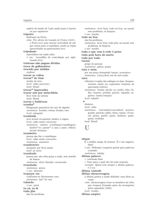 tripeiro 170
esp´ecie de bando de 3 p´es usado junto `a lareira
ou por sapateiros
tripeiro
habitante do Porto
etim: Por altura da tomada de Ceuta (1415) ,
o Porto teve uma enorme actividade de sal-
gar carnes para a expedi¸c˜ao, sendo as tripas
aproveitadas na gastronomia loca
tripulante
especialista em triplo salto
´e um: trocadilho de contrafa¸c˜ao por aglu-
tina¸c˜ao livre
tristezas n˜ao pagam d´ıvidas
troca de galhardetes
trocado por mi´udos
explicar
trocar as voltas
trocar* de time
mudar de sexo
level: cal˜ao carroceiro
local: Brasil
trocar* impress˜oes
trocar seis por meia-d´uzia
ﬁcar tudo na mesma
local: Brasil
trocas e baldrocas
tromba*
Designa¸c˜ao pejorativa da cara de algu´em
sin´onimos: focinho; ventas; fronha; cara
level: coloquial
trombada
acto sexual oro-genital, lamber a vagina
level: cal˜ao muito carroceiro
sin´onimos: minete; (cunilingus/cunnilingus);
lamber*-te; passar* a casa a pano; fel´acio;
broche feminino
trombeiro
pessoa que faz o cunnilingus
level: cal˜ao muito carroceiro
sin´onimos: mineteiro
trombeteiro
mosquito que ferra muito
local: pt norte
trombudo
pessoa que n˜ao acha gra¸ca a nada, sem sentido
de humor
sin´onimos: s´erio; bisonho; carrancudo
tronchuda
sin´onimos: penca
´e um: alimento
trope¸car em
confrontar-se diretamente com
sin´onimos: dar* de cara
tubar˜ao
´e um: peixe
tu c´a, tu l´a
tudo j´oia
n˜ao h´a problema
sin´onimos: t´a-se bem; tudo na boa; na moral;
sem problema; t´a limpeza
´e um: insulto
tudo na boa
n˜ao h´a problema
sin´onimos: t´a-se bem; tudo j´oia; na moral; sem
problema; t´a limpeza
´e um: insulto
tudo o que vem `a rede ´e peixe
tudo pela hora da morte
tudo por tudo
turma
grupo de pessoas
sin´onimos: galera; grupo
tuta e meia
por um pre¸co demasiado barato, economico
sin´onimos: (cinco/dez) reis de mel coado
tutu
referente `a regi˜ao das n´adegas ou ´anus, frequen-
temente usado em express˜oes brejeiras de
aprecia¸c˜ao est´etica
sin´onimos: bunda; alcofa; cu; peida; rabo; bi-
lha; traseiro; peidola; pacote; regueifa; ca-
gueiro; (zuate/zuaque)
level: infantil
•
dinheiro
level: cal˜ao
sin´onimos: (carcanhois/carcanhol); graveto;
granfo; patac˜ao; pilim; cheta; massa; vil me-
tal; grana; pastel; pasta; dinheiro; guito;
guita; verdinha
local: Brasil
U
u´ısque
´E o melhor amigo do homem. ´E o c˜ao engarra-
fado!
´e um: Deﬁni¸c˜ao compacta genial para palavras
cruzadas
sin´onimos: whisky
´ultima palavra
◦ conclus˜ao ﬁnal
◦ frase para a qual n˜ao h´a mais resposta
exemplo: Quem tem sempre a ´ultima palavra,
´e o eco
´ultima vontade
´ultimo abencerragem
a ´ultima pessoa a ainde defender uma ideia ou
causa
etim: abencerragem eram os membros da tribo
que ocupava Granada antes da reconquista
pelos espanh´ois (149x)
level: erudito
´ultimo suspiro
 