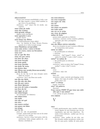 171 vaca
ultra-sens´ıvel
Pessoa com extrema sensibilidade a tudo o que
lhe diga respeito e pouco h´abil tamb´em no
que toca `a via quotidiana
sin´onimos: (ser* uma/) ﬂor de estufa; sus-
cept´ıvel
uma coisa de nada
uma dor d’alma
uma grande cabe¸ca
algu´em muito inteligente
uma (grande/) seca
grande chatice
uma lan¸ca em ´Africa
um empreendimento muito dif´ıcil
etim: ver hist´oria de Nuno ´Alvares Prereira
quando j´a se tinha tornado monge
uma Madalena arrependida
uma m˜ao atr´as e outra `a frente
uma no cravo, outra na ferradura
uma ova!
um ar que lhe deu
uma vez por outra
um bico de obra
um bom bocado
um bom garfo
um bom partido
um dedo de testa
um destes dias
um (Deus nos acuda/deus-nos-acuda)
um dia de ju´ızo
diz-se de um dia ou de uma situa¸c˜ao muito
dif´ıcil de resolver
sin´onimos: (ser/) um Deus nos acuda
um dia em cheio
um dia n˜ao s˜ao dias
um dia por outro
um Dom Quixote
um erro de todo o tamanho
um fora da lei
um lugar ao sol
um m˜aos-largas
um esbanjador (de dinheiro)
um m˜aos-rotas
um nada
um n˜ao sei quˆe
um nico
um nunca acabar
um passo em falso
um pingo
um ror de
gram: loc. adv. de quantidade
exemplo: ainda tenho que fazer um ror de coisas
antes de ir ter contigo
sin´onimos: bu´e de; `a be¸ca; bu´e-muito; t´otil de;
muit´ıssimo; baita; pargas; paletes de ; mi-
lhentas; catrefada de
um sem-n´umero
um sem-vergonha
um sopro de vida
um tal
um tanto
um tanto ou quanto
um tudo nada
um ver se te avias
um virar de p´agina
unhas de fome
pessoa muito agarrada ao dinheiro
sin´onimos: avarento; sovina; som´ıtico; pelintra;
agarrado; p˜ao duro; perangueiro
level: cal˜ao
uns s˜ao ﬁlhos outros enteados
diz-se em situa¸c˜oes em que ´e not´oria a diferen¸ca
de tratamentos entre pessoa
untar as m˜aos
◦ dar gratiﬁca¸c˜oes ou subornos
◦ subornar
sin´onimos: (dar*/pagar*) luvas; untar* as
unhas de; molhar* a m˜ao; (/dar*) curuca
untar* as unhas de
◦ dar gratiﬁca¸c˜oes ou subornos
◦ subornar
sin´onimos: untar as m˜aos; (dar*/pagar*) luvas;
molhar* a m˜ao; (/dar*) curuca
urina
urina
sin´onimos: mijo; xixi
urinar
fazer xixi
sin´onimos: mijar; controle anti-dopping; verter
´aguas; tirar ´agua do joelho; tirar* ´agua do
joelho; fazer xixi
usar* a cabe¸ca
pensar, raciocinar
usar* da palavra
discursar
Usas cuecas TMN? ´E que tens um rabi-
nho que ´e um mimo!
´e um: piropo de gosto duvidoso
uva mijona
V
vaca
´e usado gen´ericamente para insultar violenta-
mente algu´em do sexo feminino que vive de
expedientes, que n˜ao tem objectivos. To-
mado `a letra indicaria - mulher que vive na
prostitui¸c˜ao
sin´onimos: puta; mulher da m´a vida; mu-
lher devassa; mulher prom´ıscua; coir˜ao; mu-
lher de mau porte; mulher de meia porta;
 