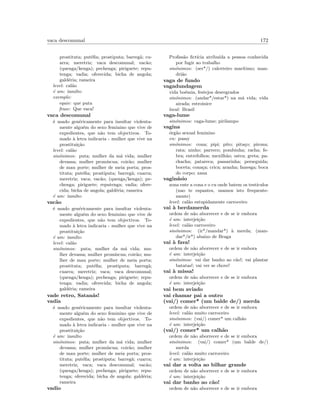 vaca descomunal 172
prostituta; put´eﬁa; prostiputa; barreg˜a; cu-
arra; meretriz; vaca descomunal; vac˜ao;
(quenga/kenga); pechenga; piriguete; repu-
tenga; vadia; oferecida; bicha de angola;
gald´eria; rameira
level: cal˜ao
´e um: insulto
exemplo:
equiv: que puta
frase: Que vaca!
vaca descomunal
´e usado gen´ericamente para insultar violenta-
mente algu´em do sexo feminino que vive de
expedientes, que n˜ao tem objectivos. To-
mado `a letra indicaria - mulher que vive na
prostitui¸c˜ao
level: cal˜ao
sin´onimos: puta; mulher da m´a vida; mulher
devassa; mulher prom´ıscua; coir˜ao; mulher
de mau porte; mulher de meia porta; pros-
tituta; put´eﬁa; prostiputa; barreg˜a; cuarra;
meretriz; vaca; vac˜ao; (quenga/kenga); pe-
chenga; piriguete; reputenga; vadia; ofere-
cida; bicha de angola; gald´eria; rameira
´e um: insulto
vac˜ao
´e usado gen´ericamente para insultar violenta-
mente algu´em do sexo feminino que vive de
expedientes, que n˜ao tem objectivos. To-
mado `a letra indicaria - mulher que vive na
prostitui¸c˜ao
´e um: insulto
level: cal˜ao
sin´onimos: puta; mulher da m´a vida; mu-
lher devassa; mulher prom´ıscua; coir˜ao; mu-
lher de mau porte; mulher de meia porta;
prostituta; put´eﬁa; prostiputa; barreg˜a;
cuarra; meretriz; vaca; vaca descomunal;
(quenga/kenga); pechenga; piriguete; repu-
tenga; vadia; oferecida; bicha de angola;
gald´eria; rameira
vade retro, Satan´as!
vadia
´e usado gen´ericamente para insultar violenta-
mente algu´em do sexo feminino que vive de
expedientes, que n˜ao tem objectivos. To-
mado `a letra indicaria - mulher que vive na
prostitui¸c˜ao
´e um: insulto
sin´onimos: puta; mulher da m´a vida; mulher
devassa; mulher prom´ıscua; coir˜ao; mulher
de mau porte; mulher de meia porta; pros-
tituta; put´eﬁa; prostiputa; barreg˜a; cuarra;
meretriz; vaca; vaca descomunal; vac˜ao;
(quenga/kenga); pechenga; piriguete; repu-
tenga; oferecida; bicha de angola; gald´eria;
rameira
vadio
Proﬁss˜ao ﬁct´ıcia atribu´ıda a pessoa conhecida
por fugir ao trabalho
sin´onimos: (ser*/) calceteiro mar´ıtimo; man-
dri˜ao
vaga de fundo
vagadundagem
vida bo´emia, festejos desregrados
sin´onimos: (andar*/estar*) na m´a vida; vida
airada; estroinice
local: Brasil
vaga-lume
sin´onimos: caga-lume; pirilampo
vagina
´org˜ao sexual feminino
en: pussy
sin´onimos: cona; pipi; pito; pita¸co; pirona;
rata; ninho; parreco; pombinha; racha; fe-
bra; entrefolhos; mexilh˜ao; ostra; greta; pa-
chacha; patareca; passarinha; perseguida;
boceta; cona¸ca; crica; aranha; fanesga; boca
do corpo; xana
vagin´asio
zona ente a cona e o cu onde batem os test´ıculos
(nao te espantes, usamos isto frequente-
mente)
level: cal˜ao estupidamente carroceiro
vai `a berdamerda
ordem de n˜ao aborrecer e de se ir embora
´e um: interjei¸c˜ao
level: cal˜ao carroceiro
sin´onimos: (ir*/mandar*) `a merda; (man-
dar*/ir*) abaixo de Braga
vai `a fava!
ordem de n˜ao aborrecer e de se ir embora
´e um: interjei¸c˜ao
sin´onimos: vai dar banho ao c˜ao!; vai plantar
batatas!; vai ver se chove!
vai `a missa!
ordem de n˜ao aborrecer e de se ir embora
´e um: interjei¸c˜ao
vai bem aviado
vai chamar pai a outro
(vai/) comer* (um balde de/) merda
ordem de n˜ao aborrecer e de se ir embora
level: cal˜ao muito carroceiro
sin´onimos: (vai/) comer* um calh˜ao
´e um: interjei¸c˜ao
(vai/) comer* um calh˜ao
ordem de n˜ao aborrecer e de se ir embora
sin´onimos: (vai/) comer* (um balde de/)
merda
level: cal˜ao muito carroceiro
´e um: interjei¸c˜ao
vai dar a volta ao bilhar grande
ordem de n˜ao aborrecer e de se ir embora
´e um: interjei¸c˜ao
vai dar banho ao c˜ao!
ordem de n˜ao aborrecer e de se ir embora
 