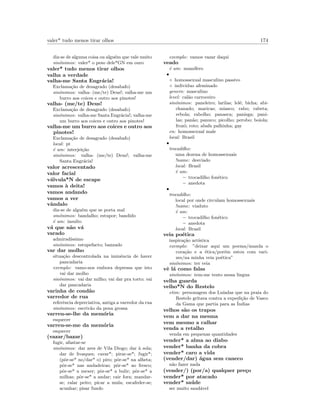 valer* tudo menos tirar olhos 174
diz-se de alguma coisa ou algu´em que vale muito
sin´onimos: valer* o peso dele*GN em ouro
valer* tudo menos tirar olhos
valha a verdade
valha-me Santa Engr´acia!
Exclama¸c˜ao de desagrado (desabafo)
sin´onimos: valha- (me/te) Deus!; valha-me um
burro aos coices e outro aos pinotes!
valha- (me/te) Deus!
Exclama¸c˜ao de desagrado (desabafo)
sin´onimos: valha-me Santa Engr´acia!; valha-me
um burro aos coices e outro aos pinotes!
valha-me um burro aos coices e outro aos
pinotes!
Exclama¸c˜ao de desagrado (desabafo)
local: pt
´e um: interjei¸c˜ao
sin´onimos: valha- (me/te) Deus!; valha-me
Santa Engr´acia!
valor acrescentado
valor facial
v´alvula*N de escape
vamos `a deita!
vamos andando
vamos a ver
vˆandalo
diz-se de algu´em que se porta mal
sin´onimos: bandalho; estupor; bandido
´e um: insulto
v´a que n˜ao v´a
varado
admirad´ıssimo
sin´onimos: estupefacto; banzado
var dar molho
situa¸c˜ao descontrolada na iminˆencia de haver
pancadaria
exemplo: vamo-nos embora depressa que isto
vai dar molho
sin´onimos: vai dar milho; vai dar pra torto; vai
dar pancadaria
varinha de cond˜ao
varredor de rua
referˆencia depreciativa, antiga a varredor da rua
sin´onimos: escriv˜ao da pena grossa
varreu-se-lhe da mem´oria
esquecer
varreu-se-me da mem´oria
esquecer
(vazar/bazar)
fugir, afastar-se
sin´onimos: dar ares de Vila Diogo; dar `a sola;
dar de frosques; cavar*; pirar-se*; fugir*;
(pˆor-se* no/dar* o) piro; pˆor-se* na alheta;
pˆor-se* nas andadeiras; pˆor-se* ao fresco;
pˆor-se* a mexer; pˆor-se* a bulir; pˆor-se* a
milhas; pˆor-se* a andar; cair fora; mandar-
se; ralar peito; picar a mula; escafeder-se;
acunhar; pisar fundo
exemplo: vamos vazar daqui
veado
´e um: mam´ıfero
•
◦ homossexual masculino passivo
◦ individuo afeminado
genero: masculino
level: cal˜ao carroceiro
sin´onimos: paneleiro; larilas; lel´e; bicha; abi-
chanado; maricas; miasco; rabo; rabeta;
rebola; rabolho; panasca; panisga; pani-
las; pan˜ao; panuco; picolho; perobo; boiola;
frozˆo; roto; abafa palhinha; gay
en: homossexual male
local: Brasil
•
trocadilho:
uma dezena de homossexuais
!name: desviado
local: Brasil
´e um:
– trocadilho fon´etico
– anedota
•
trocadilho:
local por onde circulam homossexuais
!name: viaduto
´e um:
– trocadilho fon´etico
– anedota
local: Brasil
veia po´etica
inspira¸c˜ao art´ıstica
exemplo: ”deixar aqui um poema/manda o
cora¸c˜ao e a ´etica/por´em estou com vari-
zes/na minha veia po´etica”
sin´onimos: ter veia
vˆe l´a como falas
sin´onimos: tem-me tento nessa lingua
velha guarda
velho*N do Restelo
etim: personagem dos Lu´ıadas que na praia do
Restelo gritava contra a expedi¸c˜ao de Vasco
da Gama que partia para as ´Indias
velhos s˜ao os trapos
vem a dar na mesma
vem mesmo a calhar
venda a retalho
venda em pequenas quantidades
vender* a alma ao diabo
vender* banha da cobra
vender* caro a vida
(vender/dar) ´agua sem caneco
n˜ao fazer nada
(vender/) (por/a) qualquer pre¸co
vender* por atacado
vender* sa´ude
ser muito saud´avel
 