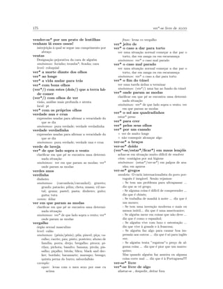 175 ver*-se livre de algo
vender-se* por um prato de lentilhas
venham l´a esses ossos!
interjei¸c˜ao `a qual se segue um cumprimento por
abra¸co
ventas
Designa¸c˜ao pejorativa da cara de algu´em
sin´onimos: focinho; tromba*; fronha; cara
level: coloquial
ver* a morte diante dos olhos
ver* ao longe
ver* a vida andar para tr´as
ver* com bons olhos
(ver*/) com estes (dois/) que a terra h´a-
de comer
(ver*/) com olhos de ver
vis˜ao, an´alise mais profunda e atenta
local: pt
ver* com os pr´oprios olhos
verdade nua e crua
express˜oes usadas para aﬁrmar a veracidade do
que se diz
sin´onimos: pura verdade; verdade verdadinha
verdade verdadinha
express˜oes usadas para aﬁrmar a veracidade do
que se diz
sin´onimos: pura verdade; verdade nua e crua
verde de inveja
ver* de que lado sopra o vento
clariﬁcar em que p´e se encontra uma determi-
nada situa¸c˜ao
sin´onimos: ver em que param as modas; ver*
onde param as modas
verdes anos
verdinha
dinheiro
sin´onimos: (carcanhois/carcanhol); graveto;
granfo; patac˜ao; pilim; cheta; massa; vil me-
tal; grana; pastel; pasta; dinheiro; guito;
guita; tutu
comm: d´olar
ver em que param as modas
clariﬁcar em que p´e se encontra uma determi-
nada situa¸c˜ao
sin´onimos: ver* de que lado sopra o vento; ver*
onde param as modas
vergalho
´org˜ao sexual masculino
level: cal˜ao
sin´onimos: (p´enis/pˆenis); pila; pincel; pi¸ca; ca-
ralho; cacete; pau; pinto; ponteiro; abono de
fam´ılia; porra; drejo; bregalho; piroca; pi-
rilau; pichota; basalto; banana; pirola; pis-
salho; pi¸calho; bitola; blica; black and dec-
ker; bordalo; bacamarte; marsapo; besugo;
quinta perna do burro; sabordalh˜ao
exemplo:
equiv: levas com o meu sexo por esse cu
acima
frase: levas co vergalho
ver* jeito de
ver* o caso a dar para torto
ver uma situa¸c˜ao normal come¸car a dar par o
torto, dar em zanga ou em escaramu¸ca
sin´onimos: ver* o caso mal parado
ver* o caso mal parado
ver uma situa¸c˜ao normal come¸car a dar par o
torto, dar em zanga ou em escaramu¸ca
sin´onimos: ver* o caso a dar para torto
ver* o ﬁm do t´unel
ver uma tarefa ´ardua a terminar
sin´onimos: (ver*/) uma luz ao fundo do t´unel
ver* onde param as modas
clariﬁcar em que p´e se encontra uma determi-
nada situa¸c˜ao
sin´onimos: ver* de que lado sopra o vento; ver
em que param as modas
ver* o sol aos quadradinhos
estar* preso
ver* para crer
ver* pelos seus olhos
ver* por um canudo
◦ ver de muito longe
◦ n˜ao conseguir alcan¸car algo
ver-se* a bra¸cos
ver-se* doido
(ver*-se/estar*/ﬁcar*) em maus len¸c´ois
achar-se em situa¸c˜ao muito dif´ıcil de resolver
etim: cont´agios por m´a higiene
sin´onimos: (estar*/ver-se*) em palpos de ara-
nha; em apuros
ver-se* grego•
anedota: O cariz internacionalista do povo por-
tuguˆes ´e ineg´avel. Sen˜ao vejamos:
- Se tem um problema para ultrapassar ...
diz que se vˆe grego;
- Se alguma coisa ´e dif´ıcil de compreender ...
diz que ´e chinˆes;
- Se trabalha de manh˜a `a noite ... diz que ´e
um mouro;
- Se tem uma inven¸c˜ao moderna e mais ou
menos in´util... diz que ´e uma americanice;
- Se algu´em mexe em coisas que n˜ao deve ...
diz que ´e como o espanhol;
- Se algu´em vive com luxo e ostenta¸c˜ao ...
diz que vive `a grande e `a francesa;
- Se algu´em faz algo para causar boa im-
press˜ao aos outros ... diz que ´e s´o para inglˆes
ver;
- Se algu´em tenta ”regatear”o pre¸co de al-
guma coisa ... diz que ´e pior que um marro-
quino;
Mas quando algu´em faz asneira ou alguma
coisa corre mal ... diz que ´e `a Portuguesa!!!!
ver-se* livre
ver*-se livre de algo
afastar-se , despedir, deitar fora
 