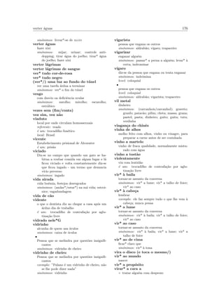 verter ´aguas 176
sin´onimos: livrar*-se de algo
verter ´aguas
fazer xixi
sin´onimos: mijar; urinar; controle anti-
dopping; tirar ´agua do joelho; tirar* ´agua
do joelho; fazer xixi
verter l´agrimas
verter l´agrimas de sangue
ver* tudo cor-de-rosa
ver* tudo negro
(ver*/) uma luz ao fundo do t´unel
ver uma tarefa ´ardua a terminar
sin´onimos: ver* o ﬁm do t´unel
vesgo
com desvio oa deﬁciˆencia ocular
sin´onimos: zarolho; mirolho; escarolho;
estr´abico
vezes sem (ﬁm/conta)
vez sim, vez n˜ao
viaduto
local por onde circulam homossexuais
referente: veado
´e um: trocadilho fon´etico
local: Brasil
vicente
Estabelecimento prisional de Alcoentre
´e um: pris˜ao
viciado
Diz-se no campo que quando um gato se ha-
bitua a roubar comida em algum lugar e l´a
ﬁcou viciado e volta constantemente diz-se
que ﬁcou ingado - um termo que denuncia
v´ıcio preverso
sin´onimos: ingado
vida airada
vida bo´emia, festejos desregrados
sin´onimos: (andar*/estar*) na m´a vida; estroi-
nice; vagadundagem
vida de c˜ao
vidente
o que o dentista diz ao chegar a casa ap´os um
´arduo dia de trabalho
´e um: trocadilho de contrafa¸c˜ao por aglu-
tina¸c˜ao livre
vidrado nele*G
vidrinho
alcunha de quem usa ´oculos
sin´onimos: caixa de ´oculos
•
Pessoa que se melindra por quest˜oes insigniﬁ-
cantes
sin´onimos: vidrinho de cheiro
vidrinho de cheiro
Pessoa que se melindra por quest˜oes insigniﬁ-
cantes
exemplo: ”Fulano ´e um vidrinho de cheiro, n˜ao
se lhe pode dizer nada”
sin´onimos: vidrinho
vigarista
pessoa que engana os outros
sin´onimos: aldrab˜ao; v´ıgaro; trapaceiro
vigarizar
enganar algu´em
sin´onimos: passar* a perna a algu´em; levar* `a
certa; indrominar
v´ıgaro
diz-se da pessoa que engana ou tenta enganar
sin´onimos: indr´omina
level: coloquial
•
pessoa que engana os outros
level: coloquial
sin´onimos: aldrab˜ao; vigarista; trapaceiro
vil metal
dinheiro
sin´onimos: (carcanhois/carcanhol); graveto;
granfo; patac˜ao; pilim; cheta; massa; grana;
pastel; pasta; dinheiro; guito; guita; tutu;
verdinha
vingan¸ca do chinˆes
vinha de alhos
molho feito com alhos, vinho ou vinagre, para
preparar a carne antes de ser cozinhada
vinho a martelo
vinho de fraca qualidade, normalmente mistu-
rado com ´agua
vinho a tost˜ao
violentamente
viu com lentid˜ao
´e um: trocadilho de contrafa¸c˜ao por aglu-
tina¸c˜ao livre
vir* `a baila
tornar-se assunto da conversa
sin´onimos: vir* a lume; vir* a talho de foice;
vir* ao caso
vir* `a cabe¸ca
lembrar
exemplo: ele faz sempre tudo o que lhe vem `a
cabe¸ca; nunca pensa
vir* a lume
tornar-se assunto da conversa
sin´onimos: vir* `a baila; vir* a talho de foice;
vir* ao caso
vir* ao caso
tornar-se assunto da conversa
sin´onimos: vir* `a baila; vir* a lume; vir* a
talho de foice
vir* ao de cima
ﬁcar* claro que
sin´onimos: vir* `a tona
vira o disco (e toca o mesmo/)
vir* ao mundo
nascer
vir* a prop´osito
virar* a cara a
◦ tratar algu´em com desprezo
 