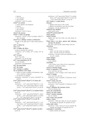 177 voltando `a vaca-fria
◦ ignorar
◦ ir-se embora
◦ n˜ao atender
sin´onimos: virar* as costas
virar* as costas
◦ tratar algu´em com desprezo
◦ ignorar
◦ ir-se embora
◦ n˜ao atender
sin´onimos: virar* a cara a
virar* do avesso
virar* o bico ao prego
sin´onimos: torcer* o bico ao prego; voltar* o
bico ao prego
virar*-se o feiti¸co contra o feiticeiro
quando se faz algo que se volta contra quem o
fez
vir* a saber-se
vir* a si
vir* a talho de foice
tornar-se assunto da conversa
sin´onimos: vir* `a baila; vir* a lume; vir* ao
caso
vir* `a tona
ﬁcar* claro que
sin´onimos: vir* ao de cima
vir* com pezinhos de l˜a
vir sem barulho
sin´onimos: surrateiramente
vir* da parv´onia
vir* do nada
vir* mesmo a calhar
vir os podres ´o de cima
◦ expor ou trazer a p´ublico as fraquezas, viga-
rices, mentiras a algu´em
◦ ser exposto ao rid´ıculo
sin´onimos: descobrir* a careca; descobrir* os
podres
(vir* para/estar*/ﬁcar*/) `a beira de
perto de
sin´onimos: (vir* para/estar*/ﬁcar*/) `a mi-
nha beira; (vir* para/estar*/ﬁcar*/) junto
(a/de) ; (vir* para/estar*/ﬁcar*/) ao p´e de
(vir* para/estar*/ﬁcar*/) `a minha beira
perto de
sin´onimos: (vir* para/estar*/ﬁcar*/) junto
(a/de) ; (vir* para/estar*/ﬁcar*/) `a beira
de ; (vir* para/estar*/ﬁcar*/) ao p´e de
(vir* para/estar*/ﬁcar*/) ao p´e de
perto de
sin´onimos: (vir* para/estar*/ﬁcar*/) `a mi-
nha beira; (vir* para/estar*/ﬁcar*/) junto
(a/de) ; (vir* para/estar*/ﬁcar*/) `a beira
de
(vir* para/estar*/ﬁcar*/) junto (a/de)
perto de
sin´onimos: (vir* para/estar*/ﬁcar*/) `a minha
beira; (vir* para/estar*/ﬁcar*/) `a beira de
; (vir* para/estar*/ﬁcar*/) ao p´e de
vir* tarde e a m´as horas
viscoso
◦ alguma coisa que se cola a tudo
◦ algu´em incomodativo que n˜ao nos larga
sin´onimos: n2; n2; gorduroso; n2
visita*N de m´edico
visita muito curta
visita*N protocolar*N
vista grossa
vistas curtas
algu´em que n˜ao tem vis˜ao, que n˜ao pensa no
futuro
Visto isto e os atos, quem n˜ao almo¸ca
escusa de pratos
n˜ao vale a pena perder mais tempo com isto
vitorinos
vou-me embora
exemplo:
equiv: vou dar corda aos sapatos
frase: vou dar corda aos vitorinos
sin´onimos: vou dar corda aos atacadores; vou-
me pˆor a andar
vi´uva alegre
vi´uva-negra
´e um: animal
viuvinha
...tem a haver com o facto de ter capa preta
sin´onimos: caderneta militar
viver* `a barba longa
viver* `a grande e `a francesa
viver com luxo, ser rico
sin´onimos: viver* `a larga; viver* como um rei
viver* `a larga
viver com luxo, ser rico
sin´onimos: viver* `a grande e `a francesa; viver*
como um rei
viver* como um rei
viver com luxo, ser rico
sin´onimos: viver* `a grande e `a francesa; viver*
`a larga
viver* debaixo do mesmo tecto
viver na mesma casa
viver do expediente
viver* no seu canto
viver* noutro mundo
n˜ao ser realista
vivo como um pardal
volta e meia
sin´onimos: volta n˜ao volta; de vez em quando;
de quando em quando; de quando em vez
volta n˜ao volta
sin´onimos: volta e meia; de vez em quando; de
quando em quando; de quando em vez
voltando `a vaca-fria
◦ repisar assunto j´a tratado
 