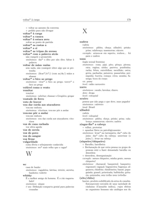 voltar* `a carga 178
◦ voltar ao assunto da conversa
◦ pedido para n˜ao divagar
voltar* `a carga
voltar* a casaca
voltar* `a estaca zero
voltar ao ponto de partida
voltar* as costas a
voltar* a si
voltar* as tripas do avesso
voltar* com a palavra atr´as
n˜ao cumprir o prometido
sin´onimos: dar* o dito por n˜ao dito; faltar `a
palavra
voltar de m˜aos vazias
sem nada, n˜ao conseguir obter algo que se pre-
tendia
sin´onimos: (ﬁcar*/ir*/) (com as/de/) m˜aos a
abanar
voltar* o bico ao prego
sin´onimos: virar* o bico ao prego; torcer* o
bico ao prego
vol´uvel como o vento
vomitar
vomitar
sin´onimos: cabritar; chamar o Greg´orio; gregar
vontade de ferro
voto de louvor
vou dar corda aos atacadores
vou-me embora
sin´onimos: vitorinos; vou-me pˆor a andar
vou-me pˆor a andar
vou-me embora
sin´onimos: vou dar corda aos atacadores; vito-
rinos
voz de cana rachada
voz ultra aguda
voz de sereia
voz do povo
voz do sangue
voz ﬁrme
vulgaridade
coisa ´obvia e sobejamente conhecida
sin´onimos: ser* mais velho que o cagar!
W
wc
casa de banho
sin´onimos: cagadeira; latrina; retrete; secreta;
banheiro; toilette
whisky
´E o melhor amigo do homem. ´E o c˜ao engarra-
fado!
sin´onimos: u´ısque
´e um: Deﬁni¸c˜ao compacta genial para palavras
cruzadas
X
xadrez
cadeia
sin´onimos: pildra; cho¸ca; xilindr´o; pris˜ao;
prisa; calabou¸co; masmorras; c´arcere
exemplo: armou-se em esperto, roubou... foi
para o xadrez
xana
´org˜ao sexual feminino
sin´onimos: cona; pipi; pito; pita¸co; pirona;
rata; vagina; ninho; parreco; pombinha;
racha; febra; entrefolhos; mexilh˜ao; ostra;
greta; pachacha; patareca; passarinha; per-
seguida; boceta; cona¸ca; crica; aranha; fa-
nesga; boca do corpo
en: pussy
level: cal˜ao carroceiro
xarro
sin´onimos: cavalo; hero´ına; charro
dom: droga
level: coloquial
xexˆero
pessoa que n˜ao paga o que deve, mau pagador
sin´onimos: caloteiro
local: Brasil
xilindr´o
cadeia
level: coloquial
sin´onimos: pildra; cho¸ca; pris˜ao; prisa; cala-
bou¸co; masmorras; c´arcere; xadrez
xingar-lhe* a cabe¸ca
◦ ralhar, protestar
◦ apanhar f´ısica ou psicol´ogicamente
sin´onimos: levar* na tarraqueta; dar* cabo do
ju´ızo; dar* cabo da cabe¸ca; azucrinar (o
ju´ızo/) ; levar na cabe¸ca
(xiqueiro/chiqueiro)
◦ Barulho, barulheira
◦ Reclama¸c˜ao de que certa pessoa ou grupo de
pessoas est´a a fazer demasiado barulho ou
desordem
◦ desordem, desorganiza¸c˜ao
exemplo: menos chiqueiro, minha gente, menos
chiqueiro!
sin´onimos: chavascal; basqueiral; basqueiro;
engranzel; caga¸cal; bagunceira; bagun¸ca; al-
gazarra; chinfrim; chinfrineira; banz´e; papa-
gaiada; granel; peixeirada; balb´urdia; grita-
ria; quizumba; sem trelho nem trebelho
(xito/chito)
haxixe, produto solidiﬁcado da seiva do canabis.
Entorpecente extra´ıdo de uma variedade de
cˆanhamo (Cannabis indica), cujos efeitos
no organismo humano s˜ao an´alogos aos do
 