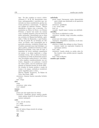 179 zumba que zumba
´opio. Do ´oleo can´abico se extrai o hidro-
carbureto C. 18 H. 20, denominado cana-
beno, antiespasm´odico e narc´otico que, mi-
nistrado em doses consider´aveis, produz sin-
tomas psic´oticos e intoxica¸c˜ao. ´E aplic´avel
nos est´agios de delirium tremens. Muitos
identiﬁcam o haxixe com a maconha. Co-
mun´ıssimo na ´Africa do Norte e no Oriente
Pr´oximo, o haxixe tem muito em comum
com o voc´abulo assassino, pois este deriva do
´arabe aschinchin, denomina¸c˜ao que se dava
aos sect´arios de Hassan-ben-Sabbab, apeli-
dado o Velho da Montanha, o qual fundou,
em ﬁns do s´eculo XI, na fortaleza de Ala-
mout, na P´ersia, uma comunidade que se
pretendia soberana, verdadeiro Estado espi-
ritualista assentado num trip´e ideol´ogico: no
plano pol´ıtico, obediˆencia irrestrita ao chefe,
Hassan-ben-Sabbah; como meio de a¸c˜ao, a
imposi¸c˜ao do terror mediante assassinatos
em massa; e no plano espiritual, a volup-
tuosidade eterna. Sob os efeitos do haxixe,
os seguidores do Velho da Montanha pratica-
vam atrocidades indescrit´ıveis e, com efeito,
a seita ampliou consideravelmente seu ter-
rit´orio, chegando a ser poderosa e tem´ıvel
em v´arios pa´ıses, mas foi totalmente exter-
minada na segunda metade do s´eculo XIII...
Os viciados no haxixe perdem a no¸c˜ao do
tempo e do espa¸co, sentindo-se irresistivel-
mente impelidos para o crime...
Marcus Cl´audio Acquaviva, As Ra´ızes do
V´ıcio, S˜ao Paulo, 1969.
sin´onimos: chamon; haxixe; maconha; berlaite;
cacete
dom: droga
xixi
urina
sin´onimos: mijo; urina
level: infantil
xnaxo
xon´e
pessoa que n˜ao regula bem da cabe¸ca
sin´onimos: chanfrado; biruta; maluco; pirado;
doido; p´ılulas; doido*G-N varrido*G-N; liru;
tantan; maluquete
xulo
´e um: erro de escrita
ver: chulo
level: cal˜ao carroceiro
xuto
acto de injetar droga atrav´es de seringa
dom: droga
Z
zabeludo
jovem (masc) ﬁsicamente muito desenvolvido
para a idade mas desleixado ou de aparˆencia
descuidada
sin´onimos: gadelhudo
´e um: termo cal˜ao
local: pt
exemplo: Aquele rapaz ´e mesmo um zabeludo
zarolho
com desvio oa deﬁciˆencia ocular
sin´onimos: mirolho; vesgo; escarolho; estr´abico
zombi
pessoa que est´a sempre a dormir
sin´onimos: dorminhoco; sonolento; cu de sono
(zuate/zuaque)
referente `a regi˜ao das n´adegas ou ´anus, frequen-
temente usado em express˜oes brejeiras de
aprecia¸c˜ao est´etica
level: cal˜ao
sin´onimos: bunda; alcofa; cu; peida; rabo; bi-
lha; traseiro; tutu; peidola; pacote; regueifa;
cagueiro
local: Tr´as-os-Montes
zumba que zumba
 