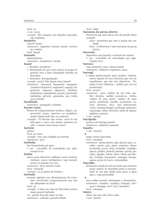 banheiro 18
local: pt
´e um: carro
exemplo: Ele comprou um daqueles mercedes,
tipo banheira
banheiro
casa de banho
sin´onimos: cagadeira; latrina; retrete; secreta;
wc; toilette
local: Brasil
banzado
admirad´ıssimo
sin´onimos: estupefacto; varado
banz´e
◦ Barulho, barulheira
◦ Reclama¸c˜ao de que certa pessoa ou grupo de
pessoas est´a a fazer demasiado barulho ou
desordem
◦ desordem, desorganiza¸c˜ao
exemplo: porra! N˜ao fa¸cam tanto banz´e!
sin´onimos: chavascal; basqueiral; basqueiro;
(xiqueiro/chiqueiro); engranzel; caga¸cal; ba-
gunceira; bagun¸ca; algazarra; chinfrim;
chinfrineira; papagaiada; granel; peixeirada;
balb´urdia; gritaria; quizumba; sem trelho
nem trebelho
barafunda
sin´onimos: pessegada; confus˜ao
barata tonta
Pessoa de comportamento err´atico, il´ogico, im-
previs´ıvel, pouco assertivo ou manifesta-
mente desacertado face ao contexto
exemplo: ”O Narciso n˜ao acerta: corre de um
lado para o outro sem acabar nenhuma ta-
refa: ´e mesmo uma barata tonta”
barbela
queixo
local: pt norte
exemplo: tens uma migalha na barbela
sin´onimos: pera
barbicha
bar frequentado por gays
´e um: trocadilho de contrafa¸c˜ao por aglu-
tina¸c˜ao livre
barbie
usa-se para descrever mulheres muito bonitas,
vaidosas, pouco inteligentes e que normal-
mente s´o pensam em sexo
sin´onimos: loira; menina rocha
level: coloquial
exemplo: tu s´o gostas de barbies...
barbuda
situa¸c˜ao agitada com abrandamento de costu-
mes, envolvendo comportamentos que n˜ao
s˜ao adequados ao local
local: pt
exemplo: A festa em casa da Marcelina acabou
numa grande barbuda
ver: patr˜ao fora dia santo na loja
sin´onimos: confus˜ao; promiscuidade
level: cal˜ao
baronesa da perna aberta
Prostituta que quer dar-se ares de grande dama
exemplo:
equiv: prostituta que tem a mania das vai-
dades
frase: A Albertina ´e uma baronesa da perna
aberta
barrac˜ao
dispositivo que impede a entrada de caninos
´e um: trocadilho de contrafa¸c˜ao por aglu-
tina¸c˜ao livre
barraco
casa miser´avel, suja e desarrumada
sin´onimos: chafarica; espelunca; antro
barreg˜a
´e usado gen´ericamente para insultar violenta-
mente algu´em do sexo feminino que vive de
expedientes, que n˜ao tem objectivos. To-
mado `a letra indicaria - mulher que vive na
prostitui¸c˜ao
level: arcaico
sin´onimos: puta; mulher da m´a vida; mu-
lher devassa; mulher prom´ıscua; coir˜ao;
mulher de mau porte; mulher de meia
porta; prostituta; put´eﬁa; prostiputa; cu-
arra; meretriz; vaca; vaca descomunal;
vac˜ao; (quenga/kenga); pechenga; piriguete;
reputenga; vadia; oferecida; bicha de angola;
gald´eria; rameira
´e um: insulto
barrigudo
pessoa com barriga grande
sin´onimos: palaiudo; pan¸cudo
basalto
´e um: mineral
•
´org˜ao sexual masculino
level: coloquial
sin´onimos: (p´enis/pˆenis); pila; pincel; pi¸ca; ca-
ralho; cacete; pau; pinto; ponteiro; abono
de fam´ılia; porra; drejo; bregalho; vergalho;
piroca; pirilau; pichota; banana; pirola; pis-
salho; pi¸calho; bitola; blica; black and dec-
ker; bordalo; bacamarte; marsapo; besugo;
quinta perna do burro; sabordalh˜ao
basculho
ferramenta usada no ciclo do linho que consistia
numa esp´ecie de almofada presa `a extremi-
dade de um pau usado para guiar a ´agua
para o rego pretendido
•
uma mulher grande, deselegante e desajeitada
sin´onimos: camafeu; cavalona; fubanga; (ser*
uma/) baranga; (ser* um/) bacalhau
level: coloquial
b´asico
idiota que n˜ao sabe fazer nada
´e um: insulto
 