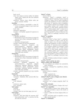 19 bater* o cachimbo
local: pt sul
etim: tem origem no termo militar de soldado
b´asico, que ´e aquele que n˜ao tem nenhuma
especialidade
sin´onimos: bacoco; tosco; idiota; nabo; pa-
lerma; tatarola; tolinhas
bas´oﬁas
gabar-se de talentos, capacidades e coisas di-
versas com grande exagero (e por vezes com
pouca verdade)
level: cal˜ao
sin´onimos: gabarolices
exemplo: ´e s´o bas´oﬁa; quando ele apareceu tu
fugiste
basqueiral
◦ Barulho, barulheira
◦ Reclama¸c˜ao de que certa pessoa ou grupo de
pessoas est´a a fazer demasiado barulho ou
desordem
◦ desordem, desorganiza¸c˜ao
exemplo: acabem l´a com esse basqueiral
sin´onimos: chavascal; basqueiro; (xi-
queiro/chiqueiro); engranzel; caga¸cal;
bagunceira; bagun¸ca; algazarra; chinfrim;
chinfrineira; banz´e; papagaiada; granel;
peixeirada; balb´urdia; gritaria; quizumba;
sem trelho nem trebelho
basqueiro
◦ Barulho, barulheira
◦ Reclama¸c˜ao de que certa pessoa ou grupo de
pessoas est´a a fazer demasiado barulho ou
desordem
◦ desordem, desorganiza¸c˜ao
sin´onimos: chavascal; basqueiral; (xi-
queiro/chiqueiro); engranzel; caga¸cal;
bagunceira; bagun¸ca; algazarra; chinfrim;
chinfrineira; banz´e; papagaiada; granel;
peixeirada; balb´urdia; gritaria; quizumba;
sem trelho nem trebelho
exemplo: tamanho basqueiro por uma coisinha
de nada!
bastardo
ﬁlho cujo os pais s˜ao solteiros
sin´onimos: baladinho; ﬁlho natural; ﬁlho bas-
tardo
batata
´e um: alimento
•
sin´onimos: penca; nariz
level: coloquial
bate papo
conversa
local: Brasil
exemplo: quero ter um bate papo com vocˆe
bate-papo
local: Brasil
sin´onimos: dar* dois dedos de conversa; dar*
duas palavrinhas; por* a conversa em dia;
dar duas de converva
bater* a bota
morreu, faleceu
sin´onimos: bater* o cachimbo; bater* a
ca¸coleta; esticar* o pernil; ir* para a terra da
verdade; ir* para o c´eu; ir* para (o jardim/a
quinta) das tabuletas; ir* para a quinta dos
p´es juntos; ir* (para/ter com) os anjinhos;
ir* `as malvas; (passar*/ir*/mandar*) desta
para melhor; quinar; dar* o peido mestre;
(dormir* o/) sono eterno; descanso eterno;
dar* o ´ultimo suspiro; dar* o couro `as va-
cas; (abototar*/apertar*) o palet´o; (entre-
gar*/encomendar*) a alma (a Deus/ao cria-
dor) ; ﬁnar*-se; anafragar; estertorar; mar-
char*
bater* a ca¸coleta
morreu, faleceu
sin´onimos: bater* a bota; bater* o cachimbo;
esticar* o pernil; ir* para a terra da ver-
dade; ir* para o c´eu; ir* para (o jardim/a
quinta) das tabuletas; ir* para a quinta dos
p´es juntos; ir* (para/ter com) os anjinhos;
ir* `as malvas; (passar*/ir*/mandar*) desta
para melhor; quinar; dar* o peido mestre;
(dormir* o/) sono eterno; descanso eterno;
dar* o ´ultimo suspiro; dar* o couro `as va-
cas; (abototar*/apertar*) o palet´o; (entre-
gar*/encomendar*) a alma (a Deus/ao cria-
dor) ; ﬁnar*-se; anafragar; estertorar; mar-
char*
exemplo: O Fulano acabou de bater a ca¸coleta
local: Portugal
bater* com a porta na cara
bater contra um obst´aculo
Ter um acidente com embate (em autom´ovel,
moto, bicicleta)
sin´onimos: estampar*-se; espatifar-se; chocar;
colidir
bater coro
seduzir, atirar-se a algu´em
exemplo:
equiv: enganaste-me
frase: bateste-me alto coro
(bater*/dar*) com a l´ıngua nos dentes
◦ contar segredos
◦ denunciar
sin´onimos: ter* a l´ıngua comprida; falar* de
mais
bater em retirada
sin´onimos: (ir*/) peneirar o fraque; dar no p´e
bater* no ceguinho
◦ repisar sempre a mesma coisa, opini˜ao, ideia
para fazer prevalecer o que se diz (tendo ou
n˜ao raz˜ao)
◦ criticar e ralhar em excesso alguma falta, as-
neira
exemplo: n˜ao batas mais no ceguinho, eu reco-
nhe¸co que ﬁz asneira
bater* o cachimbo
 
