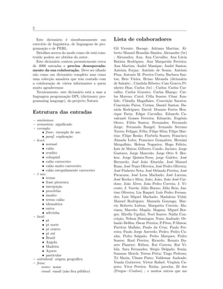 2
Este dicion´ario ´e simultaneamente um
exerc´ıcio de lingu´ıstica, de linguagens de pro-
grama¸c˜ao e de PERL.
Detalhes acerca do modo como ele est´a cons-
tru´ıdo podem ser obtidos do autor.
Este dicion´ario contem presentemente cerca
de 4000 entradas e precisa desesperada-
mente da sua colabora¸c˜ao. Deve ser olhado
n˜ao como um dicion´ario completo mas como
uma colec¸c˜ao amadora que tem contado com
a colabora¸c˜ao de v´arios informantes a quem
muito agradecemos
Tecnicamente, este dicion´ario est´a a usar a
linguagem programa¸c˜ao DPL (dictionary pro-
gramming language), do projecto Natura
Estrutura das entradas
– sin´onimos:
– semantica: signiﬁcado
– exemplo:
• frase: exemplo de uso
• paraf: explica¸c˜ao
– level:
• normal
• cal˜ao
• erudito
• coloquial
• cal˜ao carroceiro
• cal˜ao muito carroceiro
• cal˜ao estupidamente carroceiro
– ´e um:
• termo
• frase pitoresca
• interjei¸c˜ao
• prov´erbio
• insulto
• termo cal˜ao
• idiom´atica
• outra
• adivinha
– local:
• pt
• pt norte
• pt centro
• pt sul
• Brasil
• Angola
• Madeira
• A¸cores
• particular
– outrolocal: origem geogr´aﬁca
– from:
nome: nome
email: email (n˜ao ﬁca p´ublico)
Lista de colaboradores
Gil Vicente; Bocage; Adriano Martins; Al-
berto Manuel Brand˜ao Sim˜oes; Alexandre (br)
; Alexandra; Ana; Ana Carvalho; Ana L´ucia
Batista Rodrigues; Ana Margarida Ferreira;
Ana Martins; Andr´e Manique; Andr´e Santos;
Ant´onia Forjaz; Ant´onio de Sousa; Ant´onio
Pina; Antonio M. Pereira Costa; Barbara San-
tos; Bete Vieira; Bruno Miranda (dicion´ario
de Saloiˆes) ; Cˆandida Ribeiro; Caio Gracco Pi-
nheiro Dias; Carlos (br) ; Carlos; Carlos Car-
valho; Carlos Gravato; Carlos Ilhargo; Car-
los Moreno; Carol; C´elia Soares; C´esar Ana-
lide; Cl´audia Magalh˜aes; Concei¸c˜ao Saraiva;
Concei¸c˜ao Paiva; Corina; Daniel Santos; Da-
niela Rodrigues; David; Drausio Fortes Hen-
rique Faria; Edgar Carvalho; Eduardo Ca-
valcanti Gomes Ferreira; Eduardo; Eug´enio
Otero; F´abio Santos; Fernandes; Fernando
Jorge; Fernando Rangel; fernando Serrano
Torres; Felippe; F´elix; Filipe Silva; Filipe Mar-
tins; Filipe Res˜ao; Florbela Soares; Francisco
Almada Lobo; Francisco Gon¸calves; Hernˆani
Mergulh˜ao; Helena Nogueira; Hugo Fel´ıcio;
Inˆes de Matos; Gilberto Conde; Jacinto; Jorge
Gustavo; Jorge Marcedo; Jorge Otto S. Bec-
ken; Jorge Quinta-Nova; jorge Galrito; Jos´e
Bernardo; Jos´e Jo˜ao Almeida; Jos´e Manuel
Ruas; Jos´e Nuno Oliveira; Jos´e Pedro Oliveira;
Jos´e Pinheiro Neta; Jos´e Orlando Pereira; Jos´e
Paracana; Jos´e Leon Machado; Jos´e Lucena;
Jos´e Rocha e Silva; Jo˜ao; Jo˜ao; Jo˜ao Jos´e Car-
doso; Jo˜ao Alves; Jo˜ao Pedro Correia; J. Vi-
cente; J. Varela; J´ulio Bueno; J´ulio Reis; Jus-
tino Oliveira; Lia Raquel; Lu´ıs Pedro Fernan-
des; Luis Miguel Machado; Madalena Vidal;
Manuel Rodrigues; Manuela Gonzaga; Mar-
cio Roberto Lisboa; Margarita Correia; Ma-
riana; Macedo; Magda; Magma; Miguel Bor-
ges; Mirella Ugolini; Noel Soares; N´adia Con-
cei¸c˜ao; Nelson Domingos; Nuno Andrade; Or-
lando Delﬁm; ´Oscar Pereira; P.Pires; P.Matos;
Patr´ıcia Malh˜ao; Paulo da Cruz; Paulo Fer-
reira; Paulo Jorge Azevedo; Pedro; Pedro Cu-
nha; Pedro Salgado; Pedro Marques; Pedro
Soares; Raul Pereira; Ricardo; Renato Du-
arte Plantier; R´uben; Rui Correia; Rui Vi-
lela; Sara Fernandes; S´ergio Delgado; Sonia;
Susanne Morch; Teresa Preta; Tiago Pedroso;
T´o Maria; Ulisses Pinto; Valdemar Andrade;
Vanda Gutierrez; Victor Rafael; Virg´ınia Ca-
poto; Vitor Pereira; Xinha; jarocha; Z´e dos
(Pregos—Coubes) ; e muitos outros que me
 