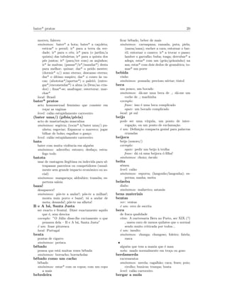 bater* pratos 20
morreu, faleceu
sin´onimos: bater* a bota; bater* a ca¸coleta;
esticar* o pernil; ir* para a terra da ver-
dade; ir* para o c´eu; ir* para (o jardim/a
quinta) das tabuletas; ir* para a quinta dos
p´es juntos; ir* (para/ter com) os anjinhos;
ir* `as malvas; (passar*/ir*/mandar*) desta
para melhor; quinar; dar* o peido mestre;
(dormir* o/) sono eterno; descanso eterno;
dar* o ´ultimo suspiro; dar* o couro `as va-
cas; (abototar*/apertar*) o palet´o; (entre-
gar*/encomendar*) a alma (a Deus/ao cria-
dor) ; ﬁnar*-se; anafragar; estertorar; mar-
char*
local: Brasil
bater* pratos
acto homossexual feminino que consiste em
ro¸car as vaginas
level: cal˜ao estupidamente carroceiro
(bater uma/) (p´ıbia/p´ıvia)
acto de masturba¸c˜ao masculina
sin´onimos: seg´ovia; (tocar* `a/bater uma/) pu-
nheta; esgoviar; Espancar o marreco; jogar
bilhar de bolso; esgalhar o gan¸co
level: cal˜ao estupidamente carroceiro
bato
bater com muita violˆencia em algu´em
sin´onimos: adeceibo; estouro; desfa¸co; estra-
fego todo
batota
usar de vantagem ileg´ıtima ou indevida para ul-
trapassar parceiros ou competidores (usual-
mente sem grande impacto econ´omico ou so-
cial)
sin´onimos: mangaru¸ca; aldrabice; tram´oia; es-
perteza saloia
baza!
desaparece!
sin´onimos: p˜oe-te a andar!; p˜oe-te a milhas!;
monta num porco e baza!; t´a a andar de
mota; desanda!; p˜oe-te na alheta!
B e A b´a, Santa Justa
ser exacto e frontal. Dizer exactamente aquilo
que ´e, sem desvios
exemplo: ”O J´ulio disse-lhe exctamente o que
pensava dela – B e A b´a, Santa Justa”
´e um: frase pitoresca
local: Portugal
beata
pontas de cigarro
sin´onimos: perisca
bˆebado
pessoa que est´a muitas vezes bˆebada
sin´onimos: borracho; borracholas
bˆebado como um cacho
bˆebado
sin´onimos: estar* com os copos; com um copo
a mais
bebedeira
ﬁcar bˆebado, beber de mais
sin´onimos: carraspana; ramada; puta; piela;
(narsa/nasa); encher a cara; entornar o bar-
ril; entornar o caneco; ir* a trocar o passo;
lamber o garraf˜ao; buba; tosga; derrubar* a
adega; estar* com um (gr˜ao/gr˜aozinho) na
asa; estar* com dois dedos de gram´atica; to-
mar* um porre
bebida
vinho
sin´onimos: pomada; precioso n´ectar; tintol
beca
um pouco, um bocado
sin´onimos: d´a-me uma beca de ; d´a-me um
coche de ; machinha
exemplo:
frase: isso ´e uma beca complicado
equiv: um bocado complicado
local: pt sul
beijo
pode ser uma v´ırgula, um ponto de inter-
roga¸c˜ao, ou um ponto de exclama¸c˜ao.
´e um: Deﬁni¸c˜ao compacta genial para palavras
cruzadas
beijoca
beijo (sonoro/)
exemplo:
equiv: pedir um beijo `a trolha
frase: d´a c´a uma beijoca ´o ﬁlha!
sin´onimos: choxo; ´osculo
beita
s´emen
level: cal˜ao
sin´onimos: esporra; (langonho/langonha); es-
perma; nanha; meita
belzebu
diabo
sin´onimos: mafarrico; satan´as
bens materiais
bentas
ver: ventas
´e um: erro de escrita
bera
de fraca qualidade
etim: A ourivesaria Bera no Porto, sec XIX (?)
, usava ouro de menos quilates que o normal
sendo muito criticada por todos...
´e um: insulto
sin´onimos: chunga; chungoso; foleiro; fatela;
rasca
•
algu´em que tem a mania que ´e mau
nota: usado normalmente em tro¸ca ou gozo
berdamerda
excrementos
sin´onimos: merda; cagalh˜ao; caca; fezes; poio;
cirolho; bunicos; trampa; bosta
level: cal˜ao carroceiro
bergar a mola
 
