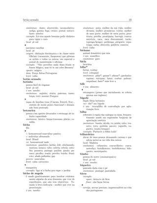 bet˜ao armado 22
sin´onimos: chato; aborrecido; incomodativo;
melga; gosma; fega; cromo; postal; autoco-
lante; adesivo
exemplo: L´a vem aquele besunta pedir dinheiro
para vigiar o caro
local: pt sul
•
mecˆanico auxiliar
local: pt
origem: distin¸c˜ao hier´arquica e de classe entre
Oﬁciais (raramente, Sargentos) que pilotam
os avi˜oes e todos os outros, em especial o
pesoal de manuten¸c˜ao e oﬁcinas
exemplo: ”N˜ao percebes nada disso.Ainda se
fosses M´agico, mas t´u ´es um reles Besunta”
oposto: m´agico
dom: For¸ca A´erea Portuguesa
level: cal˜ao
bet˜ao armado
betinho
pessoa f´acil de enganar
local: pt sul
´e um: insulto
sin´onimos: anjinho; ot´ario; palerma; tanso;
lorpa; tot´o; menino Pompeu
•
rapaz de fam´ılias ricas (Cascais, Estoril, Foz) ,
vestido de modo pouco funcional e demasi-
ado bem penteado
betoneira
pessoa com apetite devorador e estˆomago de in-
ﬁnita capacidade
sin´onimos: lateiro; limpa-travessas; glut˜ao; co-
mil˜ao
bicha
ﬁla
•
◦ homossexual masculino passivo
◦ individuo afeminado
local: Brasil
en: homossexual male
sin´onimos: paneleiro; larilas; lel´e; abichanado;
maricas; miasco; rabo; rabeta; rebola; rabo-
lho; panasca; panisga; panilas; pan˜ao; pa-
nuco; picolho; veado; perobo; boiola; frozˆo;
roto; abafa palhinha; gay
genero: masculino
level: cal˜ao carroceiro
•
mangueira
exemplo: liga a´ı a bicha pra regar o jardim
bicha de angola
´e usado gen´ericamente para insultar violenta-
mente algu´em do sexo feminino que vive de
expedientes, que n˜ao tem objectivos. To-
mado `a letra indicaria - mulher que vive na
prostitui¸c˜ao
´e um: insulto
sin´onimos: puta; mulher da m´a vida; mulher
devassa; mulher prom´ıscua; coir˜ao; mulher
de mau porte; mulher de meia porta; pros-
tituta; put´eﬁa; prostiputa; barreg˜a; cuarra;
meretriz; vaca; vaca descomunal; vac˜ao;
(quenga/kenga); pechenga; piriguete; repu-
tenga; vadia; oferecida; gald´eria; rameira
level: cal˜ao
bichano
animal dom´estico que mia
´e um: mam´ıfero
sin´onimos: gato
bicla
bicicleta
bifar*
furtar, roubar
level: coloquial
sin´onimos: pifar*; gamar*; afanar*; gardanho;
rapinar; surripiar; fanar; roubar; palmar;
empalmar; fazer* m˜ao leve a
bife
´e um: alimento
•
estrangeiro (penso que inicialmente se referia
apenas aos ingleses)
bigode
duplo Deus britˆanico
ver: dar* um bigode
´e um: trocadilho de contrafa¸c˜ao por aglu-
tina¸c˜ao livre
bilha
referente `a regi˜ao das n´adegas ou ´anus, frequen-
temente usado em express˜oes brejeiras de
aprecia¸c˜ao est´etica
sin´onimos: bunda; alcofa; cu; peida; rabo; tra-
seiro; tutu; peidola; pacote; regueifa; ca-
gueiro; (zuate/zuaque)
exemplo: Partia-te a bilha toda!
bilhardeiro
diz-se de uma pessoa demasiado curiosa e que
adora meter-se na vida dos outros
local: Madeira
sin´onimos: cabaneiro; coscuvilheiro; cusca;
metedi¸co; bisbilhoteiro; besbilhoteiro; fofo-
queiro; mexiriqueiro
bimbo
pessoa do norte (onomatopaico)
local: pt sul
´e um: insulto
biqueiro
pancada dada com o p´e
sin´onimos: pontap´e; pantufada
birra
exemplo:
equiv: deixa-te de ﬁtas
frase: n˜ao fa¸cas birras
•
cerveja, nectar precioso, imprescind´ıvel na vida
dos portugueses
 