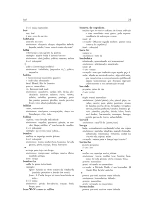 bo´e 24
level: cal˜ao carroceiro
bo´e
ver: bu´e
´e um: erro de escrita
bofetada
pancada na cara
sin´onimos: chapada; chapo; chapad˜ao; tabefe;
lapada; estalo; Levar uma `a costa da m˜ao!
b´oﬁa
referˆencias a um agente da pol´ıcia
exemplo: aquele b´oﬁa ´e mesmo bacoco
sin´onimos: chui; judite; pol´ıcia; ramona; m´oina
level: coloquial
•
pol´ıcia (institui¸c˜ao/edif´ıcio)
sin´onimos: babil´onia; (esquadra da/) pol´ıcia;
esquadra
boiola
◦ homossexual masculino passivo
◦ individuo afeminado
local: Brasil, Rio de Janeiro
genero: masculino
en: homossexual male
sin´onimos: paneleiro; larilas; lel´e; bicha; abi-
chanado; maricas; miasco; rabo; rabeta;
rebola; rabolho; panasca; panisga; pani-
las; pan˜ao; panuco; picolho; veado; perobo;
frozˆo; roto; abafa palhinha; gay
b´olido
carro, autom´ovel
sin´onimos: carripana; caranguejola; cha¸co; ca-
lhambeque; ride; bote
bolina
rapidez, com elevada velocidade
sin´onimos: esgalha; gazonete; g´aspia; na me-
cha; bisga; estilha; ir* nas horas do caralho
level: coloquial
exemplo: ia c´a com uma bolina...
bomba
mulher ou rapariga muito jeitosa
level: coloquial
sin´onimos: toura; mulher boa; boazona; ´es toda
grossa; pit´eu; cona¸ca; fema; borracho
•
seringa para injectar droga
sin´onimos: compressor; seringa; caneta; chica;
martelo; gringa
dom: droga
bombarda
sa´ıda de gazes intestinais
exemplo:
equiv: Alus˜ao ao efeito sonoro da bombarda
(canh˜ao primitivo a bordo das naus)
frase: A Paula largou c´a uma bombarda na
aula...
level: cal˜ao
sin´onimos: peido; ﬂatulˆencia; traque; bufa;
farpa; pum
bom*G-N como o milho
boneca de capelista
mulher que se veste e adorna de forma rid´ıcula
e com manifesto mau gosto, pela supera-
bundˆancia de adere¸cos e cores
local: pt
exemplo: Olha-me aquela mulher: parece uma
boneca de capelista !
level: coloquial
bora l´a
vamos l´a
sin´onimos: bute l´a
borboleta
afeminado, aparentando ser homosexual
sin´onimos: abichanado; amaricado
local: pt
´e um: termo
exemplo: mas que borboleta que aquele gajo ´e
nota: alus˜ao ao modo de andar, algo saltitante,
que caracteriza o comportamento p´ublico de
alguns homosexuais que desejam exprimir
publicamente a sua orienta¸c˜ao sexual
bordalo
pequeno peixe de rio
´e um: peixe
•
´org˜ao sexual masculino
sin´onimos: (p´enis/pˆenis); pila; pincel; pi¸ca; ca-
ralho; cacete; pau; pinto; ponteiro; abono
de fam´ılia; porra; drejo; bregalho; vergalho;
piroca; pirilau; pichota; basalto; banana; pi-
rola; pissalho; pi¸calho; bitola; blica; black
and decker; bacamarte; marsapo; besugo;
quinta perna do burro; sabordalh˜ao
bordel
sin´onimos: casa*N de (passe/tias)
borga
festa, normalmente envolvendo beber uns copos
sin´onimos: par´odia; pˆandega; pagode; tainada;
patuscada; comezaina; festarola; andar na
boa-vai-ela; c´opios; naite
exemplo: vamos para a borga logo `a noite?
borracho
pombo pequeno
´e um: ave
•
mulher ou rapariga muito jeitosa
sin´onimos: toura; mulher boa; bomba; boa-
zona; ´es toda grossa; pit´eu; cona¸ca; fema
genero: masculino
gram: s´o usado no masculino
exemplo: a Michele Pfeifer ´e um borracho. O
Daniel Day Lewis tamb´em
•
pessoa que est´a muitas vezes bˆebada
sin´onimos: borracholas; bˆebado
genero: masculino
gram: s´o usado no masculino
borracholas
pessoa que est´a muitas vezes bˆebada
 