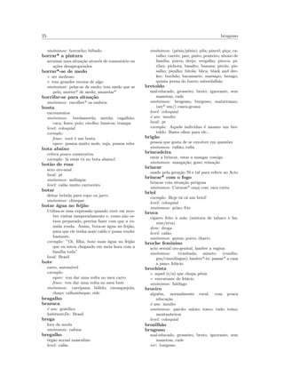 25 brugesso
sin´onimos: borracho; bˆebado
borrar* a pintura
arruinar uma situa¸c˜ao atrav´es de coment´ario ou
a¸c˜oes desapropriados
borrar*-se de medo
◦ ser medroso
◦ tem grandes receios de algo
sin´onimos: pelar-se de medo; tem medo que se
pela; morrer* de medo; amarelar*
borrifar-se para situa¸c˜ao
sin´onimos: encolher* os ombros
bosta
excrementos
sin´onimos: berdamerda; merda; cagalh˜ao;
caca; fezes; poio; cirolho; bunicos; trampa
level: coloquial
exemplo:
frase: vocˆe ´e um bosta
equiv: pessoa muito mole, suja, pessoa reles
bota abaixo
cr´ıtica pouco construtiva
exemplo: l´a est´as tu no bota abaixo!
bot˜ao de rosa
sexo oro-anal
local: pt
sin´onimos: anilingus
level: cal˜ao muito carroceiro
botar
deitar bebida para copo ou jarro
sin´onimos: chimpar
botar ´agua no feij˜ao
Utiliza-se essa express˜ao quando vocˆe vai rece-
ber visitas inesperadamente e, como n˜ao es-
tava preparado, precisa fazer com que a co-
mida renda. Assim, bota-se ´agua no feij˜ao,
para que ele tenha mais caldo e possa render
bastante.
exemplo: ”Oi, ﬁlha, bote mais ´agua no feij˜ao
que eu estou chegando em meia hora com a
fam´ılia toda”
local: Brasil
bote
carro, autom´ovel
exemplo:
equiv: vou dar uma volta no meu carro
frase: vou dar uma volta no meu bote
sin´onimos: carripana; b´olido; caranguejola;
cha¸co; calhambeque; ride
bragalho
brazuca
´e um: gent´ılico
habitanteDe: Brasil
brega
fora da moda
sin´onimos: cafona
bregalho
´org˜ao sexual masculino
level: cal˜ao
sin´onimos: (p´enis/pˆenis); pila; pincel; pi¸ca; ca-
ralho; cacete; pau; pinto; ponteiro; abono de
fam´ılia; porra; drejo; vergalho; piroca; pi-
rilau; pichota; basalto; banana; pirola; pis-
salho; pi¸calho; bitola; blica; black and dec-
ker; bordalo; bacamarte; marsapo; besugo;
quinta perna do burro; sabordalh˜ao
bretoldo
mal-educado, grosseiro, bruto, ignorante, sem
maneiras, rude
sin´onimos: brugesso; burgesso; matarruano;
(ser* um/) casca-grossa
level: coloquial
´e um: insulto
local: pt
exemplo: Aquele indiv´ıduo ´e mesmo um bre-
toldo. Basta olhar para ele...
brig˜ao
pessoa que gosta de se envolver em quest˜oes
sin´onimos: ruﬁ˜ao; ruﬁa
brincadeira
estar a brincar, estar a mangar comigo
sin´onimos: manga¸c˜ao; gozo; reina¸c˜ao
brincar
usado pela gera¸c˜ao 70 e tal para referir ao Acto
brincar* com o fogo
brincar com situa¸c˜ao perigosa
sin´onimos: Cutucar* on¸ca com vara curta
briol
exemplo: Hoje t´a c´a um briol!
level: coloquial
sin´onimos: grizo; frio
broca
cigarro feito `a m˜ao (mistura de tabaco e ha-
xixe/erva)
dom: droga
level: cal˜ao
sin´onimos: ganza; porro; charro
broche feminino
acto sexual oro-genital, lamber a vagina
sin´onimos: trombada; minete; (cunilin-
gus/cunnilingus); lamber*-te; passar* a casa
a pano; fel´acio
brochista
◦ aquel (e/a) que chupa p´enis
◦ executante de fel´acio
sin´onimos: fal´ofago
broeiro
algu´em, normalmente rural, com pouca
educa¸c˜ao
´e um: insulto
sin´onimos: parolo; saloio; tosco; rude; toino;
montanheiros
level: coloquial
brozilh˜ao
brugesso
mal-educado, grosseiro, bruto, ignorante, sem
maneiras, rude
ver: burgesso
 