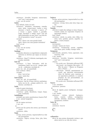 buba 26
sin´onimos: bretoldo; burgesso; matarruano;
(ser* um/) casca-grossa
´e um: erro de escrita
buba
ﬁcar bˆebado, beber de mais
sin´onimos: bebedeira; carraspana; ramada;
puta; piela; (narsa/nasa); encher a cara;
entornar o barril; entornar o caneco; ir*
a trocar o passo; lamber o garraf˜ao;
tosga; derrubar* a adega; estar* com um
(gr˜ao/gr˜aozinho) na asa; estar* com dois de-
dos de gram´atica; tomar* um porre
exemplo:
frase: Estou com uma grande buba!
equiv: Estou com uma grande bebedeira!
local: pt sul
buceta
´e um: erro de escrita
ver: boceta
budega
manipular alimentos ou ingredientes originando
misturas ou detritos que sujam ou incomo-
dam
sin´onimos: (fazer*/) tib´ornia; masteigada; mis-
turada; mix´ordia
bu´e de
sin´onimos: `a be¸ca; bu´e-muito; t´otil de;
muit´ıssimo; baita; um ror de ; pargas; pale-
tes de ; milhentas; catrefada de
gram: loc. adv. de quantidade
local: Lisboa?, ´Africa
exemplo:
frase: bu´e de ﬁxe
equiv: muito ﬁxe
bu´e-muito
gram: loc. adv. de quantidade
sin´onimos: bu´e de; `a be¸ca; t´otil de; muit´ıssimo;
baita; um ror de ; pargas; paletes de ; mi-
lhentas; catrefada de
bufa
sa´ıda de gazes intestinais
nota: peido sem estr´epido
sin´onimos: peido; ﬂatulˆencia; traque; farpa;
pum; bombarda
bufalampe
predador que muito amedrontava Joanica Puﬀ
´e um: animal imagin´ario
bufo
ave de rapina nocturna
´e um: ave
•
pessoa que faz queixa dos outros, que denuncia
outros
sin´onimos: chibo
buja
cerveja, nectar precioso, imprescind´ıvel na vida
dos portugueses
sin´onimos: bujeca; cerveja; birra; jola; loira;
surbia
bujeca
cerveja, nectar precioso, imprescind´ıvel na vida
dos portugueses
sin´onimos: cerveja; birra; jola; loira; buja; sur-
bia
level: coloquial
bunda
referente `a regi˜ao das n´adegas ou ´anus, frequen-
temente usado em express˜oes brejeiras de
aprecia¸c˜ao est´etica
local: Brasil
sin´onimos: alcofa; cu; peida; rabo; bilha; tra-
seiro; tutu; peidola; pacote; regueifa; ca-
gueiro; (zuate/zuaque)
bunicos
excrementos
exemplo: bunicos de burro
sin´onimos: berdamerda; merda; cagalh˜ao;
caca; fezes; poio; cirolho; trampa; bosta
burgesso
mal-educado, grosseiro, bruto, ignorante, sem
maneiras, rude
´e um: insulto
sin´onimos: bretoldo; brugesso; matarruano;
(ser* um/) casca-grossa
cita¸c˜ao:
– De acordo com: Dicion´ario inFormal (SP)
observa¸c˜ao: um burgesso fala assim :- ´O
ﬁlho da puta ! Bˆamos ao Dragaum
bˆere o Puˆorto ......?
– observa¸c˜ao: Animal, supostamente ra-
cional, que aproveita determinados
s´ıtios da Internet para expressar a
sua ignorˆancia profunda e o car´acter
prim´ario da sua personalidade, ao
inv´es de ajudar ......
De acordo com: Dicion´ario inFormal (SP)
burro
´e um: mam´ıfero
sin´onimos: jumento
•
diz-se de algu´em pouco inteligente, incompe-
tente
´e um: insulto
sin´onimos: cretino; imbecil; badameco;
besta; camelo; calhau; cavalgadura;
ab´ecula; alim´aria; abantesma; estafermo;
energ´umeno; sendeiro
bute l´a
vamos l´a
sin´onimos: bora l´a
C
cabaneiro
diz-se de uma pessoa demasiado curiosa e que
adora meter-se na vida dos outros
 