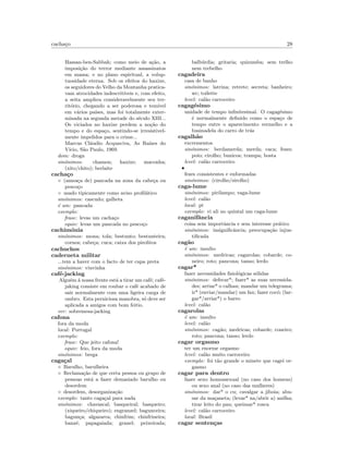 cacha¸co 28
Hassan-ben-Sabbah; como meio de a¸c˜ao, a
imposi¸c˜ao do terror mediante assassinatos
em massa; e no plano espiritual, a volup-
tuosidade eterna. Sob os efeitos do haxixe,
os seguidores do Velho da Montanha pratica-
vam atrocidades indescrit´ıveis e, com efeito,
a seita ampliou consideravelmente seu ter-
rit´orio, chegando a ser poderosa e tem´ıvel
em v´arios pa´ıses, mas foi totalmente exter-
minada na segunda metade do s´eculo XIII...
Os viciados no haxixe perdem a no¸c˜ao do
tempo e do espa¸co, sentindo-se irresistivel-
mente impelidos para o crime...
Marcus Cl´audio Acquaviva, As Ra´ızes do
V´ıcio, S˜ao Paulo, 1969.
dom: droga
sin´onimos: chamon; haxixe; maconha;
(xito/chito); berlaite
cacha¸co
◦ (amea¸ca de) pancada na zona da cabe¸ca ou
pesco¸co
◦ usado tipicamente como aviso proﬁl´atico
sin´onimos: cascudo; galheta
´e um: pancada
exemplo:
frase: levas um cacha¸co
equiv: levas um pancada no pesco¸co
cachim´onia
sin´onimos: mona; tola; bestunto; bestunteira;
cornos; cabe¸ca; cuca; caixa dos pirolitos
cachuchos
caderneta militar
...tem a haver com o facto de ter capa preta
sin´onimos: viuvinha
caf´e-jacking
Algu´em ´a nossa frente est´a a tirar um caf´e; caf´e-
jaking consiste em roubar o caf´e acabado de
sair normalmente com uma ligeira carga de
ombro. Esta perniciosa manobra, s´o deve ser
aplicada a amigos com bom feitio.
ver: sobremesa-jacking
cafona
fora da moda
local: Portugal
exemplo:
frase: Que jeito cafona!
equiv: feio, fora da moda
sin´onimos: brega
caga¸cal
◦ Barulho, barulheira
◦ Reclama¸c˜ao de que certa pessoa ou grupo de
pessoas est´a a fazer demasiado barulho ou
desordem
◦ desordem, desorganiza¸c˜ao
exemplo: tanto caga¸cal para nada
sin´onimos: chavascal; basqueiral; basqueiro;
(xiqueiro/chiqueiro); engranzel; bagunceira;
bagun¸ca; algazarra; chinfrim; chinfrineira;
banz´e; papagaiada; granel; peixeirada;
balb´urdia; gritaria; quizumba; sem trelho
nem trebelho
cagadeira
casa de banho
sin´onimos: latrina; retrete; secreta; banheiro;
wc; toilette
level: cal˜ao carroceiro
cagag´esimo
unidade de tempo inﬁnitesimal. O cagag´esimo
´e normalmente deﬁnido como o espa¸co de
tempo entre o aparecimento vermelho e a
businadela do carro de tr´as
cagalh˜ao
excrementos
sin´onimos: berdamerda; merda; caca; fezes;
poio; cirolho; bunicos; trampa; bosta
level: cal˜ao carroceiro
•
fezes consistentes e enformadas
sin´onimos: (cirolho/sirolho)
caga-lume
sin´onimos: pirilampo; vaga-lume
level: cal˜ao
local: pt
exemplo: vi ali no quintal um caga-lume
caganifˆancia
coisa sem importˆancia e sem interesse pr´atico
sin´onimos: insigniﬁcˆancia; preocupa¸c˜ao injus-
tiﬁcada
cag˜ao
´e um: insulto
sin´onimos: medricas; cagarolas; cobarde; co-
neiro; roto; pancona; tanso; lerdo
cagar*
fazer necessidades ﬁsiol´ogicas s´olidas
sin´onimos: defecar*; fazer* as suas necessida-
des; arriar* o calhau; mandar um telegrama;
ir* (enviar/mandar) um fax; fazer coc´o; (lar-
gar*/arriar*) o barro
level: cal˜ao
cagarolas
´e um: insulto
level: cal˜ao
sin´onimos: cag˜ao; medricas; cobarde; coneiro;
roto; pancona; tanso; lerdo
cagar orgasmo
ter um enorme orgasmo
level: cal˜ao muito carroceiro
exemplo: foi t˜ao grande o minete que cagei or-
gasmo
cagar para dentro
fazer sexo homossexual (no caso dos homens)
ou sexo anal (no caso das mulheres)
sin´onimos: dar* o cu; cavalgar a jiboia; abu-
sar da ma¸caneta; (levar* na/abrir a) anilha;
tirar leito do pau; queimar* rosca
level: cal˜ao carroceiro
local: Brasil
cagar senten¸cas
 