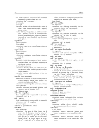 29 cal˜ao
ser muito opinativo, sem que se lhe reconhe¸ca
capacidade ou autoridade para tal
sin´onimos: dar* senten¸cas
level: cal˜ao
local: pt
exemplo: Aquele tipo ´e insuport´avel: passa os
dias a cagar senten¸cas sobre tudo e mais al-
guma coisa...
nota: Talvez por oposi¸c˜ao ao m´erito reconhe-
cido `a senten¸ca (decis˜ao de um Magistrado,
erudita por pressuposto), usando o negativo
associado `as fezes, s´ımbolo de mal-cheiroso e
indesej´avel
cagatacos
pessoa pequena
level: cal˜ao
sin´onimos: caga-tacos; rodas-baixas; minorca;
roda 24
caga-tacos
pessoa pequena
level: cal˜ao
sin´onimos: cagatacos; rodas-baixas; minorca;
roda 24
cagueiro
referente `a regi˜ao das n´adegas ou ´anus, frequen-
temente usado em express˜oes brejeiras de
aprecia¸c˜ao est´etica
level: cal˜ao carroceiro
sin´onimos: bunda; alcofa; cu; peida; rabo; bi-
lha; traseiro; tutu; peidola; pacote; regueifa;
(zuate/zuaque)
exemplo: Aquela gaja manda-me c´a um ca-
gueiro
cair da boca aos c˜aes
Pessoa que evidencia ao olhar doen¸ca grave ou
grande cansa¸co, muitas vezes ligado a ex-
cesso de trabalho ou de farra
sin´onimos: a cair de podre; a cair aos peda¸cos
local: pt norte
exemplo: Olha-me para aquele homem: est´a
mesmo a cair da boca aos c˜aes!
cair* das nuvens
cair* de cangalhas
ﬁcar completamente surpreendido ou pasmado
sin´onimos: cair* de cu
cair* de cu
ﬁcar completamente surpreendido ou pasmado
sin´onimos: cair* de cangalhas
level: coloquial
ca´ırem os parentes na lama
cair fora
fugir, afastar-se
sin´onimos: dar ares de Vila Diogo; dar `a
sola; dar de frosques; cavar*; pirar-se*;
fugir*; (vazar/bazar); (pˆor-se* no/dar* o)
piro; pˆor-se* na alheta; pˆor-se* nas anda-
deiras; pˆor-se* ao fresco; pˆor-se* a mexer;
pˆor-se* a bulir; pˆor-se* a milhas; pˆor-se* a
andar; mandar-se; ralar peito; picar a mula;
escafeder-se; acunhar; pisar fundo
local: Brasil
cair* na cantiga
ser enganado
sin´onimos: cair* que nem um anjinho; cair* no
conto do vig´ario; cair* na esparrela
cair* na esparrela
ser enganado
sin´onimos: cair* que nem um anjinho; cair* na
cantiga; cair* no conto do vig´ario
cair* na gandaia
cair no v´ıcio de participar em orgias e na m´a
vida
sin´onimos: cair* no mundo
cair* no anzol
◦ cair na armadilha
◦ ser seduzido
cair* no conto do vig´ario
ser enganado
sin´onimos: cair* que nem um anjinho; cair* na
cantiga; cair* na esparrela
cair* no goto
cair* no mundo
cair no v´ıcio de participar em orgias e na m´a
vida
sin´onimos: cair* na gandaia
cair* no papo
cair o Carmo e a Trindade
◦ uma grande cat´astrofe
◦ situa¸c˜ao de enorme pˆanico, pavor e desgra¸ca
exemplo: Se ele sabe que tu partiste o jarr˜ao,
vai cair o Carmo e a Trindade
etim: O Carmo e a Trindade eram dois impor-
tantes conventos de Lisboa que ru´ıram du-
rante o terramoto de 1755
cair* que nem um anjinho
ser enganado
sin´onimos: cair* na cantiga; cair* no conto do
vig´ario; cair* na esparrela
cair* redondo*G-N
caixa de ´oculos
alcunha de quem usa ´oculos
sin´onimos: vidrinho
caixa dos pirolitos
sin´onimos: mona; cachim´onia; tola; bestunto;
bestunteira; cornos; cabe¸ca; cuca
calabou¸co
cadeia
sin´onimos: pildra; cho¸ca; xilindr´o; pris˜ao;
prisa; masmorras; c´arcere; xadrez
calaceiro
´e um: insulto
sin´onimos: manga; manguela; moina; moi-
nante; pregui¸coso; sorna; mandri˜ao; cal˜ao
cal˜ao
sin´onimos: manga; manguela; moina; moi-
nante; pregui¸coso; sorna; mandri˜ao; cala-
ceiro
 