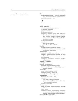 3 abarbatar*-se com coisa
esqueci de assentar na altura 69
metaforicamente ligado a sexo oral simultˆaneo
entre dois parceiros (homo ou heterossexual)
sin´onimos: sessenta e nove
A
abafa palhinha
◦ homossexual masculino passivo
◦ individuo afeminado
genero: masculino
level: cal˜ao carroceiro
sin´onimos: paneleiro; larilas; lel´e; bicha; abi-
chanado; maricas; miasco; rabo; rabeta; re-
bola; rabolho; panasca; panisga; panilas;
pan˜ao; panuco; picolho; veado; perobo; boi-
ola; frozˆo; roto; gay
en: homossexual male
exemplo:
equiv: ´Es um maricas
frase: ´Es um abafa palhinha
abafar*
esconder, esquecer, mudar de assunto
exemplo: um escˆandalo termendo mas que foi
logo abafado pela cˆamara
abananado
admirado, aturdido e sem palavras
exemplo: Levou tamanho soco que at´e ﬁcou
abananado
level: coloquial
sin´onimos: estupefacto; azuratado; aturdico;
embasbacado
abanar o capacete
dan¸car
abanar os ananases
abanando provocadoramente o rabo
exemplo: ela levantou-se e foi at´e `a pista aba-
nando os ananases
abancar*
sentar-se `a mesa (para comer)
sin´onimos: alapar*; sentar*-se
exemplo: toca a abancar pessoal!
abandalhar
fazer algo sem o levar a s´erio
exemplo:
frase: N˜ao te deixes abandalhar
equiv: tem cuidado com a tua ima-
gem,postura,forma f´ısica
sin´onimos: avacalhar
abantesma
diz-se de algu´em pouco inteligente, incompe-
tente
´e um: insulto
sin´onimos: cretino; imbecil; burro; badameco;
besta; camelo; calhau; cavalgadura; ab´ecula;
alim´aria; estafermo; energ´umeno; sendeiro
abarbatar*-se com coisa
 
