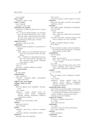 cala o bico! 30
´e um: insulto
cala o bico!
sin´onimos: calar* a caixa
calar* a caixa
level: coloquial
sin´onimos: cala o bico!
calcanhar de Aquiles
ponto fraco (de algo que parece n˜ao ter pontos
fracos)
etim: A m˜ae de Aquiles banhou-o no rio Estige
para que ﬁcasse indestrut´ıvel, mas o calca-
nhar por onde o segurava ﬁcou por submer-
gir; Este ´unico ponto fraco foi mais tarde
aproveitado por P´aris para o derrotar.
cal¸cas do outro
sin´onimos: saias de um lado
caldeirada
situa¸c˜ao confusa, an´arquica ou com intento en-
ganador
exemplo:
equiv: Alus˜ao a que na caldeirada (prato de
peixe) h´a uma grande mistura de ingre-
dientes
frase: ”(1)Ontem na Assembleia Geral aca-
bou tudo numa grande caldeirada; (2)
Eles armaram uma grande caldeirada
para enganar o cliente”
´e um: idiom´atica
local: pt
sin´onimos: confus˜ao; aldrabice; anarquia
caldo entornado
cal´e
de etnia cigana
calhambeque
carro, autom´ovel
sin´onimos: carripana; b´olido; caranguejola;
cha¸co; ride; bote
calhar* que nem ginjas
(calhar*/sair) na rifa
calhau
diz-se de algu´em pouco inteligente, incompe-
tente
´e um: insulto
sin´onimos: cretino; imbecil; burro; ba-
dameco; besta; camelo; cavalgadura;
ab´ecula; alim´aria; abantesma; estafermo;
energ´umeno; sendeiro
calhordas
indiv´ıduo sem merecimento, in´util
calinas
aquele que nada faz
local: Portugal
caloiro
emprega-se para todo o novato em qualquer
coisa
sin´onimos: ma¸carico; principiante; novato
calotear*
n˜ao pagar uma coisa adquirida
level: arcaico
sin´onimos: pregar* o calote; pregar* um calote
caloteiro
pessoa que n˜ao paga o que deve, mau pagador
sin´onimos: xexˆero
camafeu
uma mulher grande, deselegante e desajeitada
local: Portugal
exemplo:
equiv: muito feia
frase: muito bem vestida mas ´e um autˆentico
camafeu
sin´onimos: basculho; cavalona; fubanga; (ser*
uma/) baranga; (ser* um/) bacalhau
•
mulher ou rapariga elegante e bonita
local: Brasil
•
retratos miniatura antigos, muito requintados e
que frequentemente favoreciam a retratada.
(usos opostos em PT e BR)
cambalhota
acto de copular
exemplo:
equiv: deu uma queca
frase: volta e meia, ele d´a uma cambalhota
com a vizinha
en: a fuck
sin´onimos: foda; pinocada; queca; coito; (dar*
uma/) rapidinha; (dar* uma/) trancada;
(dar* uma/) caimbrada; berlaitada
camelo
´e um: mam´ıfero
•
diz-se de algu´em pouco inteligente, incompe-
tente
´e um: insulto
sin´onimos: cretino; imbecil; burro; ba-
dameco; besta; calhau; cavalgadura;
ab´ecula; alim´aria; abantesma; estafermo;
energ´umeno; sendeiro
camisa-de-onze-varas
estar metido num grande sarilho ou diﬁculdade
etim: camisas usadas pelas v´ıtimas nos autos de
f´e (tenho fortes reservas a esta explica¸c˜ao...)
exemplo: despida a camisa-de-onze-varas...
sin´onimos: cabo dos trabalhos
camisa de V´enus
sin´onimos: camisinha; preservativo
en: condon
level: cal˜ao carroceiro
camisinha
en: condon
sin´onimos: camisa de V´enus; preservativo
level: cal˜ao carroceiro
camone
turista estrangeiro
camurcina
sin´onimos: casaco
 
