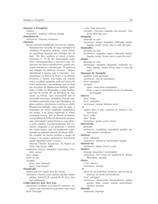 chamar o Greg´orio 34
chamar o Greg´orio
vomitar
sin´onimos: vomitar; cabritar; gregar
chambarcos
sin´onimos: tairocos; tamancos
chamon
haxixe, produto solidiﬁcado da seiva do canabis.
Entorpecente extra´ıdo de uma variedade de
cˆanhamo (Cannabis indica), cujos efeitos
no organismo humano s˜ao an´alogos aos do
´opio. Do ´oleo can´abico se extrai o hidro-
carbureto C. 18 H. 20, denominado cana-
beno, antiespasm´odico e narc´otico que, mi-
nistrado em doses consider´aveis, produz sin-
tomas psic´oticos e intoxica¸c˜ao. ´E aplic´avel
nos est´agios de delirium tremens. Muitos
identiﬁcam o haxixe com a maconha. Co-
mun´ıssimo na ´Africa do Norte e no Oriente
Pr´oximo, o haxixe tem muito em comum
com o voc´abulo assassino, pois este deriva do
´arabe aschinchin, denomina¸c˜ao que se dava
aos sect´arios de Hassan-ben-Sabbab, apeli-
dado o Velho da Montanha, o qual fundou,
em ﬁns do s´eculo XI, na fortaleza de Ala-
mout, na P´ersia, uma comunidade que se
pretendia soberana, verdadeiro Estado espi-
ritualista assentado num trip´e ideol´ogico: no
plano pol´ıtico, obediˆencia irrestrita ao chefe,
Hassan-ben-Sabbah; como meio de a¸c˜ao, a
imposi¸c˜ao do terror mediante assassinatos
em massa; e no plano espiritual, a volup-
tuosidade eterna. Sob os efeitos do haxixe,
os seguidores do Velho da Montanha pratica-
vam atrocidades indescrit´ıveis e, com efeito,
a seita ampliou consideravelmente seu ter-
rit´orio, chegando a ser poderosa e tem´ıvel
em v´arios pa´ıses, mas foi totalmente exter-
minada na segunda metade do s´eculo XIII...
Os viciados no haxixe perdem a no¸c˜ao do
tempo e do espa¸co, sentindo-se irresistivel-
mente impelidos para o crime...
Marcus Cl´audio Acquaviva, As Ra´ızes do
V´ıcio, S˜ao Paulo, 1969.
sin´onimos: haxixe; maconha; (xito/chito); ber-
laite; cacete
dom: droga
local: pt sul
exemplo:
frase: tens chamon?
equiv: tens haxixe?
chanfrado
pessoa que n˜ao regula bem da cabe¸ca
sin´onimos: biruta; xon´e; maluco; pirado; doido;
p´ılulas; doido*G-N varrido*G-N; liru; tan-
tan; maluquete
(ch˜ao/parra) que deu uva
argumento estafado ou j´a fora de contexto, ini-
ciativa sem relevˆancia ou proveito expect´avel
local: Portugal
´e um: frase pitoresca
exemplo: Procurar emprego nos jornais? Isso
j´a foi ch˜ao que uva...
chapada
pancada na cara
sin´onimos: chapo; chapad˜ao; bofetada; tabefe;
lapada; estalo; Levar uma `a costa da m˜ao!
chapad˜ao
pancada na cara
sin´onimos: chapada; chapo; bofetada; tabefe;
lapada; estalo; Levar uma `a costa da m˜ao!
chapo
pancada na cara
sin´onimos: chapada; chapad˜ao; bofetada; ta-
befe; lapada; estalo; Levar uma `a costa da
m˜ao!
charope de bengala
apanhar umas pauladas
sin´onimos: ch´a de marmeleiro
level: coloquial
exemplo:
equiv: umas boas bengaladas
frase: o que tu precisavas era de um charope
de bengala
charro
dom: droga
level: coloquial
sin´onimos: cavalo; hero´ına; xarro
•
cigarro feito `a m˜ao (mistura de tabaco e ha-
xixe/erva)
level: cal˜ao
dom: droga
sin´onimos: ganza; porro; broca
charutada
pancada
sin´onimos: traulidata; pantufada; pirolito; ge-
lado quente; carrola¸cos
chatear
level: coloquial
sin´onimos: aborrecer; incomodar; melgar
chatear-se
sin´onimos: aﬁnar; levar* a mal
chatice
situa¸c˜ao ma¸cadora e prolongada
sin´onimos: (ser* como a/) espada de D. Afonso
Henriques; ma¸cada
chato
´e um: insecto
sin´onimos: morc˜ao
•
diz-se de um individuo insistente, que se cola `as
pessoas, de modo incomodativo
level: coloquial
sin´onimos: aborrecido; incomodativo; melga;
gosma; fega; cromo; postal; autocolante;
adesivo; besunta
chavala
namorada, rapariga
 