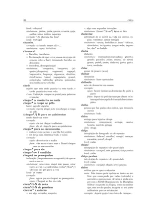 35 chico
level: coloquial
sin´onimos: garina; guria; garota; cruzeta; gaja;
pailha; mina; mi´uda; rapariga
exemplo: Ol´a chavala, t´as boa?
local: Portugal
chavalo
exemplo: o chavalo estava ali e ...
sin´onimos: rapaz; indiv´ıduo
chavascal
◦ Barulho, barulheira
◦ Reclama¸c˜ao de que certa pessoa ou grupo de
pessoas est´a a fazer demasiado barulho ou
desordem
◦ desordem, desorganiza¸c˜ao
sin´onimos: basqueiral; basqueiro; (xi-
queiro/chiqueiro); engranzel; caga¸cal;
bagunceira; bagun¸ca; algazarra; chinfrim;
chinfrineira; banz´e; papagaiada; granel;
peixeirada; balb´urdia; gritaria; quizumba;
sem trelho nem trebelho
chefe
sujeito que vem cedo quando tu vens tarde, e
tarde quando tu vens cedo.
´e um: Deﬁni¸c˜ao compacta genial para palavras
cruzadas
chegar* a mostarda ao nariz
chegar* a roupa ao pˆelo
bater, agredir algu´em
exemplo: espera a´ı que j´a te vou chegar a roupa
ao pˆelo
(chegar*/) l´a para as quinhentas
muito tarde na noite
exemplo:
equiv: ele vai chegar trad´ıssimo
frase: ele s´o chega l´a para as quinhentas
chegar* para as encomendas
◦ realizar com sucesso o que lhe foi pedido
◦ ter for¸ca para enfrentar tudo e todos
exemplo:
equiv: derrotou-os a todos
frase: eles eram cinco mas o Manel chegou
para as encomendas
chegar* para ele
chegar*-se `a sardinha
cheguei ao pessegueiro
indica¸c˜ao (frequentemente exagerada) de que se
est´a a morrer
sin´onimos: sentei-me; daqui n˜ao passo; estar
entre a cruz e a caldeirinha; (estar*/ﬁcar*/)
(de/com os) p´es para a cova
local: pt centro
exemplo:
frase: agora que eu cheguei ao pessegueiro
equiv: Cheguei ao ﬁm da vida
cheio*G-N de nota
cheio*G-N de peneiras
cheirar* a esturro
◦ ser algo estranho, suspeito
◦ algo com segundas inten¸c˜oes
sin´onimos: (trazer*/levar*) ´agua no bico
cheiretar
actividade de se meter na vida dos outros, es-
piar, comentar, armar intrigas
sin´onimos: cuscar; besbilhotar; fazer* fofocas;
alcoviteiro; intriguista; rasgar seda; tagare-
lar; dar* ao badalo
cheta
dinheiro
sin´onimos: (carcanhois/carcanhol); graveto;
granfo; patac˜ao; pilim; massa; vil metal;
grana; pastel; pasta; dinheiro; guito; guita;
tutu; verdinha
chiar
gemer de prazer (sexo)
chibar
denunciar
sin´onimos: fazer queixinhas
chibaria
acto de denunciar em massa
exemplo:
equiv: houve in´umeras den´uncias de parte a
parte
frase: depois da pol´ıcia come¸car a fazer os in-
terrogat´orios aquilo foi uma chibaria com-
pleta
chibo
pessoa que faz queixa dos outros, que denuncia
outros
sin´onimos: bufo
chica
seringa para injectar droga
sin´onimos: compressor; seringa; caneta;
bomba; martelo; gringa
dom: droga
chi¸ca
interjei¸c˜ao de desagrado ou de espanto
sin´onimos: foda-se!; caralho!; carago!; cara¸cas;
caramba; porra!; droga!
level: cal˜ao
chi¸ca!
interjei¸c˜ao de espanto e de quantidade
sin´onimos: cara¸cas!; arre ¸camona; chi¸ca penico
level: cal˜ao
chi¸ca penico
interjei¸c˜ao de espanto e de quantidade
level: cal˜ao
sin´onimos: cara¸cas!; chi¸ca!; arre ¸camona
chico
militar que se quer evidenciar
nota: Este termo pode aplicar-se tanto ao mi-
litar que come¸cando por baixo (soldado) e
ascendeu a postos mais elevados e anda sem-
pre com o RDM (Regulamento da Disciplina
Militar) na ponta da l´ıngua, como ao militar
que, sem ser do quadro, exagera no seu porte
militarista para se evidenciar
exemplo: Aquele gajo ´e um chico do cara¸cas...
 