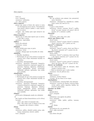 chico esperto 36
local: pt
level: coloquial
sin´onimos: militarista
ver: chico esperto
chico esperto
pessoa que passa `a frente dos outros `a custa
de estratagemas pouco ´eticos. Normalmente
essa pessoa acha-se melhor e mais esperto
que os outros
exemplo: n˜ao venhas para aqui armar-te em
chico esperto
Chico-esperto
alguˆem que se acha mais esperto que os outros,
e n˜ao olha a meios
sin´onimos: espertalh˜ao
chifres
hastes dos animais
sin´onimos: cornos
chimpar
deitar bebida para copo ou jarro
sin´onimos: botar
exemplo: chimpa aqui um bocadito de vinho
chinfrim
◦ Barulho, barulheira
◦ Reclama¸c˜ao de que certa pessoa ou grupo de
pessoas est´a a fazer demasiado barulho ou
desordem
◦ desordem, desorganiza¸c˜ao
sin´onimos: chavascal; basqueiral; basqueiro;
(xiqueiro/chiqueiro); engranzel; caga¸cal; ba-
gunceira; bagun¸ca; algazarra; chinfrineira;
banz´e; papagaiada; granel; peixeirada;
balb´urdia; gritaria; quizumba; sem trelho
nem trebelho
chinfrineira
◦ Barulho, barulheira
◦ Reclama¸c˜ao de que certa pessoa ou grupo de
pessoas est´a a fazer demasiado barulho ou
desordem
◦ desordem, desorganiza¸c˜ao
sin´onimos: chavascal; basqueiral; basqueiro;
(xiqueiro/chiqueiro); engranzel; caga¸cal; ba-
gunceira; bagun¸ca; algazarra; chinfrim;
banz´e; papagaiada; granel; peixeirada;
balb´urdia; gritaria; quizumba; sem trelho
nem trebelho
chispes
p´e de porco (designa¸c˜ao usada em culin´aria)
•
p´es (usado em fazes humor´ısticas ou de cr´ıtica)
exemplo:
equiv: n˜ao voltes c´a enquanto n˜ao...
frase: N˜ao voltes a pˆor os chispes c´a em casa
enquanto n˜ao cortares o cabelo
cho¸ca
cadeia
sin´onimos: pildra; xilindr´o; pris˜ao; prisa; cala-
bou¸co; masmorras; c´arcere; xadrez
level: coloquial
chocar
Ter um acidente com embate (em autom´ovel,
moto, bicicleta)
sin´onimos: estampar*-se; espatifar-se; colidir;
bater contra um obst´aculo
chonar
ir para a cama dormir
sin´onimos: dormir; ressonar; ferrar* o galho;
ferrar* no sono; (passar a/ir para/) vale de
len¸c´ois; (ir*/) amassar a palha
chouri¸co
sorte
sin´onimos: mijo; paio; reco; pi¸co
chove que Deus a d´a
chover muito
sin´onimos: chover* a potes; chover* a cˆantaros;
chover canivetes; ser* o penico do c´eu
chover* a cˆantaros
chover muito
sin´onimos: chover* a potes; chove que Deus a
d´a; chover canivetes; ser* o penico do c´eu
chover* a potes
chover muito
sin´onimos: chover* a cˆantaros; chove que Deus
a d´a; chover canivetes; ser* o penico do c´eu
chover canivetes
chover muito
sin´onimos: chover* a potes; chover* a cˆantaros;
chove que Deus a d´a; ser* o penico do c´eu
chover no molhado
◦ n˜ao (dizer/fazer) nada de relevante, dizer
sempre a mesma coisa
◦ Ideia ou iniciativa que a nada conduz
sin´onimos: tiro de p´olvora seca
choxo
beijo (sonoro/)
sin´onimos: ´osculo; beijoca
exemplo: d´a um choxo c´a ao rapaz
chuchadeira
sem fundamento, conversa f´util, sem interesse
sin´onimos: conversa de chacha; conversa ﬁada;
tretas; paleio; paleio vigarista; balelas; ba-
buseiras; patacoadas
chuchar no dedo
chu¸co
guarda-chuva
level: coloquial
chui
referˆencias a um agente da pol´ıcia
level: coloquial
sin´onimos: b´oﬁa; judite; pol´ıcia; ramona;
m´oina
gram:
pl: chuias
chular
aproveitar-se de, ser parasita de
level: cal˜ao carroceiro
chul´e
mau cheiro dos p´es
 