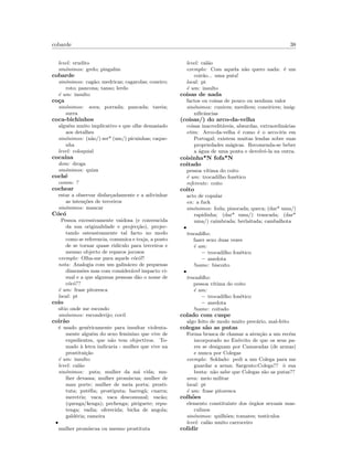 cobarde 38
level: erudito
sin´onimos: grelo; pingalim
cobarde
sin´onimos: cag˜ao; medricas; cagarolas; coneiro;
roto; pancona; tanso; lerdo
´e um: insulto
co¸ca
sin´onimos: sova; porrada; pancada; tareia;
surra
coca-bichinhos
algu´em muito implicativo e que olhe demasiado
aos detalhes
sin´onimos: (n˜ao/) ser* (um/) picuinhas; caque-
nha
level: coloquial
coca´ına
dom: droga
sin´onimos: quiza
coch´e
comm: ?
cochear
estar a observar disfar¸cadamente e a adivinhar
as inten¸c˜oes de terceiros
sin´onimos: mancar
C´oc´o
Pessoa excessivamente vaidosa (e convencida
da sua originalidade e projec¸c˜ao), projec-
tando ostensivamente tal facto no modo
como se referencia, comunica e traja, a ponto
de se tornar quase rid´ıculo para terceiros e
mesmo objecto de reparos jocosos
exemplo: Olha-me para aquele c´oc´o!!
nota: Analogia com um galin´aceo de pequenas
dimens˜oes mas com consider´avel impacto vi-
sual e a que algumas pessoas d˜ao o nome de
c´oc´o??
´e um: frase pitoresca
local: pt
coio
s´ıtio onde me escondo
sin´onimos: esconderijo; covil
coir˜ao
´e usado gen´ericamente para insultar violenta-
mente algu´em do sexo feminino que vive de
expedientes, que n˜ao tem objectivos. To-
mado `a letra indicaria - mulher que vive na
prostitui¸c˜ao
´e um: insulto
level: cal˜ao
sin´onimos: puta; mulher da m´a vida; mu-
lher devassa; mulher prom´ıscua; mulher de
mau porte; mulher de meia porta; prosti-
tuta; put´eﬁa; prostiputa; barreg˜a; cuarra;
meretriz; vaca; vaca descomunal; vac˜ao;
(quenga/kenga); pechenga; piriguete; repu-
tenga; vadia; oferecida; bicha de angola;
gald´eria; rameira
•
mulher prom´ıscua ou mesmo prostituta
level: cal˜ao
exemplo: Com aquela n˜ao quero nada: ´e um
coir˜ao... uma puta!
local: pt
´e um: insulto
coisas de nada
factos ou coisas de pouco ou nenhum valor
sin´onimos: cunices; merdices; coneirices; insig-
niﬁcˆancias
(coisas/) do arco-da-velha
coisas inacredit´aveis, absurdas, extraordin´arias
etim: Arco-da-velha ´e como ´e o arco-´ıris em
Portugal; existem muitas lendas sobre suas
propriedades m´agicas. Recomenda-se beber
a ´agua de uma ponta e devolvˆe-la na outra.
coisinha*N fofa*N
coitado
pessoa v´ıtima do coito
´e um: trocadilho fon´etico
referente: coito
coito
acto de copular
en: a fuck
sin´onimos: foda; pinocada; queca; (dar* uma/)
rapidinha; (dar* uma/) trancada; (dar*
uma/) caimbrada; berlaitada; cambalhota
•
trocadilho:
fazer sexo duas vezes
´e um:
– trocadilho fon´etico
– anedota
!name: biscoito
•
trocadilho:
pessoa v´ıtima do coito
´e um:
– trocadilho fon´etico
– anedota
!name: coitado
colado com cuspe
algo feito de modo muito prec´ario, mal-feito
colegas s˜ao as putas
Forma brusca de chamar a aten¸c˜ao a um rec´em
incorporado no Ex´ercito de que os seus pa-
res se designam por Camaradas (de armas)
e nunca por Colegas
exemplo: Soldado: pedi a um Colega para me
guardar a arma; Sargento:Colega?? `o sua
besta: n˜ao sabe que Colegas s˜ao as putas??
area: meio militar
local: pt
´e um: frase pitoresca
colh˜oes
elemento constituinte dos ´org˜aos sexuais mas-
culinos
sin´onimos: quilh˜oes; tomates; test´ıculos
level: cal˜ao muito carroceiro
colidir
 