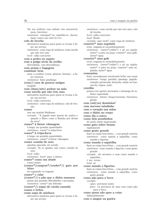 39 com o sangue na guelra
Ter um acidente com embate (em autom´ovel,
moto, bicicleta)
sin´onimos: estampar*-se; espatifar-se; chocar;
bater contra um obst´aculo
colo de brocha
alternativa insultosa para quem se recusa a fa-
zer um servi¸co
sin´onimos: come sopa de minhoca; come merda
que n˜ao tem osso
level: cal˜ao carroceiro
com a pedra no sapato
com a pulga atr´as da orelha
desconﬁado, com desconﬁan¸ca
com armas e bagagens
combinar bem
estar a condizer (cores, g´eneros, formas) , a fa-
zer simetria
sin´onimos: fazer pandango
(com/) cara de poucos amigos
zangado
com (duas/sete) pedras na m˜ao
come merda que n˜ao tem osso
alternativa insultosa para quem se recusa a fa-
zer um servi¸co
level: cal˜ao carroceiro
sin´onimos: come sopa de minhoca; colo de bro-
cha
comer
tem um sentido libidinoso
exemplo: ”A jogada mais imoral do xadrez e
quando o Bisco come a Rainha por detr´as
da torre”
comer* `a fartar vilanagem
`a larga, em grandes quantidades
sin´onimos: comer* `a tripa-forra
comer* `a tripa-forra
`a larga, em grandes quantidades
sin´onimos: comer* `a fartar vilanagem
comer comida de urso
apanhar pancada, ser sovado
exemplo: Se te apanho vais comer comida de
urso
level: cal˜ao
sin´onimos: levar* para o tabaco
comer* como um abade
comer muito
(comer*/comprar*/vender*/) gato por
lebre
ser enganado ou enganar
comer* e calar
(comer*/) o p˜ao que o diabo amassou
passar por grandes diﬁculdades e prova¸c˜oes
sin´onimos: cortar* um dobrado
(comer*/) sopas de cavalo cansado
comes e bebes
come sopa de minhoca
alternativa insultosa para quem se recusa a fa-
zer um servi¸co
sin´onimos: come merda que n˜ao tem osso; colo
de brocha
level: cal˜ao carroceiro
local: Brasil
exemplo: quer mole? come sopa de minhoca
cometer* uma argolada
errar, enganar-se escandalosamente
sin´onimos: (meter*/enﬁar*) o p´e na argola;
meter* a pata na po¸ca; cometer* uma gafe;
meter* ´agua
cometer* uma gafe
errar, enganar-se escandalosamente
sin´onimos: (meter*/enﬁar*) o p´e na argola;
meter* a pata na po¸ca; cometer* uma ar-
golada; meter* ´agua
comezaina
festa, normalmente envolvendo beber uns copos
sin´onimos: borga; par´odia; pˆandega; pagode;
tainada; patuscada; festarola; andar na boa-
vai-ela; c´opios; naite
comil˜ao
pessoa com apetite devorador e estˆomago de in-
ﬁnita capacidade
sin´onimos: lateiro; limpa-travessas; betoneira;
glut˜ao
com (mil/os) dem´onios!
com nervoso miudinho
com o cora¸c˜ao nas m˜aos
com o diabo no corpo
como diz o outro
como dois pombinhos
de modo muito apaixonado
como gato sobre brasas
rapidamente
como gente grande
fazer as coisas bem feitas..., com grande mestria
sin´onimos: como manda a sapatilha; como
manda o ﬁgurino
como manda a sapatilha
fazer as coisas bem feitas..., com grande mestria
sin´onimos: como manda o ﬁgurino; como gente
grande
exemplo: ele arrumou a casa como manda a
sapatilha...
´e um: termo
local: pt
como manda o ﬁgurino
fazer as coisas bem feitas..., com grande mestria
sin´onimos: como manda a sapatilha; como
gente grande
como p˜ao para a boca
exemplo:
equiv: precisava muito
frase: eu precisava de uma casa como p˜ao
para a boca
como quem n˜ao quer a coisa
disfar¸cadamente
com o sangue na guelra
 