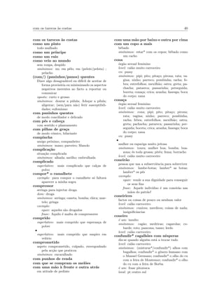 com os tarecos `as costas 40
com os tarecos `as costas
como um pinto
todo mulhado
como um pr´ıncipe
como um raio
como veio ao mundo
sem roupa, despido
sin´onimos: nu; em pˆelo; em (pelote/pelota) ;
pelacho
(com/) (paninhos/panos) quentes
Dizer algo desagrad´avel ou dif´ıcil de aceitar de
forma provis´oria ou minimizando os aspectos
negativos inerentes ao facto a reportar ou
comunicar
oposto: curto e grosso
sin´onimos: dourar a p´ulula; Ado¸car a p´ılula;
aligeirar; (sem/para n˜ao) ferir susceptibili-
dades; eufemismo
com paninhos quentes
de modo conciliador e delicado
com p´es e cabe¸ca
com sentido e planeamento
com pilhas de gra¸ca
de modo c´omico, hilariante
compincha
amigo pr´oximo, companheiro
sin´onimos: mano; parceiro; Manolo
complica¸c˜ao
situa¸c˜ao complicada
sin´onimos: alhada; sarilho; embrulhada
complicado
superlativo: mais complicado que cal¸cas de
polvo
compor* o ramalhete
exemplo: para compor o ramalhete s´o faltava
aparecer a minha sogra
compressor
seringa para injectar droga
dom: droga
sin´onimos: seringa; caneta; bomba; chica; mar-
telo; gringa
exemplo:
equiv: aqueles s˜ao drogados
frase: Aquilo ´e malta de compressores
comprido
superlativo: mais comprido que esperan¸ca de
pobre
•
superlativo: mais comprido que suspiro em
vel´orio
comprometido
aspeto comprometido, culpado, envergonhado
pela ac¸c˜ao que praticou
sin´onimos: encaralhado
com punhos de renda
com que se compram os mel˜oes
com uma m˜ao `a frente e outra atr´as
em atitude de pedinte
com uma m˜ao por baixo e outra por cima
com um copo a mais
bˆebado
sin´onimos: estar* com os copos; bˆebado como
um cacho
cona
´org˜ao sexual feminino
level: cal˜ao muito carroceiro
en: pussy
sin´onimos: pipi; pito; pita¸co; pirona; rata; va-
gina; ninho; parreco; pombinha; racha; fe-
bra; entrefolhos; mexilh˜ao; ostra; greta; pa-
chacha; patareca; passarinha; perseguida;
boceta; cona¸ca; crica; aranha; fanesga; boca
do corpo; xana
cona¸ca
´org˜ao sexual feminino
level: cal˜ao muito carroceiro
sin´onimos: cona; pipi; pito; pita¸co; pirona;
rata; vagina; ninho; parreco; pombinha;
racha; febra; entrefolhos; mexilh˜ao; ostra;
greta; pachacha; patareca; passarinha; per-
seguida; boceta; crica; aranha; fanesga; boca
do corpo; xana
en: pussy
•
mulher ou rapariga muito jeitosa
sin´onimos: toura; mulher boa; bomba; boa-
zona; ´es toda grossa; pit´eu; fema; borracho
level: cal˜ao muito carroceiro
coneir˜ao
pessoa que usa a subserviˆencia para sobreviver
sin´onimos: lambe-botas; lamber* as botas;
lamber* os p´es
exemplo:
equiv: vende a sua dignidade para conseguir
os seus ﬁns
frase: Aquele indiv´ıduo ´e um coneir˜ao nas
m˜aos do patr˜ao!
coneirices
factos ou coisas de pouco ou nenhum valor
level: cal˜ao carroceiro
sin´onimos: cunices; merdices; coisas de nada;
insigniﬁcˆancias
coneiro
´e um: insulto
sin´onimos: cag˜ao; medricas; cagarolas; co-
barde; roto; pancona; tanso; lerdo
level: cal˜ao carroceiro
confundir* cagalh˜oes com nˆesperas
diz-se quando algu´em est´a a trocar tudo
level: cal˜ao carroceiro
sin´onimos: (misturar*/confundir*) alhos com
bugalhos; confundir* o g´enero humano com
o Manuel Germano; confundir* o olho do cu
com a feira de Montemor; confundir* o olho
do cu com a feira de Borba
´e um: frase pitoresca
local: pt centro sul
 