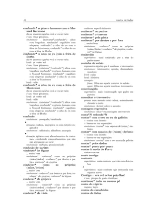 41 contos de fadas
confundir* o g´enero humano com o Ma-
nuel Germano
diz-se quando algu´em est´a a trocar tudo
´e um: frase pitoresca
sin´onimos: (misturar*/confundir*) alhos
com bugalhos; confundir* cagalh˜oes com
nˆesperas; confundir* o olho do cu com a
feira de Montemor; confundir* o olho do cu
com a feira de Borba
confundir* o olho do cu com a feira de
Borba
diz-se quando algu´em est´a a trocar tudo
local: pt centro sul
´e um: frase pitoresca
sin´onimos: (misturar*/confundir*) alhos com
bugalhos; confundir* o g´enero humano com
o Manuel Germano; confundir* cagalh˜oes
com nˆesperas; confundir* o olho do cu com
a feira de Montemor
level: cal˜ao
confundir* o olho do cu com a feira de
Montemor
diz-se quando algu´em est´a a trocar tudo
´e um: frase pitoresca
local: pt centro sul
level: cal˜ao
sin´onimos: (misturar*/confundir*) alhos com
bugalhos; confundir* o g´enero humano com
o Manuel Germano; confundir* cagalh˜oes
com nˆesperas; confundir* o olho do cu com
a feira de Borba
confus˜ao
sin´onimos: pessegada; barafunda
•
situa¸c˜ao confusa, an´arquica ou com intento en-
ganador
sin´onimos: caldeirada; aldrabice; anarquia
•
situa¸c˜ao agitada com abrandamento de costu-
mes, envolvendo comportamentos que n˜ao
s˜ao adequados ao local
sin´onimos: barbuda; promiscuidade
confus˜ao de narizes
conhecer* `as l´eguas
muito bem
sin´onimos: conhecer* como as pr´oprias
(m˜aos/dedos) ; conhecer* por dentro e por
fora; conhecer* de ginjeira
conhecer* como as pr´oprias
(m˜aos/dedos)
muito bem
sin´onimos: conhecer* por dentro e por fora; co-
nhecer* de ginjeira; conhecer* `as l´eguas
conhecer* de ginjeira
muito bem
sin´onimos: conhecer* como as pr´oprias
(m˜aos/dedos) ; conhecer* por dentro e por
fora; conhecer* `as l´eguas
conhecer* de vista
conhecer superﬁcialmente
conhecer* os podres
conhecer* o terreno
conhecer* pela pinta
conhecer* por dentro e por fora
muito bem
sin´onimos: conhecer* como as pr´oprias
(m˜aos/dedos) ; conhecer* de ginjeira; conhe-
cer* `as l´eguas
conhecido
superlativo: mais conhecido que a reza do
padre-nosso
coninha de sab˜ao
representa algu´em que ´e manhoso e interesseiro
sin´onimos: interesseiro; ego´ısta; dissimulado;
manhoso
level: cal˜ao
local: Madeira
exemplo:
frase: Olha-me aquele coninha de sab˜ao.
equiv: Olha-me aquele manhoso interesseiro.
constrangido
superlativo: mais constrangido que padre em
puteiro
consultar o travesseiro
pensar num assunto com calma, normalmente
durante a noite
sin´onimos: dormir sobre o assunto
contagem regressiva
sin´onimos: estar* em contagem decrescente
conta*N redonda*N
contar* com o ovo no cu da galinha
◦ contar com incerto
◦ basear-se em suposi¸c˜oes
sin´onimos: contar* com sapatos de (ruim/) de-
funto
contar* com sapatos de (ruim/) defunto
◦ contar com incerto
◦ basear-se em suposi¸c˜oes
sin´onimos: contar* com o ovo no cu da galinha
contar* pelos dedos
contar* ponto por ponto
contas `a moda do Porto
contas exactas
conte comigo
contente
superlativo: mais contente que c˜ao com dois ra-
bos
•
superlativo: mais contente que centopeia com
sapatos novos
Contigo... era at´e achar petr´oleo!
´e um: piropo de gosto duvidoso
continuar* tudo no mesmo p´e
conto do vig´ario
engano, logro
contos da carochinha
contos de fadas
 