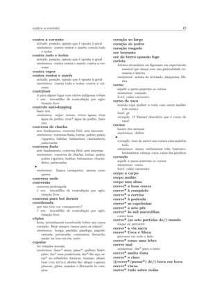 contra a corrente 42
contra a corrente
atitude, posi¸c˜ao, opin˜ao que ´e oposta `a geral
sin´onimos: contra ventos e mar´es; contra tudo
e todos
contra tudo e todos
atitude, posi¸c˜ao, opin˜ao que ´e oposta `a geral
sin´onimos: contra ventos e mar´es; contra a cor-
rente
contra vapor
contra ventos e mar´es
atitude, posi¸c˜ao, opin˜ao que ´e oposta `a geral
sin´onimos: contra tudo e todos; contra a cor-
rente
contribuir
ir para algum lugar com v´arios ind´ıgenas tribais
´e um: trocadilho de contrafa¸c˜ao por aglu-
tina¸c˜ao livre
controle anti-dopping
fazer xixi
sin´onimos: mijar; urinar; verter ´aguas; tirar
´agua do joelho; tirar* ´agua do joelho; fazer
xixi
conversa de chacha
sem fundamento, conversa f´util, sem interesse
sin´onimos: conversa ﬁada; tretas; paleio; paleio
vigarista; balelas; babuseiras; chuchadeira;
patacoadas
conversa ﬁada
sem fundamento, conversa f´util, sem interesse
sin´onimos: conversa de chacha; tretas; paleio;
paleio vigarista; balelas; babuseiras; chucha-
deira; patacoadas
•
sin´onimos: franca cavaqueira; amena cava-
queira
conversa mole
convers˜ao
conversa prolongada
´e um: trocadilho de contrafa¸c˜ao por aglu-
tina¸c˜ao livre
conversa para boi dormir
coordenada
que n˜ao tem cor, transparente?
´e um: trocadilho de contrafa¸c˜ao por aglu-
tina¸c˜ao livre
c´opios
festa, normalmente envolvendo beber uns copos
exemplo: Hoje sempre vamos para os c´opios?
sin´onimos: borga; par´odia; pˆandega; pagode;
tainada; patuscada; comezaina; festarola;
andar na boa-vai-ela; naite
copular
ter rela¸c˜oes sexuais
sin´onimos: fazer* amor; pinar*; quilhar; foder;
pilar; dar* uma ponteirada; dar*-lhe a¸co; es-
tar* no refustedo; fornicar; transar; aﬁam-
brar uma mi´uda; aﬁnfar-lhe; afogar o ganso;
pinocar; gibra; mandar o Bernardo `as com-
pras
cora¸c˜ao ao largo
cora¸c˜ao de pedra
cora¸c˜ao rasgado
cor berrante
cor de burro quando foge
corista
Artista secund´ario ou ﬁgurante em espect´aculo
musical que dan¸ca com uso gestualidade ex-
cessiva e lasciva
sin´onimos: artista de rebolado; dan¸carina; Mi-
rita
corno
aquele a quem puseram os cornos
sin´onimos: cornudo
level: cal˜ao carroceiro
corno de vaca
marido cuja mulher o tra´ıu com outra mulher
(ver corno)
local: pt
exemplo: O Manuel descobriu que ´e corno de
vaca!
cornos
hastes dos animais
sin´onimos: chifres
•
exemplo: tens de meter nos cornos essa mat´eria
toda
sin´onimos: mona; cachim´onia; tola; bestunto;
bestunteira; cabe¸ca; cuca; caixa dos pirolitos
cornudo
aquele a quem puseram os cornos
sin´onimos: corno
level: cal˜ao carroceiro
corpo a corpo
corpo mo´ıdo
corpo sem alma
correr* a bom correr
correr* `a conquista
correr* a cortina
correr* `a pedrada
correr* as capelinhas
correr* a sete p´es
correr* `as mil maravilhas
correr bem
correr* (as sete partidas do/) mundo
viajar ou percorrer
correr* a via sacra
correr* Ceca e Meca
procurar em todo o lado
correr* como uma lebre
correr mal
sin´onimos: dar* para o torto
correr* muita tinta
correr* o risco
((correr*/passar*) de/) boca em boca
correr* riscos
correr* tudo sobre rodas
 