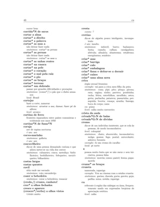 43 cu
correr bem
corrida*N de sacos
cortar a alma
cortar* a direito
cortar* a palavra
cortar* as asas a
n˜ao deixar fazer nada
sin´onimos: cortar* as pernas
cortar* as pernas
n˜ao deixar fazer nada
sin´onimos: cortar* as asas a
cortar* as unhas rentes
cortar* na casaca
cortar* na pele
cortar* o cora¸c˜ao
cortar* o mal pela raiz
cortar* o pio
cortar* os bra¸cos
cortar* terreno
cortar* um dobrado
passar por grandes diﬁculdades e prova¸c˜oes
sin´onimos: (comer*/) o p˜ao que o diabo amas-
sou
local: Brasil
cortejar
fazer a corte, namorar
sin´onimos: arrastar a asa; damar; fazer p´e de
alferes
level: arcaico
cortina de ferro
fronteira separadora entre pa´ıses comunistas e
ocidentais nos anos 1950
cortina*N de fumo*N
coruja
ave de rapina nocturna
´e um: ave
corvo-marinho
sin´onimos: galheta
´e um: ave
coscuvilheiro
diz-se de uma pessoa demasiado curiosa e que
adora meter-se na vida dos outros
sin´onimos: cabaneiro; cusca; metedi¸co; bisbi-
lhoteiro; besbilhoteiro; fofoqueiro; mexiri-
queiro; bilhardeiro
costas largas
costas quentes
covil
s´ıtio onde me escondo
sin´onimos: coio; esconderijo
cozer a bebedeira
sin´onimos: curar a bebedeira; ressacar
(credo,/) cruzes, canhoto!
crer* a olhos fechados
cresce e aparece
(crescer*/verbo) a olhos vistos
verbo muito
cresta
comm: ?
cretino
diz-se de algu´em pouco inteligente, incompe-
tente
´e um: insulto
sin´onimos: imbecil; burro; badameco;
besta; camelo; calhau; cavalgadura;
ab´ecula; alim´aria; abantesma; estafermo;
energ´umeno; sendeiro
criar* asas
criar* barriga
criar* calo
criar* embalagem
criar* fama e deitar-se a dormir
criar* ra´ızes
criar* uma alma nova
crica
´org˜ao sexual feminino
exemplo: vai para a crica meu ﬁlho da puta
sin´onimos: cona; pipi; pito; pita¸co; pirona;
rata; vagina; ninho; parreco; pombinha;
racha; febra; entrefolhos; mexilh˜ao; ostra;
greta; pachacha; patareca; passarinha; per-
seguida; boceta; cona¸ca; aranha; fanesga;
boca do corpo; xana
en: pussy
level: cal˜ao muito carroceiro
crista da onda
crivado*G-N de balas
crivado*G-N de d´ıvidas
cromo
diz-se de um individuo insistente, que se cola `as
pessoas, de modo incomodativo
level: coloquial
sin´onimos: chato; aborrecido; incomodativo;
melga; gosma; fega; postal; autocolante;
adesivo; besunta
exemplo: ´es um cromo do caralho
local: pt norte
•
pessoa muito lenta que se n˜ao mexe e sem ini-
ciativa, pessoa falsa
sin´onimos: morc˜ao; sonso; pastel; lesma; papa-
a¸corda
cruzar* os bra¸cos
cruzeta
namorada, rapariga
exemplo: Vou ao cinema com a minha cruzeta
sin´onimos: garina; chavala; guria; garota; gaja;
pailha; mina; mi´uda; rapariga
cu
referente `a regi˜ao das n´adegas ou ´anus, frequen-
temente usado em express˜oes brejeiras de
aprecia¸c˜ao est´etica
level: cal˜ao
 