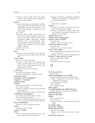 cuarra 44
sin´onimos: bunda; alcofa; peida; rabo; bilha;
traseiro; tutu; peidola; pacote; regueifa; ca-
gueiro; (zuate/zuaque)
cuarra
´e usado gen´ericamente para insultar violenta-
mente algu´em do sexo feminino que vive de
expedientes, que n˜ao tem objectivos. To-
mado `a letra indicaria - mulher que vive na
prostitui¸c˜ao
level: cal˜ao
sin´onimos: puta; mulher da m´a vida; mu-
lher devassa; mulher prom´ıscua; coir˜ao; mu-
lher de mau porte; mulher de meia porta;
prostituta; put´eﬁa; prostiputa; barreg˜a;
meretriz; vaca; vaca descomunal; vac˜ao;
(quenga/kenga); pechenga; piriguete; repu-
tenga; vadia; oferecida; bicha de angola;
gald´eria; rameira
exemplo: sua cuarra!
´e um: insulto
cuca
sin´onimos: mona; cachim´onia; tola; bestunto;
bestunteira; cornos; cabe¸ca; caixa dos piro-
litos
cu de Judas
Diz-se de um s´ıtio muito longe
sin´onimos: (morar* em/) casa do diabo mais
velho; cascos de rolha; ﬁcar* para l´a do sol
posto; onde o diabo perdeu as botas; onde
Judas perdeu as botas
exemplo: ele mora no cu de Judas
cu de sono
pessoa que est´a sempre a dormir
sin´onimos: dorminhoco; sonolento; zombi
cueca dio dental
cumprir* com as obriga¸c˜oes
cumprir* o seu papel
cunho pessoal
cunices
factos ou coisas de pouco ou nenhum valor
level: cal˜ao carroceiro
sin´onimos: merdices; coneirices; coisas de nada;
insigniﬁcˆancias
exemplo: deixa-te l´a de cunices e anda embora
(cunilingus/cunnilingus)
acto sexual oro-genital, lamber a vagina
level: cal˜ao muito carroceiro
sin´onimos: trombada; minete; lamber*-te; pas-
sar* a casa a pano; fel´acio; broche feminino
curar a bebedeira
sin´onimos: cozer a bebedeira; ressacar
curtir
sin´onimos: gozar* `a brava
curvar* a fronte
cusca
diz-se de uma pessoa demasiado curiosa e que
adora meter-se na vida dos outros
sin´onimos: cabaneiro; coscuvilheiro; metedi¸co;
bisbilhoteiro; besbilhoteiro; fofoqueiro; me-
xiriqueiro; bilhardeiro
raiz:
abreviado: coscuvilheiro
cuscar
actividade de se meter na vida dos outros, es-
piar, comentar, armar intrigas
sin´onimos: besbilhotar; cheiretar; fazer* fofo-
cas; alcoviteiro; intriguista; rasgar seda; ta-
garelar; dar* ao badalo
cuspir* para o ar
custar* cara a brincadeira
custar* couro e cabelo
ser muito caro
sin´onimos: custar* os olhos da cara
custar* os olhos da cara
ser muito caro
sin´onimos: custar* couro e cabelo
custe o que custar
diz-se de algo dif´ıcil que imperterivelmente tem
que ser realizado
sin´onimos: doa a quem doer; a qualquer pre¸co
Cutucar* on¸ca com vara curta
brincar com situa¸c˜ao perigosa
local: Brasil
sin´onimos: brincar* com o fogo
D
da boca para fora
de ˆanimo leve
dado e arrega¸cado s´o o caralho
Nega¸c˜ao veemente e jocosa ou depreciativa
exemplo: Emprestar-te o meu carro? Dado e
arrega¸cado s´o o caralho...
´e um: express˜ao de rejei¸c˜ao
local: Portugal
level: cal˜ao carroceiro
dali a nada
da (loja/lojinha) dos (300/chineses)
produto barato e de muito pouca qualidade
dama*N da noite
dama*N de honor
damar
fazer a corte, namorar
level: coloquial
sin´onimos: arrastar a asa; cortejar; fazer p´e de
alferes
da melhor ´agua
da melhor vontade
d´a-me uma beca de
um pouco, um bocado
sin´onimos: beca; d´a-me um coche de ; machi-
nha
d´a-me um coche de
 