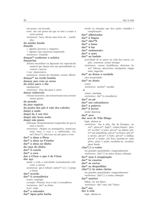 45 dar `a sola
um pouco, um bocado
nota: dar um pouco do que se est´a a comer a
outra pessoa
sin´onimos: beca; d´a-me uma beca de ; machi-
nha
da minha banda
danado
◦ algu´em preverso e vingativo
◦ algu´em cuja esperteza surpreende
sin´onimos: tramado
dan¸car* conforme a m´usica
dan¸carina
Artista secund´ario ou ﬁgurante em espect´aculo
musical que dan¸ca com uso gestualidade ex-
cessiva e lasciva
´e um: depreciativo
sin´onimos: artista de rebolado; corista; Mirita
dan¸car* na corda bamba
dan¸car pau com os ursos
da noite para o dia
rapidamente
sin´onimos: dum dia para o outro
danos colaterais
v´ıtimas inocentes, n˜ao intencionais mas normal-
mente graves
da pesada
da pior esp´ecie
da ponta dos p´es `a raiz dos cabelos
daqui a nada
daqui l´a, ´e um tiro
daqui n˜ao levas nada
daqui n˜ao passo
indica¸c˜ao (frequentemente exagerada) de que se
est´a a morrer
sin´onimos: cheguei ao pessegueiro; sentei-me;
estar entre a cruz e a caldeirinha; (es-
tar*/ﬁcar*/) (de/com os) p´es para a cova
dar* a alma a Deus
dar* a alma ao Criador
dar* a alma ao diabo
da ra¸ca do diabo
dar* `a canela
dar* a cara
dar a C´esar o que ´e de C´esar
dar a¸co
andar a toda a velocidade (normalmente refe-
rente a carros)
sin´onimos: g´as `a t´abua!; (meter* (o/) /) prego
a fundo
dar* acordo
dar* `a cremalheira
comer, mastigar
exemplo: Pessoal, toca a dar `a cremalheira
sin´onimos: dar* ao dente
level: cal˜ao
dar* a entender
dar* ´agua pela barba
tarefa ou situa¸c˜ao que deu muito trabalho e
complica¸c˜oes
dar* alﬁnetadas
dar* `a l´ıngua
dar* alta*N
dar* a lume
dar* `a luz
dar* andamento
dar* a nota
dar* ao badalo
actividade de se meter na vida dos outros, es-
piar, comentar, armar intrigas
sin´onimos: cuscar; besbilhotar; cheiretar; fa-
zer* fofocas; alcoviteiro; intriguista; rasgar
seda; tagarelar
dar* ao demo a cardada
esta arrependido
dar* ao dente
comer
sin´onimos: morfar*; moufar
•
comer, mastigar
sin´onimos: dar* `a cremalheira
dar* ao p´e
dar* aos calcanhares
dar* a palavra
dar* `a perna
andar depressa
dar* ares
dar ares de Vila Diogo
fugir, afastar-se
sin´onimos: dar `a sola; dar de frosques; ca-
var*; pirar-se*; fugir*; (vazar/bazar); (pˆor-
se* no/dar* o) piro; pˆor-se* na alheta; pˆor-
se* nas andadeiras; pˆor-se* ao fresco; pˆor-se*
a mexer; pˆor-se* a bulir; pˆor-se* a milhas;
pˆor-se* a andar; cair fora; mandar-se; ralar
peito; picar a mula; escafeder-se; acunhar;
pisar fundo
(dar*/) a rodos
em grandes quantidades, exageradamente
sin´onimos: (dar*/) `as m˜aos cheias; esbanjar
dar* asas `a imagina¸c˜ao
dar* `as canetas
dar* as cartas
dar* as despedidas
(dar*/) `as m˜aos cheias
em grandes quantidades, exageradamente
sin´onimos: (dar*/) a rodos; esbanjar
dar* asneira
falhar, ser um ﬁasco
sin´onimos: dar* raia; dar* ﬁasco
dar* aso
dar `a sola
fugir, afastar-se
 