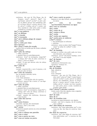 dar* a sua palavra 46
sin´onimos: dar ares de Vila Diogo; dar de
frosques; cavar*; pirar-se*; fugir*; (va-
zar/bazar); (pˆor-se* no/dar* o) piro; pˆor-
se* na alheta; pˆor-se* nas andadeiras; pˆor-
se* ao fresco; pˆor-se* a mexer; pˆor-se* a bu-
lir; pˆor-se* a milhas; pˆor-se* a andar; cair
fora; mandar-se; ralar peito; picar a mula;
escafeder-se; acunhar; pisar fundo
dar* a sua palavra
dar* as ´ultimas
dar* a tacada
dar* `a taramela
dar* at´e `a ´ultima pinga de sangue
dar* a volta
dar* a volta por cima
dar* barraca
dar* (boa/) conta do recado
resolver bem as tarefas que lhe foram conﬁadas
dar* bronca
dar* cabo da cabe¸ca
◦ ralhar, protestar
◦ apanhar f´ısica ou psicol´ogicamente
sin´onimos: levar* na tarraqueta; xingar-lhe*
a cabe¸ca; dar* cabo do ju´ızo; azucrinar (o
ju´ızo/) ; levar na cabe¸ca
exemplo: O meu pai deu-me cabo da cabe¸ca
quando soube
dar* cabo de
destruir
exemplo: emprestei-lhe o carro 5 minutos, e ele
deu-me cabo do farol
dar* cabo do canastro
dar ou apanhar pancada, tareia
local: pt norte
´e um: frase pitoresca
exemplo: ... e ele deu-lhe cabo do canastro
sin´onimos: aquecer*-lhe o motor; ir* aos fago-
tes de alguem
dar* cabo do ju´ızo
◦ ralhar, protestar
◦ apanhar f´ısica ou psicol´ogicamente
sin´onimos: levar* na tarraqueta; xingar-lhe* a
cabe¸ca; dar* cabo da cabe¸ca; azucrinar (o
ju´ızo/) ; levar na cabe¸ca
exemplo: quando eles souberam, deram-me
cado do ju´ızo
dar* cabo dos nervos
enervar
dar* carta branca
concordar, aprovar, dar autoriza¸c˜ao
sin´onimos: (dar*/) luz verde
dar* cartas
demonstrar grande mestria em certa actividade
ou assunto
dar* com a cabe¸ca nas paredes
dar* com a coisa
dar* com a porta na cara
dar* com as ventas na porta
dar* com o nariz na porta
deparar-se com algo fechado, sem possibilidade
de entrar
dar* com os (bur-
ros/burrinhos/burricos) na ´agua
dar* com os costados
dar* conta
dar* conta de si
dar* contas a Deus
dar* corda
dar* corda aos sapatos
dar* corda para se enforcar
(/dar*) curuca
◦ dar gratiﬁca¸c˜oes ou subornos
◦ subornar
sin´onimos: untar as m˜aos; (dar*/pagar*) luvas;
untar* as unhas de; molhar* a m˜ao
local: Brasil
dar* de bandeja
entregar or receber sem pedir nada em troca,
sem discuss˜ao, sem reclamar
sin´onimos: servir* (de/numa) bandeja; (rece-
bar*/dar*/) de m˜ao beijada
dar* de barato
dar* de cara
confrontar-se diretamente com
sin´onimos: trope¸car em
dar* de chapa
dar de frosques
fugir, afastar-se
local: pt
level: coloquial
sin´onimos: dar ares de Vila Diogo; dar `a
sola; cavar*; pirar-se*; fugir*; (vazar/bazar);
(pˆor-se* no/dar* o) piro; pˆor-se* na alheta;
pˆor-se* nas andadeiras; pˆor-se* ao fresco;
pˆor-se* a mexer; pˆor-se* a bulir; pˆor-se* a
milhas; pˆor-se* a andar; cair fora; mandar-
se; ralar peito; picar a mula; escafeder-se;
acunhar; pisar fundo
(dar*/deitar*) p´erolas a porcos
(tratar muito bem/dar alguma coisa a algu´em)
quem n˜ao sabe apreciar
dar* de m˜ao
dar* de si
dar* de trombas com
encontrar-se imprevistamente com algu´em
exemplo: mal virei a esquina, dei de trombas
com o pol´ıcia!
dar* dois dedos de conversa
sin´onimos: dar* duas palavrinhas; por* a con-
versa em dia; dar duas de converva; bate-
papo
dar duas de converva
sin´onimos: dar* dois dedos de conversa; dar*
duas palavrinhas; por* a conversa em dia;
bate-papo
 