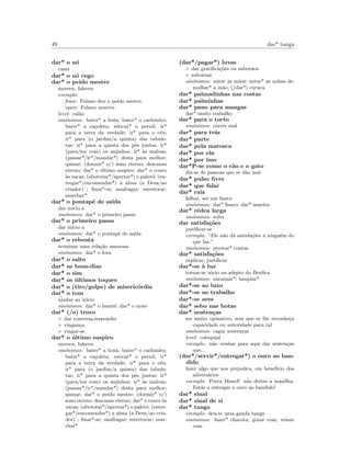 49 dar* tanga
dar* o n´o
casar
dar* o n´o cego
dar* o peido mestre
morreu, faleceu
exemplo:
frase: Fulano deu o peido mestre.
equiv: Fulano morreu
level: cal˜ao
sin´onimos: bater* a bota; bater* o cachimbo;
bater* a ca¸coleta; esticar* o pernil; ir*
para a terra da verdade; ir* para o c´eu;
ir* para (o jardim/a quinta) das tabule-
tas; ir* para a quinta dos p´es juntos; ir*
(para/ter com) os anjinhos; ir* `as malvas;
(passar*/ir*/mandar*) desta para melhor;
quinar; (dormir* o/) sono eterno; descanso
eterno; dar* o ´ultimo suspiro; dar* o couro
`as vacas; (abototar*/apertar*) o palet´o; (en-
tregar*/encomendar*) a alma (a Deus/ao
criador) ; ﬁnar*-se; anafragar; estertorar;
marchar*
dar* o pontap´e de sa´ıda
dar in´ıcio a
sin´onimos: dar* o primeiro passo
dar* o primeiro passo
dar in´ıcio a
sin´onimos: dar* o pontap´e de sa´ıda
dar* o rebenta
terminar uma rela¸c˜ao amorosa
sin´onimos: dar* o fora
dar* o salto
dar* os bons-dias
dar* o sim
dar* os ´ultimos toques
dar* o (tiro/golpe) de miseric´ordia
dar* o tom
ajudar ao in´ıcio
sin´onimos: dar* o lamir´e; dar* o mote
dar* (/o) troco
◦ dar conversa,responder
◦ vingan¸ca
◦ vingar-se
dar* o ´ultimo suspiro
morreu, faleceu
sin´onimos: bater* a bota; bater* o cachimbo;
bater* a ca¸coleta; esticar* o pernil; ir*
para a terra da verdade; ir* para o c´eu;
ir* para (o jardim/a quinta) das tabule-
tas; ir* para a quinta dos p´es juntos; ir*
(para/ter com) os anjinhos; ir* `as malvas;
(passar*/ir*/mandar*) desta para melhor;
quinar; dar* o peido mestre; (dormir* o/)
sono eterno; descanso eterno; dar* o couro `as
vacas; (abototar*/apertar*) o palet´o; (entre-
gar*/encomendar*) a alma (a Deus/ao cria-
dor) ; ﬁnar*-se; anafragar; estertorar; mar-
char*
(dar*/pagar*) luvas
◦ dar gratiﬁca¸c˜oes ou subornos
◦ subornar
sin´onimos: untar as m˜aos; untar* as unhas de;
molhar* a m˜ao; (/dar*) curuca
dar* palmadinhas nas costas
dar* palminhas
dar* pano para mangas
dar* muito trabalho
dar* para o torto
sin´onimos: correr mal
dar* para tr´as
dar* parte
dar* pela marosca
dar* por ela
dar* por isso
dar*P-se como o c˜ao e o gato
diz-se de passoas que se d˜ao mal
dar* pulso livre
dar* que falar
dar* raia
falhar, ser um ﬁasco
sin´onimos: dar* ﬁasco; dar* asneira
dar* r´edea larga
sin´onimos: solta
dar satisfa¸c˜oes
justiﬁcar-se
exemplo: ”Ele n˜ao d´a satisfa¸c˜oes a ningu´em do
que faz.”
sin´onimos: prestar* contas
dar* satisfa¸c˜oes
explicar, justiﬁcar
dar*-se `a luz
tornar-se s´ocio ou adepto do Benﬁca
sin´onimos: encarnar*; lampiar*
dar*-se ao luxo
dar*-se ao trabalho
dar*-se ares
dar* sebo nas botas
dar* senten¸cas
ser muito opinativo, sem que se lhe reconhe¸ca
capacidade ou autoridade para tal
sin´onimos: cagar senten¸cas
level: coloquial
exemplo: n˜ao venhas para aqui dar senten¸cas
que...
(dar*/servir*/entregar*) o ouro ao ban-
dido
fazer algo que nos prejudica, em benef´ıcio dos
advers´arios
exemplo: Porra Manel! n˜ao deites a manilha.
Est´as a entregar o ouro ao bandido!
dar* sinal
dar* sinal de si
dar* tanga
exemplo: deu-te uma ganda tanga
sin´onimos: fazer* chacota; gozar com; reinar
com
 